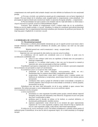 32
comportament este mult sporită când cerin ele situa iei sunt strict definite iar încălcarea lor este sanc ionată
prompt.
a) Prezen a celorlal i, care pretind un anumit gen de comportament, este un factor important al
situa iei. Provoacă abateri de la atitudinea reală, mergând până la comportamente contra-atitudinale. Cei
preocupa i de impresia lăsată (auto-monitorizare înaltă) vor prezenta divergen e atitudine – comportament.
b) Neconcordan ele mai apar şi pentru că în situa iile reale de via ă individului i se oferă numai o
singură alternativă ac ională, acesta ne având posibilitatea alegerii.
Concluzie. Între atitudine şi comportament există o strânsă rela ie dar de tip probabilistic.
Rela ia nu este de simplă corela ie, ci cauzală. Atitudinea, în calitate de constituent motiva ional determină
comportamentul. Dar şi comportamentul determină atitudinea prin fenomene de justificare post-factum. Pe
timp lung apare o legătură de circularitate cauzală.
3. SCHIMBAREA DE ATITUDINI
3.1. Mecanismul persuasiunii
Persuasiune se referă la determinările inten ionate pe care le suportă actorul social atunci când o
instan ă ini iatoare urmăreşte deliberat schimbarea de atitudini, prin mijloace mai mult sau mai pu in
insidioase.
Modelul general este: sursă (comunicator) – mesaj – receptor ( intă).
3.1.1. Caracteristicile sursei.
Important este cum e percepută de către intă şi nu cum este sursa în realitate.
a) credibilitatea (cât de expertă este considerată sursa şi ce încredere se poate avea în
ea).Indicatorii credibilită ii sunt:
viteza cu care vorbeşte (când sursa are rapiditate şi fluen ă mare este percepută ca
fiind mai competentă).
inten iile ce i se atribuie (când sus ine o idee care este în dezacord cu statutul şi
interesele sale, sursa este percepută ca fiind mai credibilă).
O problemă în perceperea competen ei este efectul de halo (în ce măsură o persoană competentă
într-un domeniu este percepută ca expert şi în alt domeniu).
b) asemănarea sursei cu receptorul. Este vorba despre:
similaritate cu inta (etnice, religioase, socio-economice, vârstă, sex etc.).
Similaritatea duce la creşterea atractivită ii comunicărilor pentru intă.
reciprocitatea. Atractivitatea creşte dacă îi atribuim sursei o pre uire pentru noi.
Indiferent de similaritate şi reciprocitate, atractivitatea fizică în sine măreşte puterea
persuasiunii.
asemănarea între sursă şi grupul de referin ă al intei (concordan ă a mesajului cu
normele grupului). Dacă mesajul este în discordan ă cu normeşle şi valorile grupului,
persuasiunea nu are loc.
Schimbarea este mai mare când informa iile vin de la surse multiple şi apare consens între
argumente. Ele trebuie percepute ca surse independente şi nu ca ceva artificial, regizat.
3.1.2. Con inutul şi forma mesajului
a) tăria argumentelor.
prezentarea şi a unor argumente favorabile pentru pozi ia contrară măreşte impactul
mesajului (sursa pare mai informată şi mai obiectivă). Exagerarea în acest sens poate
duce însă la neîncredere şi dubii.
problema pusă în discu ie nu trebuie să fie închisă, cu concluzii definitive, ci
deschisă prin problematizări, întrebări retorice;
repetarea argumentelor creşte efectul dar la un moment dat apare suprasatura ia
(repetarea de 3 ori a unor argumente complexe creşte efectul în timp ce repetarea de
trei ori a unor argumente simple, scade efectul, intervenind suprasatura ia.
b) inducerea de reac ii emo ionale şi frică. Nu trebuie să depăşească o anumită valoare pentru că
auditoriul poate fi demobilizat, să nu mai fie atent la argumente logice, să se simtă amenin at şi să respingă
mesajul.
 
