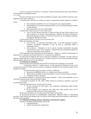 33
c) forma şi canalul de transmitere al mesajului. Aceleaşi mesaje transmise prin canale diferite şi
în forme diferite au influen e distincte.
3.1.3. inta
Nu este un receptor pasiv şi nu acceptă necondi ionat mesajele. Apare problema implicării eului.
Implicarea eului apare ca urmare a:
a) ataşamentului eului fa ă de atitudini prealabile. Ataşamentul prealabil depinde de următorii
factori:
dacă atitudinea prealabilă a fost sau nu transpusă în acte comportamentale;
dacă atitudinea este produsul experien ei directe sau a fost achizi ionată prin învă are
socială indirectă;
dacă ataşamentul a fost sau nu făcut public
b) implica iile pozi iei propuse de sursă asupra intei.
cum şi cât sunt afectate interesele şi valorile de bază ale intei (dacă contravin sunt
greu acceptate şi se produc contra-argumente). Subiec ii procesează informa ia şi
elaborează răspunsuri cognitive în func ie de interesele lor, de atitudinile prealabile,
de grupul de referin ă, de context.
c) importan a problemei în discu ie pentru persoana intă.
Rutele de persuadare sunt două:
ruta centrală – se analizează informa iile critic, se dezvoltă răspunsuri cognitive
complexe. Schimbarea atitudinală va ine de tăria şi consisten a logică a
argumentelor sursei.
ruta periferică – influen ele vin de la aspecte exterioare con inutului mesajului
(caracteristicile sursei, forma mesajului, contextul) Succesul persuasiunii depinde de
valoarea şi intensitatea acestor aspecte).
Dacă implica iile asupra intereselor personale (pierdere – câştig) şi a valorilor sunt percepute ca
importante, se va opera pe ruta centrală. Dacă nu, se va opera pe ruta periferică.
Un grad înalt de implicare duce spre o procesare sistematică a mesajului. Un grad scăzut de
implicare atrage după sine un efort de procesare mic. Gradul de implicare este cel mai bun predictor pentru
tipul de răspuns cognitiv pe care îl va da subiectul.
3.2. Rezisten a la schimbare
Subiec ii prelucrează informa iile dar dezvoltă şi mecanisme de autoapărare, de rezisten ă:
a) expunerea selectivă – conştient sau nu, se evită expunerea la informa ii cu care actorii
sociali sunt în dezacord. Astfel, şansa de a primi şi a interpreta informa ii noi este minimă, mesajul ne mai
ajungând la receptor.
b) dacă informa ia ajunge la receptor, oamenii se apără prin:
deprecierea credibilită ii sursei ( ex.: atribuirea unor interese ascunse);
distorsionarea mesajului (se re in informa iile ce convin, se distorsionează celelalte);
respingerea în bloc a mesajului.
În societatea modernă se ra ionează totuşi asupra mesajului, se aduc contra-argumente care să
consolideze propria pozi ie (chiar dacă numai în gând).
c) mecanismul inoculării. W. Mc. Guire (1964) afirmă că rezisten a la schimbare creşte prin
mecanismul inoculării.
Atacul mesajului persuasiv (virusul) poate fi restrâns:
fie prin asimilarea de către intă a unor argumente suplimentare pentru propria
pozi ie (vitamine);
fie prin însuşirea unor argumente (mai slabe) care sus in pozi ia sursei, care îl
imunizează fa ă de atacul ce urmează (anticorpi).
Rezisten a la schimbare este mai mare atunci când intele sunt inoculate.
d) mecanismul prevenirii şi preîntâmpinării argumentelor. Operează identic cu mecanismul
precedent. Când subiec ii ştiu dinainte care va fi pozi ia sursei rezistă mai bine persuasiunii, având timp să
dezvolte contra-argumente.
3.3. Schimbări atitudinale spontane: disonan e şi restructurări cognitive
Actorul social de ine atitudini primite prin trei căi:
experien ă directă;
transfer de la persoane semnificative;
 