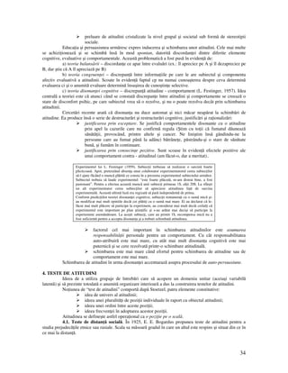 34
preluare de atitudini cristalizate la nivel grupal şi societal sub formă de stereotipii
sociale.
Educa ia şi persuasiunea urmăresc expres inducerea şi schimbarea unor atitudini. Cele mai multe
se achizi ionează şi se schimbă însă în mod spontan, datorită discordan ei dintre diferite elemente
cognitive, evaluative şi comportamentale. Această problematică a fost pusă în eviden ă de:
a) teoria balansării – discordan e ce apar între evaluări (ex.: îl apreciez pe A şi îl dezapreciez pe
B, dar ştiu că A îl apreciază pe B)
b) teoria congruen ei – discrepan ă între informa iile pe care le are subiectul şi componenta
afectiv evaluativă a atitudinii. Scoate în eviden ă faptul cp nu numai cunoaşterea despre ceva determină
evaluarea ci şi o anumită evaluare determină însuşirea de cunoştin e selective.
c) teoria disonan ei cognitive – discrepan ă atitudine - comportament (L. Festinger, 1957). Idea
centrală a teoriei este că atunci când se constată discrepan e între atitudini şi comportamente se creează o
stare de disconfort psihic, pe care subiectul vrea să o rezolve, şi nu o poate rezolva decât prin schimbarea
atitudinii.
Cercetări recente arată că disonan a nu duce automat şi nici măcar neapărat la schimbări de
atitudine. Ea produce însă o serie de destructurări şi restructurări cognitive, justificări şi ra ionalizări:
justificarea prin exceptare. Se justifică comportamentele disonante cu o atitudine
prin apel la cazurile care nu confirmă regula (Ştim cu to ii că fumatul dăunează
sănătă ii, provocând, printre altele şi cancer. Ne liniştim însă gândindu-ne la
persoane care au fumat până la adânci bătrâne e, păstrându-şi o stare de sănătate
bună, şi fumăm în continuare.
justificarea prin consecin e pozitive. Sunt scoase în eviden ă efectele pozitive ale
unui comportament contra - atitudinal (am făcut-o, dar a meritat)..
Experimentul lui L. Festinger (1959). Subiec ii trebuiau să realizeze o sarcină foarte
plicticoasă. Apoi, pretextând absen a unui colaborator experimentatorul cerea subiec ilor
să-l ajute făcând o muncă plătită ce consta în a prezenta experimentul subiectului următor.
Subiectul trebuia să laude experimentul: “este foarte plăcută, m-am distrat bine, a fost
pasionant”. Pentru a efectua această muncă unii subiec i primeau 1$, al ii 20$. La sfârşit
un alt experimentator cerea subiec ilor să aprecieze atitudinea fa ă de sarcina
experimentală. Această ultimă fază era regizată să pară independentă de prima.
Conform predic iilor teoriei disonan ei cognitive, subiec ii remunera i cu o sumă mică şi-
au modificat mai mult opiniile decât cei plăti i cu o sumă mai mare. Ei au declarat că le-
făcut mai mult plăcere să participe la experiment, au considerat mai mult decât ceilal i că
experimentul este important pe plan ştiin ific şi s-au arătat mai decişi să participe la
experiemnte asemănătoare. La aceşti subiec i, care au primit 1$, recompensa mică nu a
fost suficientă pentru a accepta disonan a şi a trebuit schimbată atitudinea.
factorul cel mai important în schimbarea atitudinilor este asumarea
responsabilită ii personale pentru un comportament. Cu cât responsabilitatea
auto-atribuiră este mai mare, cu atât mai mult disonan a cognitivă este mai
puternică şi se cere rezolvată printr-o schimbare atitudinală.
schimbarea este mai mare când efortul pentru schimbarea de atitudine sau de
comportament este mai mare.
Schimbarea de atitudini în urma disonan ei accentuează asupra procesului de auto-persuasiune.
4. TESTE DE ATITUDINI
Ideea de a utiliza grupaje de întrebări care să acopere un domeniu unitar (aceiaşi variabilă
latentă) şi să prezinte totodată o anumită organizare interioară a dus la construirea testelor de atitudini.
No iunea de “test de atitudini” comportă după Stoetzel, patru elemente constitutive:
idea de univers al atitudinii;
ideea unei pluralită i de pozi ii individuale în raport cu obiectul atitudinii;
ideea unei ordini între aceste pozi ii;
ideea frecven ei în adoptarea acestor pozi ii.
Atitudinea se defineşte astfel opera ional ca o pozi ie pe o scală.
4.1. Teste de distan ă socială. În 1925, E. E. Bogardus propunea teste de atitudini pentru a
studia prejudecă ile etnice sau rasiale. Scala sa măsoară gradul în care un altul este respins şi situat din ce în
ce mai la distan ă.
 