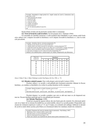 35
Exemplu. Orientându-vă după primul dvs. impuls sunte i de acord ca (denumirea unui
grup etnic) să fie:
1. rudă apropiată prin alian ă
2. prieten de club
3. vecin de stradă
4. coleg de serviciu
5. simplu concetă ean
6. turist în ara dvs.
7. să-i fie interzisă şederea în ara dvs.
etc.
Itemii trebuie să ină cont de practicile curente dintr-o comunitate.
4.2. Teste în formă de scală ierarhică. Au fost propuse de L. Guttman (1944).
Un ansamblu de întrebări formează o scală ierarhică dacă întrebările se pot ordona astfel încât
orice subiect care a răspuns favorabil la întrebarea n să fi răspuns favorabil la întrebarea n-1, deci la toate
cele precedente.
Exemplu. Atitudinea fa ă de vizionarea programelor TV
1. Găseşti că este necesar să ai în casă un televizor?
2. Amâni treburi sau lucrări necesare în casă pentru a viziona programul TV?
3. Când televizorul este defect te duci la un coleg sau la vecini pentru a urmări emisiunea?
4. Refuzi sarcini sau diferite treburi în familie pentru a viziona programul TV?
5. Eşti gata să renun i la ore de somn în favoarea programului TV?
Ordinea a fost stabilită printr-o analiză logică, de con inut. Răspunsurile sunt dihotomice.
IntrebariTipuri de
raspunsuri
I II III IV V VI
A
B
C
D
E
F
G
0
1
1
1
1
1
1
0
0
1
1
1
1
1
0
0
0
1
1
1
1
0
0
0
0
1
1
1
0
0
0
0
0
1
1
0
0
0
0
0
0
1
(Sursa: I. Radu, P. Ilu , L. Matei, Psihologie socială, Cluj-Napoca, Ed. Exe, 1994, p . 72)
4.3. Metoda evaluării sumate. Este vorba despre scale de tip R. Lickert (1932).
Fiecărui subiect i se acordă o cotă globală prin însumarea punctelor ob inute la fiecare
întrebare, ,cu condi ia ca întrebările să se refere la acelaşi domeniu (să fie omogene).
Exemplu. Sunte i de părere ca tinerii să poarte cercei în nas?
5 4 3 2 1
Sunt întru totul de acord sunt de acord sunt indecis nu sunt de acord sunt împotrivă
Fiecărui răspuns i se acordă o pondere care este cu atât mai mare cu cât răspunsul este
mai rar. Fiecare întrebare participă egal la cota globală prin însumare.
4.4. Metoda Thurstone (1928)
Testul are un grad de rigoare ridicat, dar este foarte greu de construit. Se colectează opinii
care să se înşire de la extrema favorabilă las cea nefavorabilă, cărora li se acordă ponderi. Propozi iile sunt
clasate de evaluatori exper i pe o scală cu 7, 9, sau 11 trepte, şi se elimină cele ambigui. Subiec ii se declară
de acord cu unele dintre acestea, prin bifare şi se însumează indicii lor (mediana clasării de evaluatori).
Exemplu. Fragmente din Scala de atitudine fa ă de matematică - Paul Debaty (1967)
- Matematica este o materie aridă şi seacă (2,20)
- Mă amuz grozav la ora de matematică (10,20)
- Orele de matematică îmi par lungi (1,70)
- Pu ini sunt oamenii care manifestă într-adevăr interes pentru matematică (5,10).
 