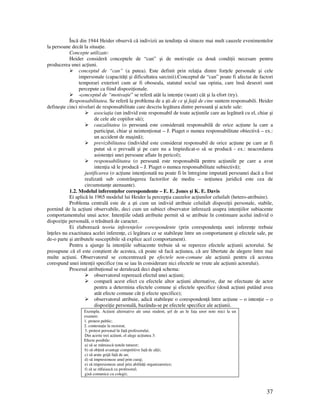 37
Încă din 1944 Heider observă că indivizii au tendin a să situeze mai mult cauzele evenimentelor
la persoane decât la situa ie.
Concepte utilizate:
Heider consideră conceptele de “can” şi de motiva ie ca două condi ii necesare pentru
producerea unei ac iuni.
conceptul de “can” (a putea). Este definit prin rela ia dintre for ele personale şi cele
impersonale (capacită i şi dificultatea sarcinii).Conceptul de “can” poate fi afectat de factori
temporari exteriori cum ar fi oboseala, statutul social sau opinia, care însă deseori sunt
percepute ca fiind dispozi ionale.
-conceptul de “motiva ie” se referă atât la inten ie (want) cât şi la efort (try).
Responsabilitatea. Se referă la problema de a şti de ce şi fa ă de cine suntem responsabili. Heider
defineşte cinci niveluri de responsabilitate care descriu legătura dintre persoană şi actele sale:
asocia ia (un individ este responsabil de toate ac iunile care au legătură cu el, chiar şi
de cele ale copiilor săi);
cauzalitatea (o persoană este considerată responsabilă de orice ac iune la care a
participat, chiar şi neinten ionat – J. Piaget o numea responsabilitate obiectivă – ex.:
un accident de maşină);
previzibilitatea (individul este considerat responsabil de orice ac iune pe care ar fi
putut să o prevadă şi pe care nu a împiedicat-o să se producă - ex.: neacordarea
asisten ei unei persoane aflate în pericol);
responsabilitatea (o persoană este responsabilă pentru ac iunile pe care a avut
inten ia să le producă – J. Piaget o numea responsabilitate subiectivă);
justificarea (o ac iune inten ionată nu poate fi în întregime imputată persoanei dacă a fost
realizată sub constrângerea factorilor de mediu – no iunea juridică este cea de
circumstan e atenuante).
1.2. Modelul inferen elor corespondente – E. E. Jones şi K. E. Davis
Ei aplică în 1965 modelul lui Heider la percep ia cauzelor ac iunilor celuilalt (hetero-atribuire).
Problema centrală este de a şti cum un individ atribuie celuilalt dispozi ii personale, stabile,
pornind de la ac iuni observabile, deci cum un subiect observator inferează asupra inten iilor subiacente
comportamentului unui actor. Inten iile odată atribuite permit să se atribuie în continuare acelui individ o
dispozi ie personală, o trăsătură de caracter.
Ei elaborează teoria inferen elor corespondente (prin coresponden a unei inferen e trebuie
în eles nu exactitatea acelei inferen e, ci legătura ce se stabileşte între un comportament şi efectele sale, pe
de-o parte şi atributele susceptibile să explice acel comportament).
Pentru a ajunge la inten iile subiacente trebuie să se repereze efectele ac iunii actorului. Se
presupune că el este conştient de acestea, că poate să facă ac iunea, că are libertate de alegere între mai
multe ac iuni. Observatorul se concentrează pe efectele non-comune ale ac iunii pentru că acestea
corespund unei inten ii specifice (nu se iau în considerare nici efectele ne vrute ale ac iunii actorului).
Procesul atribu ional se derulează deci după schema:
observatorul reperează efectul unei ac iuni;
compară acest efect cu efectele altor ac iuni alternative, dar ne efectuate de actor
pentru a determina efectele comune şi efectele specifice (două ac iuni putând avea
atât efecte comune cât i efecte specifice);
observatorul atribuie, adică stabileşte o coresponden ă între ac iune – o inten ie – o
dispozi ie personală, bazându-se pe efectele specifice ale ac iunii.
Exemplu. Ac iuni alternative ale unui student, şef de an în fa a unor note mici la un
examen:
1. protest public;
2. contesta ie la rectorat;
3. protest personal în fa ă profesorului.
Din aceste trei ac iuni, el alege ac iunea 3:
Efecte posibile:
a) să se mărească notele tuturor;
b) să ob ină avantaje competitive fa ă de al ii;
c) să arate grijă fa ă de an;
d) să impresioneze anul prin curaj;
e) să impresioneze anul prin abilită i organizatorice;
f) să se răfuiască cu profesorul;
g)să comunice cu colegii;
 