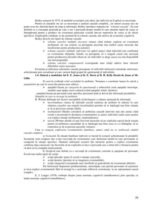 39
Kelley remarcă în 1972 că modelul covaria iei este ideal, dar indivizii nu îl aplică cu necesitate.
Pentru că situa iile nu cer cu necesitate o analiză cauzală completă , iar uneori aceasta nici nu
poate avea loc datorită lipsei de timp şi informa ii, Kelley introduce no iunea de “schemă cauzală”. Ea este
definită ca o concep ie generală pe care o are o persoană despre modul în care anumite tipuri de cauze se
întrepătrund pentru a produce un eveniment particular (constă într-un repertoriu de cauze şi de efecte
specifice). Explica iile cotidiene se fac pornind de la scheme cauzale, din motive de economie cognitivă.
Kelley descrie trei tipuri de scheme cauzale:
schema cauzelor multiple necesare (atunci când trebuie explicat un eveniment
neobişnuit, rar sau extrem; ea presupune prezen a mai multor cauze necesare dar
insuficiente pentru producerea ac iunii);
schema cauzelor multiple suficiente (se aplică atunci când individul este confruntat
cu evenimente obişnuite, banale; ea presupune că o singură cauză este necesară
pentru producerea efectului observat, iar individul va alege cauza cea mai disponibilă
sau mai pregnantă).
schema cauzelor compensatorii (corespunde unei rela ii aditive între efectele
diferitelor cauze necesare).
Existen a şi utilizarea schemelor cauzale presupune că individul utilizează cunoştin e anterioare,
achizi ionate prin socializare şi care variază după grupul de apartenen ă al individului.
1.4. Sinteză a modelelor lui E. E. Jones şi K. E. Davis şi H. H. Kelly făcută de Jones şi Mc
Gillis
Ei scot în eviden ă rolul socialului în atribuire. Noutatea o constituie luarea în calcul a
aşteptărilor pe care le avem din partea unui subiect:
aşteptări bazate pe categoria de apartenen ă a subiectului (sunt aşteptări stereotipe,
membri unui spa iu socio-cultural având aşteptări relativ identice)
- aşteptări bazate pe persoană (sunt specifice persoanei intă şi derivă din informa ii prealabile).
Situa iile în care se recurge la atribuire.
B. Weiner defineşte trei factori susceptibili să declanşeze o căutare spontană de informa ii:
incertitudinea (starea de îndoială suscită emiterea de atribuiri în măsura în care
căutarea cauzelor sau originii incertitudinii permite să se în eleagă mai bine situa ia
şi să se precizeze emo ia trăită);
neobişnuitul (Heider consideră că atribuirea cauzală intervine mai ales atunci când
există o incoeren ă în derularea evenimentelor şi atunci individul caută cauze pentru
a-şi explica situa ii neobişnuite, surprinzătoare);
eşecul (Weiner afirmă că mai frecvent încercăm să ne explicăm eşecul decât reuşita
pentru că atribuirea cauzalită ii să se în eleagă mai bine ceea ce s-a întâmplat, să se
controleze şi să se prezică eşecurile viitoare).
Cum se reuşeşte explicarea evenimentelor familiare, atunci când nu se realizează căutări
cauzale complexe
a) Scenariul. În situa ii familiare indivizii se încred în scenarii achizi ionate în prealabil.
Scenariile sunt compuse din script (secven ă de evenimente) care ilustrează modul în care persoanele se
comportă în situa ii specifice. Oamenii utilizează scenarii din memorie pentru a explica evenimente
cotidiene deja cunoscute (nu încercăm să ne explicăm ce face o persoană care a intrat într-o farmacie pentru
că ştim că ea cumpără medicamente.
b) Script-ul este definit ca o secven ă de evenimente coerente şi aşteptate de persoană.
Există mai multe tipuri de script:
script episodic (pune în scenă o situa ie concretă);
script ipotetic (permite să se imagineze eventualită i);
script categorial (corespunde unei clasificări şi generalizări de evenimente diferite).
Ele furnizează răspunsuri predeterminate, stereotipate care permit persoanei să ac ioneze
şi să-şi explice evenimentele fără să recurgă la o activitate reflexivă costisitoare, la un ra ionament cauzal
complex.
E. J. Langer (1978) vorbeşte despre joasa tensiune cognitivă (mindleseness) prin opozi ie cu
înalta tensiune cognitivă (mindfulness).
 