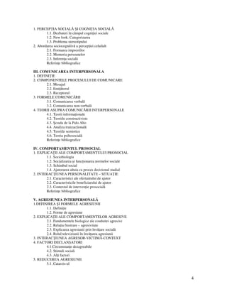 4
1. PERCEP IA SOCIALĂ ŞI COGNI IA SOCIALĂ
1.1. Dezbateri în câmpul cogni iei sociale
1.2. New look. Categorizarea
1.3. Problema stereotipului
2. Abordarea sociocognitivă a percep iei celuilalt
2.1. Formarea impresiilor
2.2. Memoria persoanelor
2.3. Inferen a socială
Referin e bibliografice
III. COMUNICAREA INTERPERSONALA
1. DEFINI IE
2. COMPONENTELE PROCESULUI DE COMUNICARE
2.1. Mesajul
2.2. Emi ătorul
2.3. Receptorul
3. FORMELE COMUNICĂRII
3.1. Comunicarea verbală
3.2. Comunicarea non-verbală
4. TEORII ASUPRA COMUNICĂRII INTERPERSONALE
4.1. Teorii informa ionale
4.2. Teoriile constructiviste
4.3. Şcoala de la Palo Alto
4.4. Analiza tranzac ională
4.5. Teoriile semiotice
4.6. Teoria psihosocială
Referin e bibliografice
IV. COMPORTAMENTUL PROSOCIAL
1. EXPLICA II ALE COMPORTAMENTULUI PROSOCIAL
1.1. Sociobiologia
1.2. Socializarea şi func ionarea normelor sociale
1.3. Schimbul social
1.4. Ajutorarea altuia ca proces decizional stadial
2. INTERAC IUNEA PERSONALITATE – SITUA IE
2.1. Caracteristici ale ofertantului de ajutor
2.2. Caracteristicile beneficiarului de ajutor
2.3. Contextul de interven ie prosocială
Referin e bibliografice
V. AGRESIUNEA INTERPERSONALĂ
1.DEFINIREA ŞI FORMELE AGRESIUNII
1.1. Defini ie
1.2. Forme de agresiune
2. EXPLICA II ALE COMPORTAMENTELOR AGRESIVE
2.1. Fundamentele biologice ale conduitei agresive
2.2. Rela ia frustrare – agresivitate
2.3. Explicarea agresiunii prin învă are socială
2.4. Rolul televiziunii în învă area agresiunii
3. INTERAC IUNEA AGRESOR-VICTIMĂ-CONTEXT
4. FACTORI DECLANŞATORI
4.1.Circumstan e dezagreabile
4.2. Stimuli sociali
4.3. Al i factori
5. REDUCEREA AGRESIUNII
5.1. Catarzis-ul
 