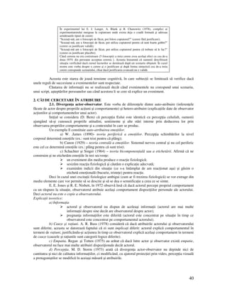 40
În experimentul lui E. J. Langer, A. Blank şi B. Chanowitz (1978), complici ai
experimentatorului mergeau la copiatoare unde exista deja o coadă formată şi adresau
următoarele tipuri de cerere:
“Scuza i-mă, am x fotocopii de făcut, pot folosi copiatorul?” (cerere fără justificare);
“Scuza i-mă, am x fotocopii de făcut, pot utiliza copiatorul pentru că sunt foarte grăbit?”
(cerere cu justificare validă);
“Scuza i-mă am x fotocopii de făcut, pot utiliza copiatorul pentru că trebuie să le fac?”
(cerere cu justificare placebo);
Când cererea nu era costisitoare (5 fotocopii) a treia cerere avea acelaşi efect cu cea de-a
doua (93% din persoane acceptau cererea ). Aceasta înseamnă că oamenii descifrează
situa ia verificând dacă cursul lucrurilor se derulează după un scenariu obişnuit. În cazul
nostru este vorba despre o cerere şi o justificare şi după forma sintactică cea de-a treia
cerere corespunde scenariului, chiar dacă justificarea avansată nu e validă.
Aceasta este starea de joasă tensiune cognitivă, în care subiec ii se limitează să verifice dacă
unele reguli de succesiune a evenimentelor sunt respectate.
Căutarea de informa ii nu se realizează decât când evenimentele nu corespund unui scenariu,
unui script, aşteptărilor persoanelor sau când acestora li se cere să explice un eveniment.
2. CĂI DE CERCETARE ÎN ATRIBUIRE
2.1. Divergen a actor-observator. Este vorba de diferen ele dintre auto-atribuire (inferen ele
făcute de actor despre propriile ac iuni şi comportamente) şi hetero-atribuire (explica iile date de observator
ac iunilor şi comportamentelor unui actor).
Ini ial se considera (D. Bem) că percep ia Eului este identică cu percep ia celuilalt, oamenii
ajungând să-şi cunoască propriile atitudini, sentimente şi alte stări interne prin deducerea lor prin
observarea propriilor comportamente şi a contextului în care se produc.
Un exemplu îl constituie auto-atribuirea emo iilor.
a) W. .James (1890)- teoria periferică a emo iilor. Percep ia schimbărilor la nivel
corporal determină emo iile (ex.: sunt trist pentru că plâng);
b) Canon (1929) – teoria centrală a emo iilor. Sistemul nervos central şi nu cel periferic
este cel ce determină emo iile (ex.: plâng pentru că sunt trist).
c) Schachter şi Singer (1964) – teoria bicomponen ială sau a etichetării. Afirmă că ne
construim şi ne etichetăm emo iile în trei secven e:
un eveniment din mediu produce o reac ie fiziologică;
sesizăm reac ia fiziologică şi căutăm o explica ie adecvată;
examinăm indicii din situa ie (ce s-a întâmplat de am reac ionat aşa) şi găsim o
etichetă emo ională (bucurie, triste e) pentru reac ie.
Deci în cazul unei excita ii fiziologice ambigui (cum ar fi trezirea fiziologică) se vor extrage din
mediu elemente care vor permite să se descrie şi să se dea o semnifica ie a ceea ce se simte.
E. E. Jones şi R. E. Nisbett, în 1972 observă însă că dacă actorul percepe propriul comportament
ca un răspuns la situa ie, observatorul atribuie acelaşi comportament dispozi iilor personale ale actorului.
Deci actorul nu este o copie a observatorului.
Explica ii teoretice:
a) Informa ia
actorul şi observatorul nu dispun de aceleaşi informa ii (actorul are mai multe
informa ii despre sine decât are observatorul despre actor);
pregnan a informa iilor este diferită (actorul este concentrat pe situa ie în timp ce
observatorul este concentrat pe comportamentul actorului).
b) Cauze şi ra iuni. A. R. Buss (1978) consideră că dacă atribuirile actorului şi observatorului
sunt diferite, aceasta se datorează faptului că ei sunt implica i diferit: actorul explică comportamentul în
termeni de ra iuni, justificându-şi ac iunea în timp ce observatorul explică acelaşi comportament în termeni
de cauze (cauzele şi ra iunile sunt categorii logice diferite).
c) Empatia. Regan .şi Totten (1975) au arătat că dacă între actor şi observator există empatie,
observatorul nu face mai multe atribuiri dispozi ionale decât actorul.
d) Percep ia. M. D. Storm (1973) arată că divergen a actor-observator nu depinde nici de
cantitatea şi nici de calitatea informa iilor, ci modificând, cu ajutorul proiec iei prin video, percep ia vizuală
a protagoniştilor se modifică în aceiaşi măsură şi atribuirile.
 