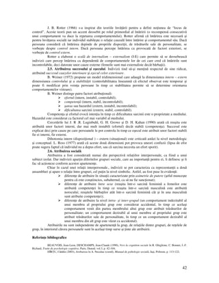 42
J. B. Rotter (1966) s-a inspirat din teoriile învă ării pentru a defini no iunea de “locus de
control”. Aceste teorii pun un accent deosebit pe rolul primordial al întăririi (o recompensă consecutivă
unui comportament va duce la repetarea comportamentului). Rotter afirmă că întărirea este necesară şi
pentru învă area socială iar individul stabileşte o rela ie cauzală între întărire şi comportamentul său. Dacă
persoana consideră că întărirea depinde de propriile dispozi ii, de trăsăturile sale de personalitate, se
vorbeşte despre control intern. Dacă persoana percepe întărirea ca provocată de factori exteriori, se
vorbeşte de control extern.
Rotter a elaborat o scală de internalism – externalism (I-E) care permite să se deosebească
indivizii care percep întărirea ca dependentă de comportamentele lor de cei care cred că întăririle sunt
incontrolabile, deci datorate unor cauze externe (femeile sunt mai externaliste decât bărba ii).
2.5. Atribuirea succesului şi eşecului. Indivizii tind să-şi men ină respectul de sine ridicat,
atribuind succesul cauzelor interioare şi eşecul celor exterioare.
B. Weiner (1972) propune un model tridimensional care adaugă la dimensiunea intern – extern
dimensiunea controlului şi a stabilită ii (controlabilitatea înseamnă că efectul observat este temporar şi
poate fi modificat prin voin a persoane în timp ce stabilitatea permite să se determine orientarea
comportamentelor viitoare).
B. Weiner distinge patru factori atribu ionali:
efortul (intern, instabil, controlabil);
competen ă (intern, stabil, incontrolabil);
şansa sau hazardul (extern, instabil, incontrolabil);
dificultatea sarcinii (extern, stabil, controlabil).
Competen a şi efortul evocă inten ia în timp ce dificultatea sarcinii este o proprietate a mediului.
Hazardul este considerat ca factorul cel mai variabil al mediului.
Cercetările lui J. R .R. Luginbuhl, G. H. Growe şi D. H. Kahan (1990) arată că reuşita este
atribuită unor factori interni, dar mai mult instabili (efortul) decât stabili (competen a). Succesul este
explicat deci prin cauze pe care persoanele le pot controla în timp ce eşecul este atribuit unor factori stabili
fie ei interni, fie externi.
Dihotomia intern (dispozi ional ) – extern (situa ional) este criticată astăzi la nivel metodologic
şi conceptual. L. Ross (1977) arată că aceste două dimensiuni pot provoca uneori confuzii (lipsa de efor
poate sugera faptul că individul nu a depus efort, sau că sarcina necesita un efort sporit).
2.6. Atribuirea socială.
Atribuirea a fost considerată numai din perspectivă rela iilor interpersonale, ca fiind a unui
subiect izolat. Dar indivizii apar in diferitelor grupuri sociale, care au importan ă pentru ei, îi definesc şi îi
fac să ac ioneze conform acestor apartenen e.
Chiar în cazul unei rela ii interpersonale., indivizii se pot caracteriza ca reprezentan ii a două
ansambluri şi apare o rela ie între grupuri, cel pu in la nivel simbolic. Astfel, au fost puse în eviden ă:
diferen e de atribuire în situa ii caracterizate prin asimetrie de putere (şeful munceşte
pentru că este conştiincios, subalternul, ca să nu fie sanc ionat);
diferen e de atribuire între sexe (reuşita într-o sarcină feminină a femeilor este
atribuită competen ei în timp ce reuşita într-o sarcină masculină este atribuită
norocului; reuşitele bărba ilor atât într-o sarcină feminină cât şi în una masculină
sunt atribuite competen ei);
diferen e de atribuire la nivel intra- şi inter-grupal (un comportament indezitabil al
unui membru al propriului grup este considerat accidental, în timp ce acelaşi
comportament venit din partea membrului altui grup este atribuit trăsăturilor de
personalitate; un comportament dezirabil al unui membru al propriului grup este
atribuit trăsăturilor sale de personalitate, în timp ce un comportament dezirabil al
unui membru din alt grup este văzut ca accidental).
Atribuirile nu sunt independente de apartenen ă la grup, de rela iile dintre grupuri, de re elele de
grup, în interiorul cărora persoanele sunt în acelaşi timp surse şi inte ale atribuirii.
Referin e bibliografice
BEAUVOIS, Jean-Leon, DESCHAMPS, Jean-Claude (1990), Vers la cognition sociale în R. Ghiglione, C. Bonnet, J.-F.
Richard, Traite de psychologie cognitive, Paris, Dunod, vol.3, p. 42-104;
DÎR U, Cătălin (2003), Atribuirea în A. Neculau (coord), Manual de psihologie socială, Iaşi, Polirom, p. 113-122;
 