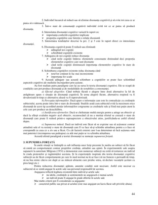 44
2. Individul încearcă să reducă sau să elimine disonan a cognitivă şi să evite tot ceea ce ar
putea să o mărească.
3. Într-o stare de consonan ă cognitivă individul evită tot ce ar putea să producă
disonan a.
4. Intensitatea disonan ei cognitive variază în raport cu:
importan a conferită cogni iilor implicate
propor ia cogni iilor care între in o rela ie disonantă
5. Intensitatea tendin elor descrise la pct. 2 şi 3 este în raport direct cu intensitatea
disonan ei.
6. Disonan a cognitivă poate fi redusă sau eliminată
adăugând noi cogni ii
schimbând cogni iile existente
7. Adăugarea de noi cogni ii reduce disonan a
când noile cogni ii întăresc elementele consonante diminuând deci propor ia
elementelor cognitive care sunt disonante
când noile cogni ii diminuează importan a elementelor cognitive în stare de
disonan ă
8. Schimbarea cogni iilor existente reduc disonan a când
noul lor con inut le fac mai inconsistente
importan a lor scade
9. Această adăugare sau această schimbare a cogni iilor se poate face schimbând
aspectele cognitive ale mediului înconjurător prin ac iune.
Au fost studiate patru paradigme care îşi au sursa în teoria disonan ei cognitive. Ele se ocupă de
condi iile care pot produce disonan ă şi de modalită ile de restabilire a consonan ei.
a) Efectul alegerilor. Când trebuie făcută o alegere între două alternative la fel de
atrăgătoare apare o situa ie de disonan ă cognitivă. În urma alegerii făcute, alternativa respinsă va fi
devalorizată în timp ce alternativa aleasă va fi supravalorizată.
b) Percep ia informa iilor. Dacă apare o informa ie care este în contradic ie cu credin ele
subiectului, acesta poate intra într-o stare de disonan ă. Studiile arată cum subiectul evită la maximum orice
disonan ă de acest tip acordând aten ie informa iilor congruente cu credin ele sale şi fiind mai pu in atent la
cele care pot produce un dezechilibru.
c) Justificarea eforturilor. Dacă se cheltuieşte multă energie pentru a atinge un obiectiv şi
dacă la sfârşit evaluăm negativ acel obiectiv, recunoscând că nu a meritat efortul se creează o stare de
disonan ă care poate fi redusă printr-o supraapreciere a obiectivului atins, justificându-se astfel efortul
depus.
e) Supunerea indusă. Dacă un individ este făcut să se exprime sau să ac ioneze contrar
atitudinii sale el va resim i o stare de disonan ă care îl va face să-şi schimbe atitudinea pentru a o face să
corespundă cu ceea ce a zis sau a făcut. Cu cât factorii externi care l-au determinat să facă ac iunea sunt
mai puternici (recompensa sau pedeapsa) cu atât mai pu in se va schimba atitudinea.
Această ultimă paradigmă a teoriei disonan ei se numeşte supunerea for ată.
3. SUPUNEREA FOR ATĂ
În unele situa ii se întâmplă ca sub influen a unor for e prezente în mediu un subiect să fie făcut
să emită un comportament contrar propriilor credin e, atitudini sau opinii. În experimentele sale asupra
supunerii la autoritate Milgram (1974) a demonstrat cum numeroşi subiec i nu ezită să tortureze un individ
în ciuda protestelor şi rugămin ilor acestuia. Şi în experien ele inspirate din teoria disonan ei cognitive
subiec ii au de făcut comportamente pe care în mod normat nu le-ar face (să nu fumeze o perioadă de timp,
să nu bea nimic câteva ore după ce au mâncat alimente care produc setea, să declare vacan ele şcolare ca
prea lungi etc.)
Pentru reducerea disonan ei apărute, anumite condi ii sunt necesare. Astfel este necesar ca
subiectul să se simtă angajat în actele sale sau personal responsabil de acestea.
Angajarea reflectă legătura existentă între individ şi actele sale:
nu ideile, credin ele şi sentimentele ne angajează ci numai actele
un individ poate fi angajat în grade diferite în actele sale
Mai multe criterii pot fi considerate ca angajante:
caracterul public sau privat al actului (este mai angajant un lucru făcut sub privirile altuia)
 