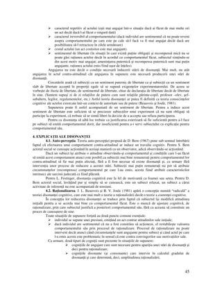45
caracterul repetitiv al actului (eşti mai angajat într-o situa ie dacă ai făcut de mai multe ori
un act decât dacă l-ai făcut o singură dată)
caracterul ireversibil al comportamentului (dacă individul are sentimentul că nu poate reveni
asupra comportamentului pe care este pe cale să-l facă va fi mai angajat decât dacă are
posibilitatea să-l retracteze în zilele următoare)
costul actului (un act costisitor este mai angajant).
sentimentul de libertate (în situa ii în care există pu ine obliga ii şi recompensă mică nu se
poate găsi ra iunea actelor decât în acordul cu comportamentul făcut, subiectul sim indu-se
din acest motiv mai angajat; amenin area puternică şi recompensa puternică sunt mai pu in
angajante, ra iunea actului emis fiind uşor de în eles).
Angajarea nu este decât o condi ie necesară inducerii stării de disonan ă. Mai mult, nu atât
angajarea în actul contra-atitudinal cât angajarea în supunere este necesară producerii unei stări de
disonan ă.
Cercetările arată că subiec ii cu un sentiment puternic de libertate ca şi subiec ii cu un sentiment
slab de libertate acceptă în propor ii egale să se supună exigen elor experimentatorului. De aceea se
vorbeşte de iluzia de libertate, de sentimentul de libertate, chiar de declara ia de libertate decât de libertate
în sine. (Suntem supuşi zi de zi rela iilor de putere cum sunt rela iile părinte-copil, profesor –elev, şef-
subaltern, legilor, regulamentelor, etc.) Astfel teoria disonan ei ar putea fi definită ca teoria consecin elor
cognitive ale actelor extorcate într-un context de autoritate sau de putere (Beauvois şi Joule, 1981).
Supunerea poate fi astfel acompaniată de un sentiment de libertate. Pentru a induce acest
sentiment de libertate este suficient să se precizeze subiec ilor unui experiment că nu sunt obliga i să
participe la experiment, că trebuie să se simtă liberi în decizie de a accepta sau refuza participarea.
Pentru ca disonan a să aibă loc trebuie ca justificarea exterioară să fie suficientă pentru a-l face
pe subiect să emită comportamentul dorit, dar insuficientă pentru a-i servi subiectului ca explica ie pentru
comportamentul său.
4. EXPLICA II ALE DISONAN EI
4.1. Auto-percep ia. Teoria auto-percep iei propusă de D. Bem (1967) pune sub semnul întrebării
faptul că efectuarea unui comportament contra-atitudinal ar induce un travaliu cognitiv. Pentru S. Bem
actorul social se cunoaşte ac ionând în aceiaşi manieră ca un observator, adică observându-se ac ionând.
Dacă un subiect îşi atribuie o atitudine observându-şi comportamentul şi condi iile care l-au făcut
să emită acest comportament atunci este posibil ca subiec ii mai bine remunera i pentru comportamentul lor
contra-atitudinal să fie mai pu in afecta i, fără a fi fost necesar să existe disonan ă şi, ca urmare fără
interven ia unor procese de reducere a acestei stări. Subiec ii mai pu in remunera i nu pot să atribuie
circumstan elor (recompensa) comportamentul pe care l-au emis, acesta fiind atribuit caracteristicilor
intrinseci ale sarcinii judecată ca fiind plăcută.
Pentru L. Festinger, disonan a cognitivă este la fel de motivantă ca foamei sau setea. Pentru D.
Bem actorul social, învă ând pur şi simplu să se cunoască, este un subiect relaxat, un subiect a cărui
activitate de inferen ă nu este acompaniată de tensiuni.
4.2. Ra ionalizarea. J. L. Beauvois şi R. V. Joule (1981) apără o concep ie numită “radicală” a
teoriei disonan ei cognitive, care este mai mult o teorie a ra ionalizării decât o teorie a coeren ei cognitive.
În concep ia lor reducerea disonan ei se traduce prin faptul că subiectul îşi modifică atitudinea
ini ială pentru a se acorda mai bine cu comportamentul făcut. Este o muncă de ajustare cognitivă, de
ra ionalizare, prin care subiectul justifică a posteriori comportamentul său, fără ca aceasta să constituie un
proces de cunoaştere de sine.
Toate situa iile de supunere for ată au două puncte comune esen iale:
individul se supune unei presiuni, emi ând un act contrar atitudinilor sale ini iale;
dacă individul are sentimentul că nu a fost constrâns să ac ioneze, el restabileşte valoarea
comportamentului său prin procesul de ra ionalizare. Procesul de ra ionalizare nu poate
interveni decât atunci când circumstan ele sunt angajante pentru subiect şi când actul pe care
l-a emis acesta este problematic în sensul că este contra convingerilor sau motiva iilor sale.
Ca urmare, două tipuri de cogni ii sunt prezente în situa iile de supunere:
cogni iile de angajare care sunt necesare pentru apari ia unei stări de disonan ă şi
deci pentru ra ionalizare;
cogni iile disonante (şi consonante) care intervin în calculul gradului de
disonan ă şi care determină, deci, amplitudinea ra ionalizării.
 