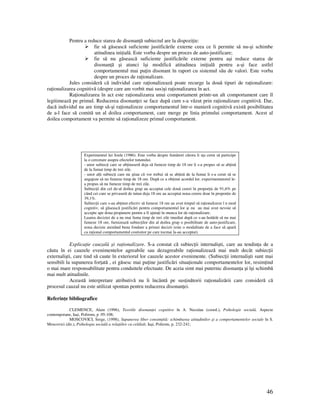 46
Pentru a reduce starea de disonan ă subiectul are la dispozi ie:
fie să găsească suficiente justificările externe ceea ce îi permite să nu-şi schimbe
atitudinea ini ială. Este vorba despre un proces de auto-justificare;
fie să nu găsească suficiente justificările externe pentru aşi reduce starea de
disonan ă şi atunci îşi modifică atitudinea ini ială pentru a-şi face astfel
comportamentul mai pu in disonant în raport cu sistemul său de valori. Este vorba
despre un proces de ra ionalizare.
Jules consideră că individul care ra ionalizează poate recurge la două tipuri de ra ionalizare:
ra ionalizarea cognitivă (despre care am vorbit mai sus)şi ra ionalizarea în act.
Ra ionalizarea în act este ra ionalizarea unui comportament printr-un alt comportament care îl
legitimează pe primul. Reducerea disonan ei se face după cum s-a văzut prin ra ionalizare cognitivă. Dar,
dacă individul nu are timp să-şi ra ionalizeze comportamentul într-o manieră cognitivă există posibilitatea
de a-l face să comită un al doilea comportament, care merge pe linia primului comportament. Acest al
doilea comportament va permite să ra ionalizeze primul comportament.
Experimentul lui Joule (1986). Este vorba despre fumători cărora li s a cerut să participe
la o cercetare asupra efectelor tutunului.
- unor subiec i care se ab inuseră deja să fumeze timp de 18 ore li s-a propus să se ab ină
de la fumat timp de trei zile.
- unor al i subiec i care nu ştiau că vor trebui să se ab ină de la fumat li s-a cerut să se
angajeze să nu fumeze timp de 18 ore. După ce a ob inut acordul lor, experimentatorul le-
a propus să nu fumeze timp de trei zile.
Subiec ii din cel de-al doilea grup au acceptat cele două cereri în propor ie de 91,6% pe
când cei care se privaseră de tutun deja 18 ore au acceptat noua cerere doar în propor ie de
39,1%.
Subiec ii care s-au ab inut efectiv să fumeze 18 ore au avut timpul să ra ionalizeze î n mod
cognitiv, să găsească justificări pentru comportamentul lor şi nu au mai avut nevoie să
accepte ape doua propunere pentru a fi ajuta i în munca lor de ra ionalizare.
Luarea deciziei de a nu mai fuma timp de trei zile imediat după ce s-au hotărât să nu mai
fumeze 18 ore, furnizează subiec ilor din al doilea grup o posibilitate de auto-justificare,
noua decizie atestând buna fondare a primei decizii (este o modalitate de a face să apară
ca ra ional comportamentul costisitor pe care tocmai la-au acceptat).
Explica ie cauzală şi ra ionalizare. S-a constat că subiec ii internalişti, care au tendin a de a
căuta în ei cauzele evenimentelor agreabile sau dezagreabile ra ionalizează mai mult decât subiec ii
externalişti, care tind să caute în exteriorul lor cauzele acestor evenimente. (Subiec ii internalişti sunt mai
sensibili la supunerea for ată , ei găsesc mai pu ine justificări situa ionale comportamentelor lor, resim ind
o mai mare responsabilitate pentru conduitele efectuate. De aceia simt mai puternic disonan a şi îşi schimbă
mai mult atitudinile.
Această interpretare atributivă nu îi încântă pe sus inătorii ra ionalizării care consideră că
procesul cauzal nu este utilizat spontan pentru reducerea disonan ei.
Referin e bibliografice
CLEMENCE, Alain (1996), Teoriile disonan ei cognitive în A. Neculau (coord.), Psihologie socială. Aspecte
contemporane, Iaşi, Polirom, p .95-108;
MOSCOVICI, Serge, (1998), Supunerea liber consim ită: schimbarea atitudinilor şi a comportamentelor sociale în S.
Moscovici (dir.), Psihologia socială a rela iilor cu celălalt, Iaşi, Polirom, p. 232-241;
 