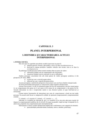 47
CAPITOLUL 3
PLANUL INTERPERSONAL
I. DEFINIREA ŞI CARACTERIZAREA ACTULUI
INTERPERSONAL
1. INTERAC IUNEA
Din cele spuse în capitolele precedente rezultă că persoana nu poate fi:
redusă la procese, însuşiri, stări psihice, ceea ce ar duce la psihologizarea sa.
dizolvată în re eaua pozi iilor, rela iilor, rolurilor sale sociale, ceea ce ar duce la
sociologizarea sa;
În psihologia socială persoana trebuie tratată simultan dintr-un punct de vedere:
substan ial ( inând cont de componentele sale structurale);
situa ional ( inând cont de contextele în care se află plasat).
Analiza persoanei concomitent din cele două puncte de vedere presupune urmărirea ei din
perspectiva (P. Golu, 2000):
ac iunii pe care o exercită asupra altora;
influen ei pe care o suportă din partea altora.
Aceasta presupune o analiză din perspectiva interac iunii care este baza rela iilor interpersonale.
În forma primordială interac iunea se realizează în cadrul rela iilor interpersonale.
Schema interac iunii: A↔B (A ac ionează asupra lui B iar B reac ionează şi devine stimul pentru
A; un comportament din partea lui A are şansa să fie urmat de un comportament y din partea lui B).
Această interac iune nu este o reciprocitate statică ci una dinamică pentru că apar feed-back-uri şi
retroac iuni.
Comun tuturor fenomenelor de interac iune este suita de comportamente a două sau mai multe
persoane. În această suită fiecare se adaptează la celălalt, îşi ajustează comportamentul, comportamentului
celuilalt.
C1 (stimul) → C2 (reac ie); C2 (stimul) → C3 (reac ie) → …..Cn
Individul A îl modifică pe individul B, dar A se modifică şi pe sine prin adecvarea reac iei de
răspuns la comportamentul modificat (de el) al lui B. Se naşte un paradox: după un timp A răspunde lui A,
adică sieşi, propriului său comportament (prin intermediul lui B).
Interac iunea ca bază a actului interpersonal implică deci confruntarea a trei categorii de elemente:
particularită ile psihoindividuale (trebuin e, motive, atitudini, preferin e);
 