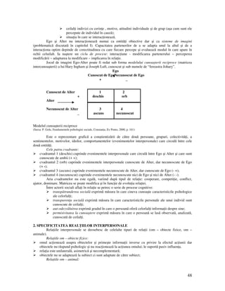 48
ceilal i indivizi cu cerin e , motive, atitudini individuale şi de grup (aşa cum sunt ele
percepute de individul în cauză);
situa ia în care se interac ionează.
Ego şi Alter nu interac ionează numai ca entită i obiective dar şi ca sisteme de imagini
(problematică discutată în capitolul I). Capacitatea partenerilor de a se adapta unul la altul şi de a
interac iona optim depinde de corectitudinea cu care fiecare percepe şi evaluează modul în care apare în
ochii celuilalt. Ia naştere un ciclu de procese: interac iune - modificarea partenerului – perceperea
modificării – adaptarea la modificare – implicarea în rela ie.
Jocul de imagini Ego-Alter poate fi redat sub forma modelului cunoaşterii reciproce (matricea
intercunoaşterii) a lui Hary Ingham şi Joseph Luft, cunoscut şi sub numele de “fereastra Johary”.
Ego
Cunoscut de EgoNecunoscut de Ego
+ _
Cunoscut de Alter 1 2
+ deschis orb
Alter
Necunoscut de Alter 3 4
_ ascuns necunoscut
Modelul cunoaşterii reciproce
(Sursa: P. Golu, Fundamentele psihologiei sociale, Constan a, Ex Ponto, 2000, p. 161)
Este o reprezentare grafică a conştientizării de către două persoane, grupuri, colectivită i, a
sentimentelor, motivelor, ideilor, comportamentelor (evenimentelor interpersonale) care circulă între cele
două entită i.
Cele patru cvadrante:
cvadrantul 1 (deschis) cuprinde evenimentele interpersonale care circulă între Ego şi Alter şi care sunt
cunoscute de ambii (+ +);
cvadrantul 2 (orb) cuprinde evenimentele interpersonale cunoscute de Alter, dar necunoscute de Ego
(+ -);
cvadrantul 3 (ascuns) cuprinde evenimentele necunoscute de Alter, dar cunoscute de Ego (- +);
cvadrantul 4 (necunoscut) cuprinde evenimentele necunoscute nici de Ego şi nici de Alter (- -).
Aria cvadrantelor nu este egală, variind după tipul de rela ie: cooperare, competi ie, conflict,
ajutor, dominare. Matricea se poate modifica şi în func ie de evolu ia rela iei.
Între actorii sociali afla i în rela ie se petrec o serie de procese cognitive:
transpătrunderea socială exprimă măsura în care cineva cunoaşte caracteristicile psihologice
ale celorlal i;
transparen a socială exprimă măsura în care caracteristicile personale ale unui individ sunt
cunoscute de ceilal i;
aut-odezvăluirea exprimă gradul în care o persoană oferă celorlal i informa ii despre sine;
permisivitatea la cunoaştere exprimă măsura în care o persoană se lasă observată, analizată,
cunoscută de ceilal i.
2. SPECIFICITATEA REAL IILOR INTERPERSONALE
Rela iile interpersonale se deosebesc de celelalte tipuri de rela ii (om – obiecte fizice, om –
animale).
Rela iile om – obiecte fizice:
omul ac ionează asupra obiectelor şi primeşte informa ii inverse cu privire la efectul ac iunii dar
obiectele nu răspund psihologic şi nu reac ionează la ac iunea omului; le suportă pasiv influen a.
rela ia este unilaterală, asimetrică şi necomplementară;
obiectele nu se adaptează la subiect ci sunt adaptate de către subiect;
Rela iile om – animal:
 