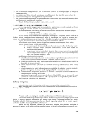 49
este o interac iune inter-psihologică, dar tot unilaterală (limitată la nivelul percep iei şi nemijlocit
comportamentală);
neavând cel de-al doilea sistem de semnalizare, animalul nu poate să-şi dezvăluie lumea subiectivă;
animalele nu emit ipoteze şi nu-şi planifică comportamentul;
este o rela ie interpsihologică dar nu una interpersonală (este o rela ie inter-individuală pentru că doar
unul din termenii rela iei posedă conştiin ă).
Rezultă că rela ia interpersonală este exclusiv inter-umană.
3. DEFINIREA RELA IILOR INTERPERSONALE
În sens larg rela iile interpersonale desemnează orice legătură interpersonală realizată sub forma
perceperii, în elegerii, evaluării, preferării unei persoane de altă persoană.
Nu orice interac iune reprezintă un act interpersonal. Rela iile interpersonale presupun neapărat:
conştiin a rela iei;
reciprocitatea activă a conduitei partenerilor.
În sens restrâns rela ia interpersonală reprezintă o uniune psihică, conştientă, directă bazată pe o
legătură inversă complexă (trecutul subsistemelor aflate în interac iune este corelat cu prezentul lor),
uniune care cuprinde minimum două persoane. Este o sinteză de percep ii, comunicări şi acte simpatetice.
În prim-planul interac iunii se observă o desfăşurare schimbătoare şi fluidă.
În arierplanul interac iunii se observă o condensare a actelor interpersonale în rela ii stabile.
În acest context se poate vorbi despre dedublări:
act (care nu poate fi surprins decât prin observa ie atunci când se derulează) şi rela ie
rela ie şi conştiin a rela iei (imaginea asupra rela iei). Aceste două niveluri de
analiză nu coincid automat;
comportament interpersonal efectiv şi opinie despre comportament (cum apreciază
oamenii rela iile dintre ei). Pot să apară non-concordan e între cum sunt rela iile de
fapt şi cum consideră oamenii că sunt).
Modalită i de rela ionare interpersonală:
rela ii func ionale (ocupa ionale, socio-profesionale) care exprimă interac iunea dintre indivizi
în procesul rezolvării în comun a sarcinilor. Ele apar în contextul muncii;
rela ii intercognitive (se referă la percep ia socială a indivizilor, la în elegerea celorlal i, la
judecă ile de valoare efectuate);
rela ii intercomunicative (se referă la schimburile de mesaje informa ionale dintre actorii
sociali);
rela ii simpatetice (se referă la dimensiunea emo ională fa ă de celălalt şi constă în atitudinile
pozitive sau negative, de atragere sau de respingere fa ă de o persoană sau alta);
comportamentul interpersonal pro-social (act de servire a intereselor celorlal i când beneficiile
nu sunt imediate, directe şi previzibile)
agresiunea interpersonală (comportament ofensiv al individului, care se consumă în plan
ac ional sau verbal, constituind reac ia sa la o opozi ie, reală sau imaginară din partea altora).
Interac iunile se transformă legic în influen ă.
Referin e bibliografice
NECULAU, Adrian (coord.) (1996), Psihologie socială. Aspecte contemporane, Iaşi, Polirom, p. 123-222;
GOLU, Pantelimon (2000), Definirea şi caracterizarea actului interpersonal în P. Golu, Fundamentele psihologiei sociale,
Constan a, Ex Ponto, p. 157-165
II. COGNIT IA SOCIALĂ
Percep ia este la baza în elegerii, explicării, predic iei şi controlului interac iunilor sociale.
E. Brunswik (1956) atrage aten ia asupra faptului că obiectele şi persoanele sunt percepute în mod
diferit. El sus ine că percep ia obiectelor se face printr-o tratare limitată a informa iei sus inută de o aten ie
limitată şi selectivă. Altfel spus, percep ia obiectelor duce la impresii şi judecă i fără un travaliu cognitiv
costisitor, adică fără căutare aprofundată a informa iilor.
Autorul mai sus men ionat consideră că, dacă există diferen e între percep ia obiectelor şi
persoanelor, acestea rezidă în interpretările situa iilor fizice şi sociale şi în informa iile ce provin de la intă.
 