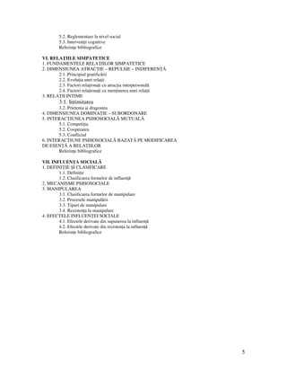 5
5.2. Reglementare la nivel social
5.3. Interven ii cognitive
Referin e bibliografice
VI. RELA IILE SIMPATETICE
1. FUNDAMENTELE RELA IILOR SIMPATETICE
2. DIMENSIUNEA ATRAC IE – REPULSIE – INDIFEREN Ă
2.1. Principiul gratificării
2.2. Evolu ia unei rela ii
2.3. Factori rela iona i cu atrac ia interpersonală
2.4. Factori rela iona i cu men inerea unei rela ii
3. RELA II INTIME
3.1. Intimitatea
3.2. Prietenia şi dragostea
4. DIMENSIUNEA DOMINA IE – SUBORDONARE
5. INTERAC IUNEA PSIHOSOCIALĂ MUTUALĂ
5.1. Competi ia
5.2. Cooperarea
5.3. Conflictul
6. INTERAC IUNE PSIHOSOCIALĂ BAZATĂ PE MODIFICAREA
DE ESEN Ă A RELA IILOR
Referin e bibliografice
VII. INFLUEN A SOCIALĂ
1. DEFINI IE ŞI CLASIFICARE
1.1. Defini ie
1.2. Clasificarea formelor de influen ă
2. MECANISME PSIHOSOCIALE
3. MANIPULAREA
3.1. Clasificarea formelor de manipulare
3.2. Procesele manipulării
3.3. Tipuri de manipulare
3.4. Rezisten a la manipulare
4. EFECTELE INFLUEN EI SOCIALE
4.1. Efectele derivate din supunerea la influen ă
4.2. Efectele derivate din rezisten a la influen ă
Referin e bibliografice
 
