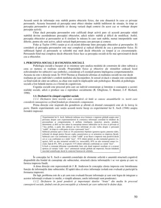 50
Această sursă de informa ie este stabilă pentru obiectele fizice, dar este dinamică în ceea ce priveşte
persoanele. Aceasta înseamnă că percep ia unui obiect rămâne stabilă indiferent de situa ie, în timp ce
percep ia persoanelor şi interpretările ce decurg variază după context (în acest caz se vorbeşte despre
percep ie activă).
Chiar dacă percep ia persoanelor este calificată drept activă pare că această percep ie odată
stabilită devine asemănătoare percep iei obiectelor, adică relativ stabilă şi dificil de modificat. Astfel,
percep ia obiectelor şi persoanelor ar fi similare în măsura în care sunt stabile, numai interpretările sunt
diferite, pentru ele sunt active, adică variază după persoana care percepe şi context.
Fiske şi Taylor (1991) sus in şi ei că există diferen e între percep ia obiectelor şi persoanelor. Ei
consideră că percep ia persoanelor este mai complexă şi radical diferită de cea a persoanelor fizice. Ei
subliniază faptul că persoanele se schimbă mai mult decât obiectele cu timpul şi cu circumstan ele.
Persoanele fiind mai complexe decât obiectele fizice face ca percep ia socială să fie mai aproximativă decât
cea a obiectelor.
1. PERCEP IA SOCIALĂ ŞI COGNI IA SOCIALĂ
Psihologia socială a început să se orienteze spre analiza modului de construire de către subiec i a
ceea ce numesc ei realitate socială. Proprietă ile fizice şi obiective ale stimulilor cedează locul
echivalen ilor lor subiectivi sau simbolici, considera i a fi esen iali pentru în elegerea comportamentelor.
Aceasta nu este o direc ie nouă. În 1918 Thomas şi Znaniecki afirmau că realitatea socială nu este decât
realitatea pe care individul o conferă mediului său înconjurător, în sensul că dacă o situa ie este considerată
ca fiind reală de către un subiect, ea chiar este reală în implica iile sale psihologice. Rezultă că psihologia
socială a fost hrănită mereu cu o formă de cognitivism.
Cogni ia socială este procesul prin care un individ construieşte şi între ine o cunoaştere a acestei
realită i sociale, adică o produce sau o reproduce socialmente (R. Ghiglione, C. Bonnet, J.-F. Richard,
1990).
1.1. Dezbateri în câmpul cogni iei sociale
1.1.1. Dezbatere între teoriile care consideră că întâi se cunosc ansamblurile vs. teorii care
consideră cunoaşterea ca fiind fondată pe elementele componente.
Prima direc ie este inspirată din gestaltism şi afirmă că drumul cunoaşterii este de la întreg la
parte. Datele experimentale care sus in această teorie încep cu experimentul lui S. Asch (1946) asupra
formării impresiei.
Experimentul lui S. Asch. Subiec ii trebuiau să-şi formeze o impresie globală asupra unei
persoane despre care experimentatorul le comunica informa ii constând în trăsături de
personalitate şi comportamente. 6 atribute (inteligent, muncitor, practic, prudent,
determinat, şi abil) au fost aduse la cunoştin a tuturor subiec ilor iar în ceea ce priveşte al
7-lea atribut, o parte din subiec i au fost informa i că este vorba despre o persoană
“caldă”, în timp ce o altă parte că este o persoană “rece”.
Subiec ii primeau apoi o listă cu 18 caracteristici bipolare (generos-egoist, puternic-slab),
trebuind să aleagă pentru fiecare cuplu caracteristica ce se armoniza cu impresia făcută.
Subiec ii care s-au confruntat cu o intă ”caldă” şi-au făcut o impresie mai pozitivă decât
cei ce s-au confruntat cu o intă ”rece”. .91% dintre primii au ales termenul generos (vs.
egoist), 84% au ales termenul sociabil (vs. nesociabil), 85% au ales termenul uman (vs.
crud), fa ă de 8%, 38%, şi respectiv 31% dintre subiec ii confrunta i cu o intă ”rece”.
S.Asch a constatat diferen e considerabile între cele două impresii rezultate şi a avansat
ipoteza că varia ia “cald – rece” antrenează varia ii globale ale impresiei, fiecare trăsătură
neavând semnifica ie decât în contextul furnizat de celelalte.
În concep ia lui S. Asch o anumită constela ie de elemente solicită o anumită structură cognitivă
disponibilă din fondul de cunoştin e ale subiectului, structură căreia informa iile i se vor ajusta şi care va
furniza impresia finală.
A doua direc ie este reprezentată de J .R. Anderson în concep ia căruia impresia este întotdeauna
func ie de informa iile date subiectului. El apără idea că orice informa ie izolată este evaluată şi participă la
formarea impresiei.
De fapt, problema este de a şti cum este evaluată fiecare informa ie şi care este legea de integrare a
acestor informa ii evaluate (o medie, o simplă adunare, unele informa ii sunt ponderate).
1.1.2. Dezbatere în jurul ponderii şi importan ei datelor “brute” din mediu în procesul
cunoaşterii sociale, inând cont de preconcep iile şi schemele pe care subiectul le de ine deja.
 