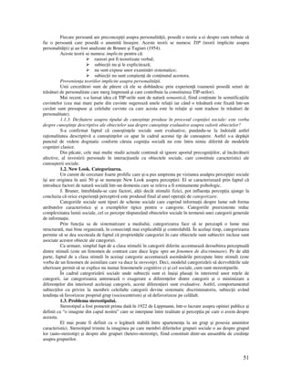 51
Fiecare persoană are preconcep ii asupra personalită ii, posedă o teorie a ei despre cum trebuie să
fie o persoană care posedă o anumită însuşire. Aceste teorii se numesc TIP (teorii implicite asupra
personalită ii) şi au fost analizate de Bruner şi Tagiuri (1954).
Aceste teorii se numesc implicite pentru că:
rareori pot fi teoretizate verbal;
subiec ii nu şi le explicitează;
nu sunt expuse unor examinări sistematice;
subiec ii nu sunt conştien i de con inutul acestora.
Provenien a teoriilor implicite asupra personalită ii.
Unii cercetători sunt de părere că ele se dobândesc prin experien ă (oamenii posedă seturi de
trăsături de personalitate care merg împreună şi care contribuie la constituirea TIP-urilor).
Mai recent, s-a lansat idea că TIP-urile sunt de natură semantică, fiind con inute în semnifica iile
cuvintelor (cea mai mare parte din cuvinte sugerează unele rela ii iar când o trăsătură este fixată într-un
cuvânt sunt presupuse şi celelalte cuvinte cu care acesta este în rela ie şi sunt traduse în trăsături de
personalitate).
1.1.3. Dezbatere asupra tipului de cunoştin e produse în procesul cogni iei sociale: este vorba
despre cunoştin e descriptive ale obiectelor sau despre cunoştin e evaluative asupra valorii obiectelor?
S-a confirmat faptul că cunoştin ele sociale sunt evaluative, punându-se la îndoială astfel
ra ionalitatea descriptivă a cunoştin elor ce apar în cadrul acestui tip de cunoaştere. Astfel s-a depăşit
punctul de vedere dogmatic conform căruia cogni ia socială nu este întru nimic diferită de modelele
cogni iei clasice.
Din păcate, cele mai multe studii actuale continuă să ignore aportul precogni iilor, al încărcăturii
afective, al investirii personale în interac iunile cu obiectele sociale, care constituie caracteristici ale
cunoaşterii sociale.
1.2. New Look. Categorizarea.
Un curent de cercetare foarte prolific care şi-a pus amprenta pe viziunea asuăpra percep iei sociale
îşi are originea în anii 50 şi se numeşte New Look asupra percep iei: El se caracterizează prin faptul că
introduce factori de natură socială într-un domeniu care se releva a fi eminamente psihologic.
J. Bruner, întrebându-se care factori, al ii decât stimulii fizici, pot influen a percep ia ajunge la
concluzia că orice experien ă perceptivă este produsul final al unei opera ii de categorizare.
Categoriile sociale sunt tipuri de scheme sociale care cuprind informa ii despre lume sub forma
atributelor caracteristice şi a exemplelor tipice pentru o categorie. Categoriile preexistente reduc
complexitatea lumii sociale, cel ce percepe răspunzând obiectelor sociale în termenii unei categorii generale
de informa ie.
Prin func ia sa de sistematizare a mediului, categorizarea face să se perceapă o lume mai
structurată, mai bine organizată, în consecin ă mai explicabilă şi controlabilă. În acelaşi timp, categorizarea
permite să se dea socoteala de faptul că proprietă ile categoriei în care obiectele sunt subiectiv incluse sunt
asociate acestor obiecte ale categoriei.
Ca urmare, simplul fapt de a clasa stimulii în categorii diferite accentuează deosebirea perceptuală
dintre stimuli (este un fenomen de contrast care duce legic spre un fenomen de discriminare). Pe de altă
parte, faptul de a clasa stimuli în aceiaşi categorie accentuează asemănările percepute între stimuli (este
vorba de un fenomen de asimilare care va duce la stereotip). Deci, modelul categorizării să dezvoltările sale
ulterioare permit să se explice nu numai fenomenele cognitive ci şi cel sociale, cum sunt stereotipurile.
În cadrul categorizării sociale unde subiec ii sunt ei înşişi plasa i în interiorul unor re ele de
categorii, iar categorizarea antrenează o exagerare a diferen elor dintre categorii şi o minimizare a
diferen elor din interiorul aceleiaşi categorii, aceste diferen ieri sunt evaluative. Astfel, comportamentul
subiec ilor cu privire la membrii celeilalte categorii devine sistematic discriminatoriu, subiec ii având
tendin a să favorizeze propriul grup (sociocentrism) şi să defavorizeze pe celălalt.
1.3. Problema stereotipului.
Stereotipul a fost pomenit prima dată în 1922 de Lippmann, într-o lucrare asupra opiniei publice şi
definit ca “o imagine din capul nostru” care se interpune între realitate şi percep ia pe care o avem despre
aceasta.
El mai poate fi definit ca o legătură stabilă între apartenen a la un grup şi posesia anumitor
caracteristici. Stereotipul trimite la imaginea pe care membri diferitelor grupuri sociale o au despre grupul
lor (auto-stereotip) şi despre alte grupuri (hetero-stereotip), fiind constituit dintr-un ansamblu de credin e
asupra grupurilor.
 