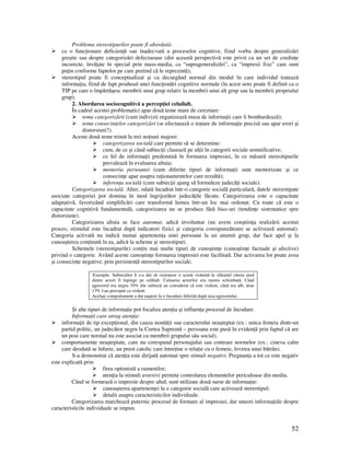 52
Problema stereotipurilor poate fi abordată:
ca o func ionare deficien ă sau inadecvată a proceselor cognitive, fiind vorba despre generalizări
greşite sau despre categorizări defectuoase (din această perspectivă este privit ca un set de credin e
incorecte, învă ate în special prin mass-media, ca “suprageneralizări”, ca “impresii fixe” care sunt
pu in conforme faptelor pe care pretind că le reprezintă);
stereotipul poate fi conceptualizat şi ca decurgând normal din modul în care individul tratează
informa ia, fiind de fapt produsul unei func ionări cognitive normale (în acest sens poate fi definit ca o
TIP pe care o împărtăşesc membrii unui grup relativ la membrii unui alt grup sau la membrii propriului
grup).
2. Abordarea sociocognitivă a percep iei celuilalt.
În cadrul acestei problematici apar două teme mare de cercetare:
tema categorizării (cum indivizii organizează masa de informa ii care îi bombardează);
tema consecin elor categorizări (se efectuează o tratare de informa ie precisă sau apar erori şi
distorsiuni?).
Aceste două teme trimit la trei no iuni majore:
categorizarea socială care permite să se determine:
cum, de ce şi când subiec ii clasează pe al ii în categorii sociale semnificative;
ce fel de informa ii predomină în formarea impresiei, în ce măsură stereotipurile
prevalează în evaluarea altuia;
memoria persoanei (cum diferite tipuri de informa ii sunt memorizate şi ce
consecin e apar asupra ra ionamentelor care rezultă);
inferen a socială (cum subiec ii ajung să formuleze judecă i sociale).
Categorizarea socială. Alter, odată încadrat într-o categorie socială particulară, datele stereotipate
asociate categoriei pot domina în mod îngrijorător judecă ile făcute. Categorizarea este o capacitate
adaptativă, favorizând simplificări care transformă lumea într-un loc mai ordonat. Cu toate că este o
capacitate cognitivă fundamentală, categorizarea nu se produce fără bias-uri (tendin e sistematice spre
distorsiune).
Categorizarea altuia se face automat, adică involuntar (nu avem conştiin a realizării acestui
proces; stimulul este încadrat după indicatori fizici şi categoria corespunzătoare se activează automat).
Categoria activată nu indică numai apartenen a unei persoane la un anumit grup, dar face apel şi la
cunoaşterea con inută în ea, adică la scheme şi stereotipuri.
Schemele (stereotipurile) con in mai multe tipuri de cunoştin e (cunoştin e factuale şi afective)
privind o categorie. Având aceste cunoştin e formarea impresiei este facilitată. Dar activarea lor poate avea
şi consecin e negative, prin persisten ă stereotipurilor sociale.
Exemplu. Subiec ilor li s-a dat să vizioneze o scenă violentă la sfârşitul căreia unul
dintre actori îl înpinge pe celălalt. Culoarea actorilor era mereu schimbată. Când
agresorul era negru 70% din subiec i au considerat că este violent, când era alb, doar
13% l-au perceput ca violent.
Acelaşi comportament a dat naştere la o încodare diferită după rasa agresorului.
Şi alte tipuri de informa ie pot focaliza aten ia şi influen a procesul de încodare.
Informa ii care atrag aten ia:
informa ii de tip excep ional, din cauza noută ii sau caracterului neaşteptat (ex.: unica femeia dintr-un
partid politic, un judecător negru la Curtea Supremă – persoana este pusă în eviden ă prin faptul că are
un post care normal nu este asociat cu membrii grupului său social).
comportamente neaşteptate, care nu corespund personajului sau contrare normelor (ex.: cineva calm
care deodată se înfurie, un preot catolic care între ine o rela ie cu o femeie, lovirea unui bătrân).
S-a demonstrat că aten ia este dirijată automat spre stimuli negativi. Pregnan a a tot ce este negativ
este explicată prin:
firea optimistă a oamenilor;
aten ia la stimuli aversivi permite controlarea elementelor periculoase din mediu.
Când se formează o impresie despre altul, sunt utilizate două surse de informa ie:
cunoaşterea apartenen ei la o categorie socială care activează stereotipul;
detalii asupra caracteristicilor individuale.
Categorizarea marchează puternic procesul de formare al impresiei, dar uneori informa iile despre
caracteristicile individuale se impun.
 