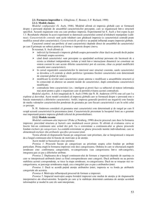 53
2.1. Formarea impresiilor R. (Ghiglione, C. Bonnet, J.-F. Richard, 1990)
2.1.1. Modele clasice.
Modelul configura iei (S. Asch, 1946). Modelul afirmă că impresia globală care se formează
despre o persoană depinde de ansamblul caracteristicilor percepute, care se organizează într-o structură
specifică. Această organizare este cea care produce impresia. Experimentul lui S. Asch a fost expus la pct
1.1. Rezultatele ob inute în acest experiment se datorează caracterului central al trăsăturii manipulate (cald-
rece). Caracteristicile centrale sunt acele trăsături care ghidează impresia (o caracteristică centrală poate
modifica sensul altor caracteristici). Caracteristicile periferice au pu ină influen ă asupra impresiei globale.
Caracterul central sau periferic al unei caracteristici depinde direct de ansamblul de caracteristici
pe care îl primeşte un subiect pentru a-şi forma o impresie despre cineva.
În rezumat, S. Asch afirmă că:
indivizii îşi formează o impresie globală asupra persoanelor chiar dacă nu posedă decât pu ine
informa ii asupra acestora;
când două caracteristici sunt percepute ca apar inând aceleiaşi persoane ele încetează de a
exista ca trăsături independente, izolate şi intră într-o interac iune dinamică (se constituie un
sistem coerent în care aceste diferite caracteristici pot să coexiste, chiar cu pre ul modificării
sensului unor caracteristici);
în cursul organizării caracteristicilor în interiorul unei structuri coerente, unele caracteristici
se dovedesc a fi centrale şi altele periferice (greutatea fiecărei caracteristici este determinată
de sistemul global de rela ii);
modificare la nivelul unei caracteristici poate antrena o modificare a ansamblului structurii şi
în consecin ă să altereze un anumit număr de caracteristici, după centralitatea caracteristicii
modificate;
contradic ie între caracteristici (ex.: inteligent şi prost) face ca subiectul să trateze informa ia
mai atent pentru a găsi o organizare care să permită evitarea acestei contradic ii.
Modelul algebric. A fost imaginată de S. Asch (1946) dar N. H. Anderson (1974) este cel care l-a
explorat şi dezvoltat. Acest model consideră că impresia globală care se formează despre o persoană este o
func ie matematică a diferitelor caracteristici. Astfel, impresia generală (pozitivă sau negativă) este func ie
de media valen elor caracteristicilor ponderate de greutatea pe care fiecare caracteristică o are în ochii celui
ce percepe.
N. H. Anderson consideră că greutatea unei caracteristici este determinată şi de rangul pe care îl
ocupă această caracteristică în prezentarea intei. Caracteristicile prezentate la începutul listei au o greutate
mai importantă pentru impresia globală (efectul de primordialitate).
2.1.2. Modele recente
Modelul continuum-ului impresiei (Fiske şi Neuberg, 1990) descrie procesul care duce la formarea
impresiei, precizând structura şi factorii care modulează ascest proces. Ei afirmă că evaluarea cuiva se
înscrie într-un continuum unic având doi poli. La o extremitate a continuum-ului se găsesc procesele
fondate exclusiv pe categorizare. La cealaltă extremitate se găsesc procesele numite individualizate, care se
alimentează exclusiv din atributele specifice persoanei intă.
Teoria afirmă că răspunsurile bazate pe categorizare sunt prioritare, dar se înregistrează o mişcare
de-a lungul continuum-ului în func ie de motiva ie şi de aten ie.
Acest model se bazează pe cinci premise:
Premisa 1. Procesele bazate pe categorizare au prioritate asupra celor fondate pe atribute
particulare. Prima etapă în formarea impresiei este deci categorizarea. Ordinea în care se efectuează etapele
următoare este: confirmarea categorizării, re-categorizarea (sau categorizarea într-o sub-categorie),
integrarea pas cu pas a diferitelor atribute.
Premisa 2. Deplasarea de-a lungul continuum-ului de formare a impresiei depinde de uşurin a cu
care se interpretează atributele intei ca fiind corespunzătoare unei categorii. Dacă atributele nu au permis
stabilirea acestei coresponden e, se trece la etapa următoare, re-categorizarea. Dacă nu se reuşeşte nici re-
categorizarea, se parcurge următoarea etapă, cea a integrării pas cu pas a atributelor intei.
Premisa 3. Dacă se acordă pu ină aten ie atributelor intei, impresia se va fonda pe atributele
categoriale ale acesteia.
Premisa 4. Motiva ia influen ează procesul de formare a impresiei.
Premisa 5. Impactul motiva iei asupra formării impresiei este mediat de aten ia şi de răspunsurile
interpretative ale observatorului. Scopurile pe care şi le stabileşte determină cantitatea de aten ie acordată
informa iilor şi modul în care ele sunt interpretate.
 