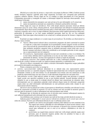 54
Modelul procesului dual de formare a impresiilor este propus de Brewer (1988). Conform acestui
model, formarea impresiei cuprinde patru etape organizate secven ial care corespund unor prelucrări
cognitive calitative diferite. Fiecare etapă are loc cu condi ia ca etapa precedentă să fi fost parcursă.
Continuitatea procesului şi strategiile de tratare a informa iei depind de motiva ia observatorului. Acest
model pune în discu ie:
natura structurilor de cunoaştere care sunt activate şi în care informa iile vor fi conservate;
natura inconştientă şi automată sau conştientă şi voluntară a prelucrărilor efectuate.
Prima etapă este etapa de identificare. Este vorba despre plasarea persoanei stimul pe diferite
dimensiuni cum ar fi: sexul, vârsta, culoarea pielii etc. Aceste dimensiuni sunt utilizate în manieră automată
şi inconştientă. Dacă observatorul consideră persoana intă ca fiind utilă pentru satisfacerea trebuin elor sau
realizarea scopurilor sale se trece la etapa următoare (dacă persoana stimul implică personal pe observator,
prelucrările de informa ie se vor face asupra atributelor personale, dacă nu, ele vor viza atributele
categoriale). Dacă inta apare observatorului ca ne având nici o utilitate procesul de formare a impresiei se
opreşte.
În primul caz etapa următoare se va numi etapa de personalizare. În al doilea caz observatorul va
efectua o tipare al intei.
Tiparea. Observatorul izolează câteva caracteristici pregnante ale intei construind un portret
cu scopul de a vedea dacă corespunde sau nu prototipului vreunei categorii sociale accesibile,
care a fost activată de caracteristicile intei sau de situa ie. Incompatibilitatea sau inconsisten a
între atributele membrilor categoriei alese şi atributele persoanei stimul trimit spre ceea ce
Brewer numeşte individuare ( inta este considerată ca un exemplar particular al unei categorii
sau ca reprezentantul unei noi categorii).
Personalizarea. Apartenen ele categoriale nu mai sunt considerate ca clase ci ca trăsături. Nu
se mai reduce defini ia intei la apartenen a sa la una sau mai multe categorii, ci se multiplică
elementele de definire. Acestea sunt organizate în scheme şi re ele de propozi ii.
Confirmarea ipotezelor. Este tendin a indivizilor de a căuta confirmarea propriilor ipoteze mai
mult decât de a verifica valoarea lor reală. (se caută nu testarea ipotezelor ci confirmarea lor).
Efectul de diluare corespunde unei scăderi a efectelor informa iilor diagnostice asupra judecă ilor
provocată de informa iile non-diagnostice.
Pentru a interpreta acest efect se recurge la :
euristica reprezentativită ii (subiec ii determină în ce măsură inta este reprezentativă pentru
persoanele asociate cu o anumită categorie). Gradul de reprezentativitate este evaluat de raportul dintre
elementele comune şi cele non-comune. Cu cât elementele non-comune sunt mai numeroase cu atât
gradul de reprezentativitate este mai scăzut şi cu atât informa ia diagnostică are mai pu in efect.
judecabilitatea socială. Când indivizii trebuie să emită o judecată asupra unei persoane ei respectă
reguli sociale care specifică condi iile în care se pot formula judecă i. Această abordare afirmă că
situa iile în care se poate pune în eviden ă efectul de diluare sunt caracterizate de elemente meta-
informa ionale care cer suspendarea judecă ii (când subiec ii dispun numai de informa ii categoriale
asupra intei sau când informa iile individualizante nu sunt pertinente pentru intă, situa ie în care
observatorul refuză evaluarea).
Efectul de amorsaj pleacă de la ideea că perceperea şi identificarea stimulilor sunt afectate în mare
măsură de constructele accesibile în memorie. Cu cât un constuct este mai accesibil în memorie (poate fi
mai uşor găsit în memorie) cu atât el influen ează mai mult perceperea unui stimul.
Rezultatul tipic al efectului de amorsare este că activarea unui construct influen ează maniera în
care subiectul interpretează noile informa ii într-un context diferit.
Accesibilitatea unui construct este în func ie mai mult de frecven a activării decât de recen a sa.
Judecata poate fi influen ată în sensul amorsei (efectul de asimilare) sau în sensul opus amorsei
(efect de contrast). Factorii care influen ează direc ia în care va influen a amorsa sunt:
gradul în care amorsa este percepută conştient (când subiec ii nu sunt conştien i că au
fost supuşi unor amorse, judecă ile lor sunt influen ate în sensul acestor amorse; când
subiec ii au fost conştien i că au fost amorsa i, ei încearcă să-şi corecteze judecata în
sensul opus influen ei pe care ei cred că au suferit-o, ob inându-se un efect de
contrast);
pozitivitatea sau negativitatea amorsei (când este vorba despre judecă i asupra unor
persoane, pare că amorsele negative produc efect de asimilare în timp ce cele
pozitive produc efectul de contrast);
 