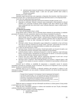 55
motiva ie pentru tratarea în profunzime a informa iei (subiec ii motiva i să trateze în
profunzime informa ia despre o intă sunt mai pu in sensibili decât ceilal i la
influen a amorsajului).
Emo iile şi percep ia celuilalt
Judecă ile asupra unei persoane sunt congruente cu dispozi ia observatorului. (când observatorul e
în dispozi ie proastă, inta va fi apreciată mai defavorabil decât când observatorul va fi în dispozi ie bună).
Acest efect este explicat prin două mecanisme:
amorsare prin dispozi ie (dispozi ia amorsează în memoria concepte asociate cu ea);
dispozi ia ca informa ie. Oamenii evaluează starea emo ională ca fiind produsă de obiectul
atitudinii şi în consecin ă revelatoare pentru atitudinea reală. Dacă subiec ii îşi pot atribui
starea emo ională altui lucru decât intei, atunci influen a dispozi iei asupra evaluării poate fi
chiar anulată.
- infuzia afectivă.
2.2. Memoria persoanelor.
2.2.1. Surse ale informa iilor despre ceilal i.
Există diferite tipuri şi diferite surse de informa ii despre trăsăturile de personalitate şi conduitele
persoanelor. În func ie de aceste caracteristici, datele nu sunt stocate şi reamintite în acelaşi fel.
observarea conduitelor oferă informa ii în acelaşi timp descriptive şi evaluative. Dacă un
individ doreşte să-şi facă o impresie despre o altă persoană el încodează informa ia în formă
abstractă şi în manieră semantică, vizând o categorie generală. Dacă un individ încearcă să
memoreze ce a făcut un altul, informa ia din memorie va fi mai concretă şi de natură
episodică.
informa ii verbale. Stocarea informa iilor asupra trăsăturilor şi conduitelor se face sub forma
unei re ea în memoria semantică (un concept central, "persoana" reprezentată de un nod este
conectată de alte noduri care reprezintă trăsături şi conduite ale acelei persoane).
2.2.2. Tipuri de informa ii despre ceilal i.
informa ii despre trăsături de personalitate. Există două modele care încearcă să explice cum
este organizată în memorie informa ia asupra trăsăturilor de personalitate;
conform primului model se utilizează prototipurile ca bază de organizare (când informa ia
despre o persoană poate fi apropiată de un tip particular de individ, se activează un prototip
care face posibile inferen e asupra persoanei în discu ie);
conform celui de-al doilea model, indivizii organizează informa ia în jurul unui concept
evaluativ, în jurul unei reprezentări generale a persoanei descrise.
informa ii asupra conduitelor. Dacă individul doreşte să-şi formeze o impresie despre o altă
persoană el este stimulat să asocieze conduitele cu trăsăturile de personalitate reflectate prin
acestea.
Schemele pot fi definite ca modalită i de reprezentare a conceptelor stocate în memorie
(ansambluri structurate de cunoştin e stocate în memorie). Ele joacă un rol important în ceea ce priveşte
aten ia, încodarea şi reamintirea informa iilor.
Schemele joacă un rol în reamintire şi afectează amintirea unei persoane în măsura în care
influen ează asupra informa iilor care sunt amintite. Con inutul amintirilor este afectat datorită impactului
schemelor la încodare.
Exemplu. Într-un experiment s-a citit subiec ilor o listă de comportamente din biografia
unei persoane numite K. Betty, care a fost prezentată unui grup ca fiind homosexuală şi
altui grup, ca heterosexuală. Peste un timp subiec ii au fost solicita i să recunoască dintr-o
listă de itemi, comportamentele din biografia lui K. Betty, prezentate anterior.
S-a constatat că grupul care ştia că persoana respectivă este homosexuală a recunoscut
(fals) itemi de comportament homosexual care nu fuseseră prezenta i.
După unii autori se reamintesc mai uşor informa iile neconforme cu schema pentru că atrag aten ia
şi sunt tratate la un nivel mai complex.
După al i autori, informa iile conforme cu schema sunt reamintite mai uşor. În plus, informa iile
conforme schemelor sunt considerate adevărate.
Tipul de informa ii reamintit cu prioritate depinde de:
aşteptările fa ă de intă;
natura intei;
 