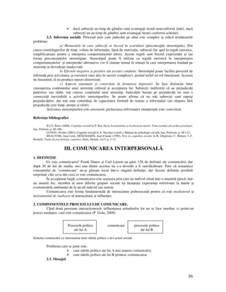 56
dacă subiec ii au timp de gândire sunt avantaja i itemii nonconformi intei, dacă
subiec ii nu au timp de gândire sunt avantaja i itemii conformi schemei.
2.3. Inferen a socială. Procesul prin care judecăm pe altul este complex şi ridică următoarele
probleme:
a) Momentele în care subiec ii se încred în scurtături (preconcep ii stereotipate). Din
cauza constrângerilor de timp, volum de informa ie, lipsă de motiva ie, subiec ii fac apel la reguli euristice,
simplificatoare pentru a interpreta comportamentul altora. Aceste reguli sunt fructul experien ei şi iau
forma preconcep iilor stereotipate. Stereotipul poate fi utilizat ca regulă euristică în interpretarea
comportamentelor şi interpretări alternative vor fi căutate numai în situa ii în care interpretarea fondată pe
stereotip se dovedeşte inadecvată.
b) Efectele negative şi pozitive ale acestei conduite. Stereotipul poate facilita procesul de
inferen ă prin activitatea sa euristică (mai ales în sarcini complexe), jucând astfel un rol func ional. Aceasta
nu înseamnă că nu produce uneori distorsiuni.
c) Aspecte automate şi controlate în formarea impresiei. Se face distinc ie între
cunoaşterea con inutului unui stereotip cultural şi acceptarea lui. Subiec ii indiferent că au prejudecă i
puternice sau slabe, to i cunosc con inutul unui stereotip. Judecă ile bazate pe prejudecă i nu sunt o
consecin ă inevitabilă a activării stereotipurilor. Se poate afirma că nu to i subiec ii sunt supuşi
prejudecă ilor, dar to i sunt constrânşi de capacitatea limitată de tratare a informa iei (un răspuns fără
prejudecă i cere timp, aten ie şi efort).
Activarea stereotipurilor este automată, prelucrarea informa iei situa ionale este controlată.
Referin e bibliografice
ILU , Petru (2000), Cogni ia socială în P. Ilu , Iluzia localismului şi localizarea iluziei. Teme actuale ale psihosociologiei,
Iaşi, Polirom, p. 60-106;
LUNGU, Ovidiu (2003), Cogni ia socială în A. Neculau (coord.), Manual de psihologie socială, Iaşi, Poliirom, p. 98-112;
BEAUVOIS, Jean-Leon, DESCHAMPS, Jean-Claude (1990), Vers la cognition sociale în R. Ghiglione, C. Bonnet, J.-F.
Richard, Traite de psychologie cognitive, Paris, Dunod, vol.3, p. 3-11;
III. COMUNICAREA INTERPERSONALĂ
1. DEFINI IE
Ce este comunicarea? Frank Dance şi Carl Larson au găsit 126 de defini ii ale comunicării, dar
după 20 de ani de studiu, nici una dintre acestea nu s-a dovedit a fi satisfăcătoare. Pare că semantica
conceptului de "comunicare" nu-şi găseşte locul într-o singură defini ie, dar fiecare defini ie posibilă
surprinde câte ceva din ceea ce este comunicarea.
În accep iune largă, comunicarea este ac iunea prin care un individ situat într-o anumită epocă, într-
un anumit loc, membru al unor diferite grupuri sociale îşi însuşeşte experien a referitoare la datele şi
evenimentele ambian ei de la un alt individ sau sistem.
Comunicarea este forma fundamentală de interac iune psihosocială pentru că este mediatorul şi
instrumentul de realizare al interac iunii şi influen ei.
2. COMPONENTELE PROCESULUI DE COMUNICARE.
Când două persoane interac ionează, influen area atitudinilor lor nu se face imediat, ci printr-un
proces mediator, care este comunicarea (P. Golu, 2000).
Procesele psihice comunicare procesele psihice
ale lui A ale lui B
Schema comunicării ca intermediar între stările psihice a doi actori sociali.
Problema care se pune este:
cum stările psihice ale lui A dau naştere comunicării;
cum stările psihice ale lui B primesc comunicarea.
2.1. Mesajul
 
