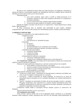58
Receptarea este o problemă de alegere dintre mai multe alternative, de amplificare a informa iei şi
automat de reducere a incertitudinii (alegerea este influen ată de motiva ii şi atitudini fa ă de obiectul de
referin ă şi de aceea uneori auzim ceea ce vrem să auzim).
Informa ia primită:
poate întări atitudinile, atunci când se acordă cu fondul preexistent (va fi
acceptată şi integrată; în multe cazuri integrarea echivalează cu o reorganizare a
structurilor anterioare);
poate fi respinsă dacă exisă o atitudine negativă fa ă de emi ător;
cel mai frecvent apar modificări de atitudini, cerute de adaptare.
Rolurile de emi ător şi receptor sunt alternative şi complementare. Tatiana Slama-Cazacu vorbeşe
despre “dubla alternativă”.
În timp, comunicarea duce la instalarea unei uniformită i pe plan cognitiv, atitudinal,
comportamental. Apoi, actorii sociali continuă să se interinfluen eze pentru a men ine această uniformitate.
3. FORMELE COMUNICĂRII
Clasificarea comunicării se face după următoarele criterii:
a) Implicarea activă:
unilaterală;
bilaterală;
poli-interactivă (ex. dezbaterile de grup).
b) Finalitate:
de consum;
de influen are;
instrumentală(când se cere coordonarea unei activită i);
de sus inere psihologică (aprobare, încurajare, justificare).
c) Numărul de persoane implicat:
comunicare interpersonală;
comunicare de grup;
comunicare de masă.
d) Instrumentul de codificare şi transmitere:
comunicare verbală (prin limbaj);
comunicare non-verbală (prin mijloace para- şi extra-lingvistice).
3.1. Comunicarea verbală se face prin limbaj, luat în toate func iile şi laturile sale (comunicativă,
cognitivă, expresivă, persuasivă, reglatorie).
Din punct de vedere psihosocial, limbajul este o activitate institu ionalizată care comportă:
forme stabilite şi recunoscute (discurs, conversa ie);
ocazii de recurgere la forme determinate de limbaj (intimitate, mediu academic);
situa ii în care pot fi abordate anumite teme;
varia ii geografice şi sociologice.
După gradul de influen are prin comunicare există:
comunicarea verbală simplă – transmiterea de informa ii pentru coordonarea activită ilor unor
actori sociali. Nu implică o influen ă mare (ex.:avizierul);
convingerea – implică restructurări de montaj psihologic. Se bazează pe un sistem de
demonstra ii logice şi presupune că cel ce primeşte informa iile este conştient (prelucrează şi
gândeşte);
sugestia – presupune tot restructurări de limbaj, dar pe baza percep iei necritice a mesajului.
Presupune incapacitatea celui sugestionat de a controla curentul informa ional primit. Este
posibilă în situa ia hipnozei în masă sau a atmosferei de încredere nelimitată a persoanelor şi
grupurilor în autoritatea izvorului de informa ii.
Comunicarea verbală simplă şi convingerea folosesc func iile cognitive şi comunicative ale
limbajului.
Sugestia utilizează func iile expresive şi persuasive.
3.2. Comunicarea non-verbală
Tonul, privirea, expresia facială sunt la fel de importante pentru comunicare ca şi informa ia
transmisă verbal (mijloacele verbale vehiculează doar 30%-35% din informa ie afirmă Birdwhistell iar
 