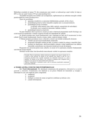 59
Mehrabian consideră că numai 7% din comunicarea unei emo ii se realizează pe canal verbal, în timp ce
60% se face pe canal vizual şi 33% pe canal paralingvistic).
Ansamblul mesajelor non-verbale care acompaniază, suplimentează sau substituie mesajele verbale
poartă numele de semne paralingvistice.
Tipuri de paralimbaj:
aparen a şi modul de a se prezenta (îmbrăcăminte, postură, stil de a face);
paralimbajul gestual şi motor (mişcările corpului care se asociază mimicii);
paralimbajul asociat cuvintelor:
a) efectele verbo-motorii (ritm, debit, metrică, caracteristici de articula ie);
b) efectele vocii (varia ii de intensitate, înăl ime, timbru);
paralimbajul mimicii şi al privirii.
Se pune întrebarea dacă exprimarea emo iei pe fa ă se datorează programului morfo-fiziologic sau
există norme de manifestare a emo iei (expresia facială este dependentă de cultură).
Se afirmă existen a unor emo ii fundamentale care, exprimate pe fa ă, pot fi recunoscute în orice
cultură. Sunt 6 emo ii fundamentale: bucurie, triste e, mânie, surpriză dezgust, teamă.
P. Ekman propune paradigma neuro-culturală a emo iei care include următoarele elemente:
stimulii care provoacă manifestările emo ionale;
programul exprimării emo iei pe fa ă, ca urmare a intrării în ac iune a muşchilor fe ei;
normele de manifestare, adică prescrip iile culturale vizând amplificarea sau slăbirea
intensită ii, neutralizarea sau mascarea emo iei provocate de program.
Programul este universal pentru toate culturile, în sensul că în exprimarea emo iilor fundamentale
sunt folosi i aceiaşi muşchi.
Normele sociale induc însă deosebirile interculturale vizibile în exprimarea emo iilor.
Exemplu. Într-un experiment, subiec i americani şi japonezi erau puşi în situa ia de a
viziona un film stressant. În situa ia în care subiec ii erau singuri în sală, nu s-au
înregistrat deosebirii între reac iile emo ionale ale subiec ilor americani şi a celor
japonezi. În situa ia în care filmul a fost vizionat în compania unui compatriot însă
japonezii şi-au mascat mai mult emo iile decât americanii.
Mărirea insignifiantă a controlului social a dus la corectarea manifestării emo ionale
prin norma culturală.
4. TEORII ASUPRA COMUNICĂRII INTERPERSONALE
4.1. Teorii informa ionale. Ele abordează comunicarea din perspectiva ciberneticii şi a teoriei
generale a sistemelor. Comunicarea este în eleasă ca un proces bilateral de transmitere şi recep ie a
informa iei în care sunt implicate patru componente:
emi ătorul;
receptorul;
limbajul ca sistem de semne şi reguli de combinare şi utilizare a lor;
canalul informa ional.
 