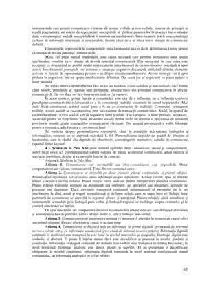 62
instrumentele care permit comunicarea (sisteme de semne verbale şi non-verbale, sisteme de principii şi
reguli pragmatice), un sistem de reprezentări susceptibile să ghideze punerea lor în practică într-o situa ie
dată, o recunoaştere socială susceptibilă să îi instituie ca interlocutori. Intra-locutorii pot fi conceptualiza i
ca baze de informa ii structurate şi structurabile, înainte chiar de a se plasa într-o situa ie de comunicare
definită.
Cunoştin ele, reprezentările competen ele intra-locutorului nu cer decât să întâlnească mize pentru
ca situa ia să devină poten ial comunicativă.
Miza, cel pu in par ial împărtăşită, este cauza necesară care permite instaurarea unui spa iu
interlocutor, condi ie ca o situa ie să devină poten ial comunicativă. Din momentul în care miza este
acceptată ca structurând un posibil spa iu interlocutoriu, intra-locutorii devin interlocutori poten iali şi apoi
activi. Interlocutorii poten iali vor construi o strategie cognitivo-discursivă, utilizând diferite elemente
activate în func ie de reprezentarea pe care o au despre situa ia interlocutorie. Aceste strategii vor fi apoi
probate în negociere, într-un spa iu interlocutoriu delimitat. Din acest joc al negocierii va putea apărea o
lume posibilă.
Nu există interlocu iune efectivă fără un joc de validare, cvasi-validare şi non-validare căci numai
când mizele, principiile şi regulile sunt pertinente, situa ia trece din poten ial comunicativă în efectiv
comunicativă. Ele vor duce ori la o lume negociată, ori la ruptură.
În acest context, prima func ie a comunicării este cea de a influen a, iar a influen a conform
paradigmei constructiviste echivalează cu a da consisten ă realită ii construite în cursul negocierilor. Mai
mult decât constructor, actorul social pare a fi un co-constructor de realită ii. Construind permanent
realită i, actorii sociali se co-construiesc prin succesiunea de tranzac ii comunicative. Astfel, în spa iul de
co-interlocu iune, actorii sociali vin să negocieze lumi posibile. Dacă reuşesc, o lume posibilă, negociată,
va deveni pentru un timp lumea reală. Realitatea socială devine astfel un rezultat al procesului de influen ă
provizoriu reuşită, gra ie tranzac iilor comunicative efectuate. Din această perspectivă a vorbi foloseşte
pentru a comunica, adică pentru a co-construi lumi.
Se vorbeşte despre personalizarea exprimării: chiar în condi iile echivalen ei limbajelor şi
informa iilor, oamenii nu se exprimă niciodată la fel. Personalizarea depinde de gradul de libertate al
locutorului, care la rândul său depinde de obiectivele, constrângerile normative, canalul de comunicare,
raportul dintre locutori.
4.3. Şcoala de la Palo Alto pune semnul egalită ii între comunicare, mesaj şi comportament,
astfel încât orice act comportamental capătă valoare de mesaj (contrariul comunicării, adică tăcerea şi
starea de imobilism, devine şi ea mesaj în func ie de context).
Axiomele Şcolii de la Palo Alto:
Axioma 1. Comunicarea este inevitabilă sau Non-comunicarea este imposibilă. Orice
comportament are valoare comunicatiivă. Totul din om comunică ceva.
Axioma 2. Comunicarea se dezvoltă pe două planuri: planul con inutului şi planul rela iei.
Primul oferă informa ii, iar al doilea oferă informa ii despre informa ii. Acelaşi cuvânt, spus pe diferite
tonuri, comunică lucruri diferite. Planul rela iei oferă indica ii pentru interpretarea planului con inutului.
Planul rela iei transmite semnale de dominan ă sau supunere, de apropiere sau distan are, semnale de
prietenie sau duşmănie. Dacă cuvintele transportă con inutul informa ional al mesajului de la un
interlocutor la altul, tonul şi trupul semnalizează şi definesc rela ia care se naşte între ei. Rela ia între
partenerii de comunicare se dezvoltă în registrul afectiv şi emo ional. Natura rela iei, adică atitudinea şi
sentimentele semnalate prin limbajul para-verbal şi limbajul trupului se răsfrânge asupra cuvintelor şi le
conferă adevăratul lor în eles.
De cele mai multe ori componenta decisivă a comunicării umane este cea care defineşte atitudinea
şi sentimentele fa a de partener, natura rela iei dintre ei, adică limbajul non-verbal.
Axioma 3. Comunicarea este un proces continuu ce nu poate fi abordat în termeni de cauză-efect
sau stimul-răspuns. Fiecare efect este şi cauză în acelaşi timp
Axioma 4. Comunicarea se bazează atât pe informa ie în formă digitală (procesată de sistemul
nervos central) cât şi pe informa ie anaalogică (procesată de sistemul neurovegetativ). Informa ia digitală
con inută în simboluri este transpusă în cod binar la nivelul neuronilor şi sinapselor. Limbajul digital este
simbolic şi abstract. El poate fi în eles numai dacă este decodificat şi procesat la nivelul gândirii şi
conştiin ei. Informa ia analogică con inută de stimulii non-verbali este transpusă în limbaj biochimic, la
nivel hormonal. Limbajul analogic este direct, plastic şi sugestiv. El nu presupune o decodificare
obligatorie la nivelul conştiin ei. Informa ia digitală transmisă la nivel neuronal configurează planul
con inutului, iar informa ia analogică pe cel al rela iei.
 