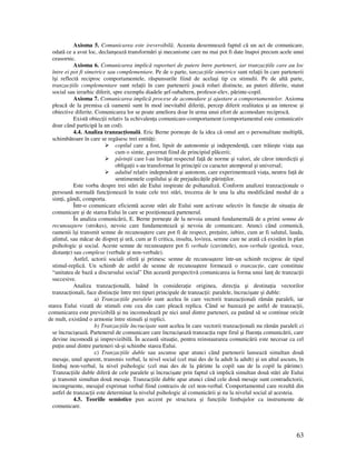 63
Axioma 5. Comunicarea este ireversibilă. Aceasta desemnează faptul că un act de comunicare,
odată ce a avut loc, declanşează transformări şi mecanisme care nu mai pot fi date înapoi precum acele unui
ceasornic.
Axioma 6. Comunicarea implică raporturi de putere între parteneri, iar tranzac iile care au loc
între ei pot fi simetrice sau complementare. Pe de o parte, tanzac iile simetrice sunt rela ii în care partenerii
îşi reflectă reciproc comportamentele, răspunsurile fiind de acelaşi tip cu stimulii. Pe de altă parte,
tranzac iile complementare sunt rela ii în care partenerii joacă roluri distincte, au puteri diferite, statut
social sau ierarhic diferit, spre exemplu diadele şef-subaltern, profesor-elev, părinte-copil.
Axioma 7. Comunicarea implică procese de acomodare şi ajustare a comportamentelor. Axioma
pleacă de la premisa că oamenii sunt în mod inevitabil diferi i, percep diferit realitatea şi au interese şi
obiective diferite. Comunicarea lor se poate ameliora doar în urma unui efort de acomodare reciprocă.
Există obiec ii relativ la echivalen a comunicare-comportament (comportamentul este comunicativ
doar când participă la un cod).
4.4. Analiza tranzac ională. Eric Berne porneşte de la idea că omul are o personalitate multiplă,
schimbătoare în care se regăsesc trei entită i:
copilul care a fost, lipsit de autonomie şi independen ă, care trăieşte via a aşa
cum o simte, guvernat fiind de principiul plăcerii;
părin ii care l-au învă at respectul fa ă de norme şi valori, ale căror interdic ii şi
obliga ii s-au transformat în principii cu caracter atemporal şi universal;
adultul relativ independent şi autonom, care experimentează via a, neutru fa ă de
sentimentele copilului şi de prejudecă ile părin ilor.
Este vorba despre trei stări ale Eului inspirate de psihanaliză. Conform analizei tranzac ionale o
persoană normală func ionează în toate cele trei stări, trecerea de le una la alta modificând modul de a
sim i, gândi, comporta.
Într-o comunicare eficientă aceste stări ale Eului sunt activate selectiv în func ie de situa ia de
comunicare şi de starea Eului în care se pozi ionează partenerul.
În analiza comunicării, E. Berne porneşte de la nevoia umană fundamentală de a primi semne de
recunoaştere (strokes), nevoie care fundamentează şi nevoia de comunicare. Atunci când comunică,
oamenii îşi transmit semne de recunoaştere care pot fi de respect, pre uire, iubire, cum ar fi salutul, lauda,
alintul, sau măcar de dispre şi ură, cum ar fi critica, insulta, lovirea, semne care ne arată că existăm în plan
psihologic şi social. Aceste semne de recunoaştere pot fi verbale (cuvintele), non-verbale (gestică, voce,
distan e) sau complexe (verbale şi non-verbale).
Astfel, actorii sociali oferă şi primesc semne de recunoaştere într-un schimb reciproc de tipul
stimul-replică. Un schimb de astfel de semne de recunoaştere formează o tranzac ie, care constituie
“unitatea de bază a discursului social” Din această perspectivă comunicarea ia forma unui lan de tranzac ii
succesive.
Analiza tranzac ională, luând în considera ie originea, direc ia şi destina ia vectorilor
tranzac ionali, face distinc ie între trei tipuri principale de tranzac ii: paralele, încrucişate şi duble:
a) Tranzac iile paralele sunt acelea în care vectorii tranzac ionali rămân paraleli, iar
starea Eului vizată de stimuli este cea din care pleacă replica. Când se bazează pe astfel de tranzac ii,
comunicarea este previzibilă şi nu incomodează pe nici unul dintre parteneri, ea putând să se continue oricât
de mult, existând o armonie între stimuli şi replici.
b) Tranzac iile încrucişate sunt acelea în care vectorii tranzac ionali nu rămân paraleli ci
se încrucişează. Partenerul de comunicare care încrucişează tranzac ia rupe firul şi fluen a comunicării, care
devine incomodă şi imprevizibilă. În această situa ie, pentru reinstaurarea comunicării este necesar ca cel
pu in unul dintre parteneri să-şi schimbe starea Eului.
c) Tranzac iile duble sau ascunse apar atunci când partenerii lansează simultan două
mesaje, unul aparent, transmis verbal, la nivel social (cel mai des de la adult la adult) şi un altul ascuns, în
limbaj non-verbal, la nivel psihologic (cel mai des de la părinte la copil sau de la copil la părinte).
Tranzac iile duble diferă de cele paralele şi încrucişate prin faptul că implică simultan două stări ale Eului
şi transmit simultan două mesaje. Tranzac iile duble apar atunci când cele două mesaje sunt contradictorii,
incongruente, mesajul exprimat verbal fiind contrazis de cel non-verbal. Comportamentul care rezultă din
astfel de tranzac ii este determinat la nivelul psihologic al comunicării şi nu la nivelul social al acesteia.
4.5. Teoriile semiotice pun accent pe structura şi func iile limbajelor ca instrumente de
comunicare.
 