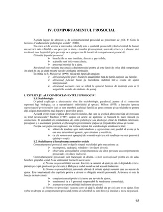 65
IV. COMPORTAMENTUL PROSOCIAL
Aspecte legate de altruism şi de comportamentul prosocial au prezentate de prof. P. Golu în
lucrarea „Fundamentele psihologiei sociale” (2000).
Nu orice act de servire a intereselor celorlal i este o conduită prosocială (când schimbul de bunuri
sau servicii este echitabil – sau perceput ca atare, - imediat şi transparent, avem de a face cu o afacere; nici
trecătorul care împiedică prin prezen a sa o spargere nu dă dovadă de comportament prosocial).
Criteriile faptului prosocial:
beneficiile nu sunt imediate, directe şi previzibile;
ac iunile sunt în favoarea altuia;
prezen a inten iei de a ajuta.
Altruismul este varianta maximală a dezinteresului pentru că este lipsit de orice altă compensa ie
(în afară de cea de după moarte sau de satisfac ia spirituală).
În opinia lui S. Moscovici (1994) există trei tipuri de altruism:
altruismul participativ, bazat pe ataşamentul fa ă de patrie, na iune sau familie;
altruismul fiduciar bazat pe încrederea stabilită într-o rela ie de ajutor
interpersonal;
altruismul normativ care se referă la ajutorul furnizat de institu ii cum ar fi
asigurările sociale, de sănătate, de şomaj.
1. EXPLICA II ALE COMPORTAMENTULUI PROSOCIAL
1.1. Sociobiologia
O primă explica ie a altruismului vine din sociobiologie, paradoxal, pentru că el contravine
supremei legi biologice, ce a supravie uirii individului şi speciei. Wilson (1975) a introdus ipoteza
supravie uirii prin înrudire (cei ce sunt membrii aceleiaşi familii au gene comune şi sacrificându-se pentru
al ii asigură transmiterea mai departe a propriilor gene).
Această teorie poate explica altruismul în familie, dar cum se explică altruismul fa ă de persoane
cu totul necunoscute? Rushton (1989) sus ine că actele de ajutorare se bazează în mare măsură pe
similaritate. El consideră că similaritatea, de ordin psihologic sau axiologic, chiar de trăsături exterioare,
presupune şi o asemănare genetică, explicată prin proximitatea spa iale şi prejudecă ile etnice şi rasiale.
Pozi ia este pu in convingătoare, dar trebuie re inut din sociobiologie următoarele idei:
alături de tendin e spre individualism şi agresivitate este posibil să existe şi la
om una, determinată genetic, spre altruism şi sacrificiu;
cu cât suntem mai apropia i de semenii noştri cu atât tendin a este mai puternică
(părin i – copii).
1.2. Socializarea şi func ionarea normelor sociale
Comportamentul prosocial este învă at în timpul socializării prin mecanisme ca:
recompensă, pedeapsă, reîntărire – învă are directă;
observarea consecin elor comportamentale ale altor persoane cu comportamente
prosociale – învă are indirectă.
Comportamentele prosociale sunt încurajate să devină vectori motiva ionali pentru că ele aduc
beneficii grupului social. S-au sedimentat norme în acest sens:
a) Norma responsabilită ii sociale. Ea cere ca oamenii să ajute pe cei ce depind de ei (ex.:
părin ii pe copii, profesorii pe elevi etc.). Religia şi codul moral includ această îndatorire.
b) Norma responsabilită ii personale afirmă că trebuie ajuta i oamenii care au nevoie de
ajutor. Este interiorizată din copilărie pentru a deveni o obliga ie morală personală. Activarea ei este în
func ie de trei criterii:
conştientizarea faptului că cineva are nevoie de ajutor;
sentimentul de a fi personal responsabil de bunăstarea comunită ii;
asumarea responsabilită ii indiferent de costuri.
c) Norma reciprocită ii. Aceasta cere să aju i la rândul tău pe cei care te-au ajutat. Este
vorba tot despre un comportament prosocial pentru că schimbul nu este direct şi imediat şi nu se negociază.
 