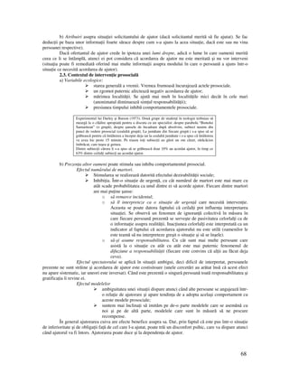 68
b) Atribuiri asupra situa iei solicitantului de ajutor (dacă solicitantul merită să fie ajutat). Se fac
deduc ii pe baza unor informa ii foarte sărace despre cum s-a ajuns la acea situa ie, dacă este sau nu vina
persoanei respective).
Dacă ofertantul de ajutor crede în ipoteza unei lumi drepte, adică o lume în care oamenii merită
ceea ce li se întâmplă, atunci ei pot considera că acordarea de ajutor nu este meritată şi nu vor interveni
(situa ia poate fi remediată oferind mai multe informa ii asupra modului în care o persoană a ajuns într-o
situa ie ce necesită acordarea de ajutor).
2.3. Contextul de interven ie prosocială
a) Variabile ecologice:
starea generală a vremii. Vremea frumoasă încurajează actele prosociale.
un zgomot puternic afectează negativ acordarea de ajutor;
mărimea localită ii. Se ajută mai mult în localită ile mici decât în cele mari
(anonimatul diminuează sim ul responsabilită ii);
presiunea timpului inhibă comportamentele prosociale.
Experimentul lui Darley şi Batson (1973). Două grupe de studen i în teologie trebuiau să
meargă la o clădire apropiată pentru a discuta cu un specialist: despre parabola “Bunului
Samaritean” (o grupă), despre şansele de încadrare după absolvire, subiect neutru din
punct de vedere prosocial (cealaltă grupă). La jumătate din fiecare grupă i s-a spus să se
grăbească pentru că întâlnirea a început deja iar la cealaltă jumătate i s-a spus că întâlnirea
va avea loc peste 15 minute. Pe traseu to i subiec ii au găsit un om căzut, sărăcăcios
îmbrăcat, care tuşea şi gemea.
Dintre subiec ii cărora li s-a spus să se grăbească doar 10% au acordat ajutor, în timp ce
63% dintre ceilal i subiec i au acordat ajutor.
b) Prezen a altor oameni poate stimula sau inhiba comportamentul prosocial.
Efectul numărului de martori.
Stimularea se realizează datorită efectului dezirabilită ii sociale;
Inhibi ia. Într-o situa ie de urgen ă, cu cât numărul de martori este mai mare cu
atât scade probabilitatea ca unul dintre ei să acorde ajutor. Fiecare dintre martori
are mai pu ine şanse:
o să remarce incidentul;
o să îl interpreteze ca o situa ie de urgen ă care necesită interven ie.
Aceasta se poate datora faptului că ceilal i pot influen a interpretarea
situa iei. Se observă un fenomen de ignoran ă colectivă în măsura în
care fiecare persoană prezentă se serveşte de pasivitatea celorlal i ca de
o informa ie asupra realită ii. Inac iunea celorlal i este interpretată ca un
indicator al faptului că acordarea ajutorului nu este utilă (oamenilor le
este teamă să nu interpreteze greşit o situa ie şi să se înşele).
o să-şi asume responsabilitatea. Cu cât sunt mai multe persoane care
asistă la o situa ie cu atât cu atât este mai puternic fenomenul de
difuziune a responsabilită ii (fiecare este convins că al ii au făcut deja
ceva).
Efectul spectatorului se aplică în situa ii ambigui, deci dificil de interpretat, persoanele
prezente ne sunt străine şi acordarea de ajutor este costisitoare (unele cercetări au arătat însă că acest efect
nu apare sistematic, iar uneori este inversat). Când este prezentă o singură persoană toată responsabilitatea şi
gratifica ia îi revine ei.
Efectul modelelor
ambiguitatea unei situa ii dispare atunci când alte persoane se angajează într-
o rela ie de ajutorare şi apare tendin a de a adopta acelaşi comportament cu
aceste modele prosociale;
suntem mai înclina i să imităm pe de-o parte modelele care se asemănă cu
noi şi pe de altă parte, modelele care sunt în măsură să ne procure
recompense.
În general ajutorarea cuiva are efecte benefice asupra sa. Dar, prin faptul că este pus într-o situa ie
de inferioritate şi de obliga ii fa ă de cel care l-a ajutat, poate trăi un disconfort psihic, care va dispare atunci
când ajutorul va fi întors. Ajutorarea poate duce şi la dependen a de ajutor.
 
