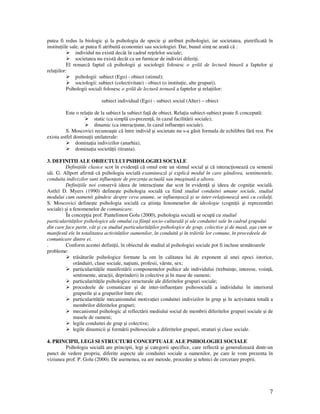 7
putea fi redus la biologic şi la psihologia de specie şi atribuit psihologiei, iar societatea, pietrificatã în
institu iile sale, ar putea fi atribuitã economiei sau sociologiei. Dar, bunul sim ne aratã cã :
individul nu existã decât în cadrul re elelor sociale;
societatea nu existã decât ca un furnicar de indivizi diferi i.
El remarcã faptul cã psihologii şi sociologii folosesc o grilã de lecturã binarã a faptelor şi
rela iilor:
psihologii: subiect (Ego) - obiect (stimul);
sociologii: subiect (colectivitate) - obiect (o institu ie, alte grupuri).
Psihologii sociali folosesc o grilã de lecturã ternarã a faptelor şi rela iilor:
subiect individual (Ego) - subiect social (Alter) – obiect
Este o rela ie de la subiect la subiect fa ã de obiect. Rela ia subiect-subiect poate fi conceputã:
static (ca simplã co-prezen ã, în cazul facilitãrii sociale);
dinamic (ca interac iune, în cazul influen ei sociale).
S. Moscovici recunoaşte cã între individ şi societate nu s-a gãsit formula de echilibru fãrã rest. Pot
exista astfel domina ii unilaterale:
domina ia indivizilor (anarhia),
domina ia societã ii (tirania).
3. DEFINITII ALE OBIECTULUI PSIHOLOGIEI SOCIALE
Defini iile clasice scot în eviden ã cã omul este un stimul social şi cã interac ioneazã cu semenii
sãi. G. Allport afirmă că psihologia socială examinează şi explică modul în care gândirea, sentimentele,
conduita indivizilor sunt influen ate de prezen a actuală sau imaginată a altora.
Defini iile noi conservã ideea de interac iune dar scot în eviden ã şi ideea de cogni ie socialã.
Astfel D. Myers (1990) defineşte psihologia socială ca fiind studiul conduitei umane sociale, studiul
modului cum oamenii gândesc despre ceva anume, se influen ează şi se inter-rela ionează unii cu ceilal i.
S. Moscovici defineşte psihologia socială ca ştiin a fenomenelor de ideologie (cogni ii şi reprezentări
sociale) şi a fenomenelor de comunicare.
În concep ia prof. Pantelimon Golu (2000), psihologia socialã se ocupã cu studiul
particularitã ilor psihologice ale omului ca fiin ã socio-culturalã şi ale conduitei sale în cadrul grupului
din care face parte, cât şi cu studiul particularitã ilor psihologice de grup, colective şi de masã, aşa cum se
manifestã ele în totalitatea activitã ilor oamenilor, în conduitã şi în trãirile lor comune, în procedeele de
comunicare dintre ei.
. Conform acestei defini ii, în obiectul de studiul al psihologiei sociale pot fi incluse urmãtoarele
probleme:
trãsãturile psihologice formate la om în calitatea lui de exponent al unei epoci istorice,
orânduiri, clase sociale, na iuni, profesii, vârste, sex;
particularitã ile manifestãrii componentelor psihice ale individului (trebuin e, interese, voin ã,
sentimente, atrac ii, deprinderi) în colective şi în mase de oameni;
particularitã ile psihologice structurale ale diferitelor grupuri sociale;
procedeele de comunicare şi de inter-influen are psihosocialã a individului în interiorul
grupurile şi a grupurilor între ele;
particularitã ile mecanismului motiva iei conduitei indivizilor în grup şi în activitatea totalã a
membrilor diferitelor grupuri;
mecanismul psihologic al reflectãrii mediului social de membrii diferitelor grupuri sociale şi de
masele de oameni;
legile conduitei de grup şi colective;
legile dinamicii şi formãrii psihosociale a diferitelor grupuri, straturi şi clase sociale.
4. PRINCIPII, LEGI SI STRUCTURI CONCEPTUALE ALE PSIHOLOGIEI SOCIALE
Psihologia socialã are principii, legi şi categorii specifice, care reflectã şi generalizeazã dintr-un
punct de vedere propriu, diferite aspecte ale conduitei sociale a oamenilor, pe care le vom prezenta în
viziunea prof. P. Golu (2000). De asemenea, ea are metode, procedee şi tehnici de cercetare proprii.
 