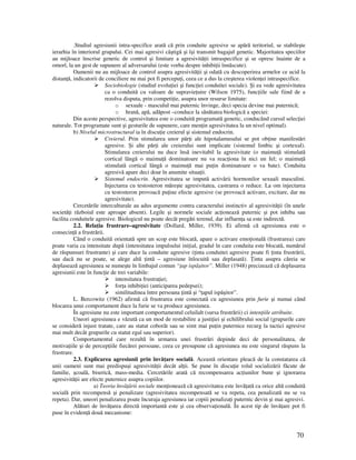 70
.Studiul agresiunii intra-specifice arată că prin conduite agresive se apără teritoriul, se stabileşte
ierarhia în interiorul grupului. Cei mai agresivi câştigă şi îşi transmit bagajul genetic. Majoritatea speciilor
au mijloace înscrise genetic de control şi limitare a agresivită ii intraspecifice şi se opresc înainte de a
omorî, la un gest de supunere al adversarului (este vorba despre inhibi ii înnăscute).
Oamenii nu au mijloace de control asupra agresivită ii şi odată cu descoperirea armelor ce ucid la
distan ă, indicatorii de conciliere nu mai pot fi percepu i, ceea ce a dus la creşterea violen ei intraspecifice.
Sociobiologie (studiul evolu iei şi func iei conduitei sociale). Şi ea vede agresivitatea
ca o conduită cu valoare de supravie uire (Wilson 1975), func iile sale fiind de a
rezolva disputa, prin competi ie, asupra unor resurse limitate:
o sexuale - masculul mai puternic învinge, deci specia devine mai puternică;
o hrană, apă, adăpost –conduce la sănătatea biologică a speciei:
Din aceste perspective, agresivitatea este o conduită programată genetic, conducând cursul selec iei
naturale. Tot programate sunt şi gesturile de supunere, care men in agresivitatea la un nivel optimal).
b) Nivelul microstructural ia în discu ie creierul şi sistemul endocrin.
Creierul. Prin stimularea unor păr i ale hipotalamusului se pot ob ine manifestări
agresive. Şi alte păr i ale creierului sunt implicate (sistemul limbic şi cortexul).
Stimularea creierului nu duce însă inevitabil la agresivitate (o maimu ă stimulată
cortical lângă o maimu ă dominatoare nu va reac iona în nici un fel; o maimu ă
stimulată cortical lângă o maimu ă mai pu in dominatoare o va bate). Conduita
agresivă apare deci doar în anumite situa ii.
Sistemul endocrin. Agresivitatea se impută activării hormonilor sexuali masculini.
Injectarea cu testosteron măreşte agresivitatea, castrarea o reduce. La om injectarea
cu testosteron provoacă pu ine efecte agresive (se provoacă activare, excitare, dar nu
agresivitate).
Cercetările interculturale au adus argumente contra caracterului instinctiv al agresivită ii (în unele
societă i războiul este aproape absent). Legile şi normele sociale ac ionează puternic şi pot inhiba sau
facilita conduitele agresive. Biologicul nu poate decât pregăti terenul, dar influen a sa este indirectă.
2.2. Rela ia frustrare–agresivitate (Dollard, Miller, 1939). Ei afirmă că agresiunea este o
consecin ă a frustrării.
Când o conduită orientată spre un scop este blocată, apare o activare emo ională (frustrarea) care
poate varia ca intensitate după (intensitatea impulsului ini ial, gradul în care conduita este blocată, numărul
de răspunsuri frustrante) şi care duce la conduite agresive ( inta conduitei agresive poate fi inta frustrării,
sau dacă nu se poate, se alege altă intă – agresiune înlocuită sau deplasată). inta asupra căreia se
deplasează agresiunea se numeşte în limbajul comun “ ap ispăşitor”. Miller (1948) precizează că deplasarea
agresiunii este în func ie de trei variabile:
intensitatea frustra iei;
for a inhibi iei (anticiparea pedepsei);
similitudinea între persoana intă şi “ apul ispăşitor”.
L. Bercowitz (1962) afirmă că frustrarea este conectată cu agresiunea prin furie şi numai când
blocarea unui comportament duce la furie se va produce agresiunea.
În agresiune nu este important comportamentul celuilalt (sursa frustrării) ci inten iile atribuite.
Uneori agresiunea e văzută ca un mod de restabilire a justi iei şi echilibrului social (grupurile care
se consideră injust tratate, care au statut coborât sau se simt mai pu in puternice recurg la tactici agresive
mai mult decât grupurile cu statut egal sau superior).
Comportamentul care rezultă în urmarea unei frustrări depinde deci de personalitatea, de
motiva iile şi de percep iile fiecărei persoane, ceea ce presupune că agresiunea nu este singurul răspuns la
frustrare.
2.3. Explicarea agresiunii prin învă are socială. Această orientare pleacă de la constatarea că
unii oameni sunt mai predispuşi agresivită ii decât al ii. Se pune în discu ie rolul socializării făcute de
familie, şcoală, biserică, mass-media. Cercetările arată că recompensarea ac iunilor bune şi ignorarea
agresivită ii are efecte puternice asupra copiilor.
a) Teoria învă ării sociale men ionează că agresivitatea este învă ată ca orice altă conduită
socială prin recompensă şi penalizare (agresivitatea recompensată se va repeta, cea penalizată nu se va
repeta). Dar, uneori penalizarea poate încuraja agresiunea iar copiii penaliza i puternic devin şi mai agresivi.
Alături de învă area directă importantă este şi cea observa ională. În acest tip de învă are pot fi
puse în eviden ă două mecanisme:
 