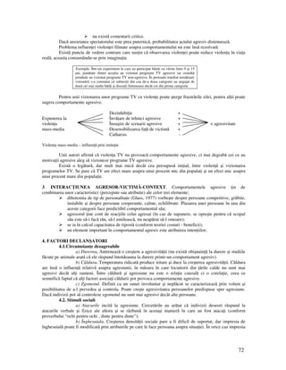 72
nu există comentarii critice.
Dacă anxietatea spectatorului este prea puternică, probabilitatea actului agresiv diminuează.
Problema influen ei violen ei filmate asupra comportamentului nu este însă rezolvată.
Există puncte de vedere contrare care sus in că observarea violen ei poate reduce violen a în via a
reală, aceasta consumându-se prin imagina ie.
Exemplu. Într-un experiment la care au participat băie i cu vârste între 9 şi 15
ani, jumătate dintre aceştia au vizionat programe TV agresive iar cealaltă
jumătate au vizionat programe TV non-agresive. În perioada imediat următoare
vizionării s-a constatat că subiec ii din cea de-a doua categorie au angajat de
două ori mai multe bătăi şi discu ii furtunoase decât cei din prima categorie.
Pentru unii vizionarea unor programe TV cu violen e poate şterge frustrările zilei, pentru al ii poate
sugera comportamente agresive.
Dezinhibi ie +
Expunerea la Învă are de tehnici agresive +
violen a Însuşire de scenarii agresive + + agresivitate
mass-media Desensibilizarea fa ă de victimă +
Catharsis -
Violen a mass-media – influen ă prin imita ie
Unii autori afirmă că violen a TV nu provoacă comportamente agresive, ci mai degrabă cei ce au
motiva ii agresive aleg să vizioneze programe TV agresive.
Există o legătură, dar mult mai mică decât cea presupusă ini ial, între violen ă şi vizionarea
programelor TV. Se pare că TV are efect mare asupra unui procent mic din popula i şi un efect mic asupra
unui procent mare din popula ie.
3. INTERAC IUNEA AGRESOR-VICTIMĂ-CONTEXT. Comportamentele agresive in de
combinarea unor caracteristici (percepute sau atribuite) ale celor trei elemente;
dihotomia de tip de personalitate (Glass, 1977) vorbeşte despre persoane competitive, grăbite,
instabile şi despre persoane cooperante, calme, echilibrate. Plasarea unei persoane în una din
aceste categorii face predictibil comportamentul său;
agresorul ine cont de reac iile celui agresat (în caz de supunere, se opreşte pentru că scopul
său este să-i facă rău, să-l umilească, nu neapărat să-l omoare);
se ia în calcul capacitatea de ripostă (conform teoriei costuri - beneficii);
un element important în comportamentul agresiv este atribuirea inten iilor;
4. FACTORI DECLANŞATORI
4.1.Circumstan e dezagreabile
a) Durerea. Antrenează o creştere a agresivită ii (nu există obişnuin ă la durere şi studiile
făcute pe animale arată că ele răspund întotdeauna la durere printr-un comportament agresiv).
b) Căldura. Temperatura ridicată produce iritare şi duce la creşterea agresivită ii. Căldura
are însă o influen ă relativă asupra agresiunii, în măsura în care locuitorii din ările calde nu sunt mai
agresivi decât al i oameni. Între căldură şi agresiune nu este o rela ie cauzală ci o corela ie, ceea ce
semnifică faptul că al i factori asocia i căldurii pot provoca comportamente agresive.
c) Zgomotul. Definit ca un sunet involuntar şi neplăcut se caracterizează prin volum şi
posibilitatea de a-l prevedea şi controla. Poate creşte agresivitatea persoanelor predispuse spre agresiune.
Dacă indivizii pot să controleze zgomotul nu sunt mai agresivi decât alte persoane.
4.2. Stimuli sociali
a) Atacurile incită la agresiune. Cercetările au arătat că indivizii deseori răspund la
atacurile verbale şi fizice ale altora şi se răzbună în aceiaşi manieră în care au fost ataca i (conform
proverbului “ochi pentru ochi , dinte pentru dinte”);
b) Înghesuiala. Creşterea densită ii sociale pare a fi dificil de suportat, dar impresia de
înghesuială poate fi modificată prin atribuirile pe care le face persoana asupra situa iei. În orice caz impresia
 