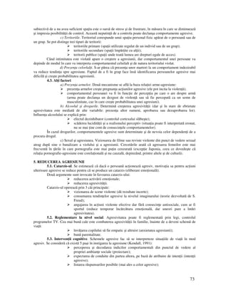 73
subiectivă de a nu avea suficient spa iu este o sursă de stress şi de frustrare, în măsura în care se diminuează
şi impresia posibilită ii de control. Această neputin ă de a controla poate declanşa comportamente agresive.
c) Teritoriile. Teritoriul corespunde unui spa iu personal fizic apărat de o persoană sau de
un grup. Se pot distinge trei tipuri de teritorii:
teritoriile primare (spa ii utilizate regulat de un individ sau de un grup);
teritoriile secundare (spa ii împăr ite cu al ii);
teritorii publice (spa ii unde toată lumea are drepturi egale de acces).
Când intimitatea este violată apare o creştere a agresiunii, dar comportamentul unei persoane va
depinde de modul în care va interpreta comportamentul celuilalt şi de natura teritoriului violat.
d) Prezen a celorlal i. S-ar părea că prezen a unor martori la un comportament indezirabil
va reduce tendin a spre agresiune. Faptul de a fi în grup face însă identificarea persoanelor agresive mai
dificilă şi creşte probabilitatea agresiunii.
4.3. Al i factori
a) Prezen a armelor. Două mecanisme se află la baza rela iei arme-agresiune:
prezen a armelor creşte pregnan a ac iunilor agresive (ele pot incita la violen ă);
comportamentul persoanei va fi în func ie de percep ia pe care o are despre armă
(arma poate declanşa un dezgust de violen ă sau să fie percepută ca un semn de
masculinitate, caz în care creşte probabilitatea unei agresiuni).
b) Alcoolul şi drogurile. Determină creşterea agresivită ii (dar şi în stare de ebrietate
agresivitatea este mediată de alte variabile: prezen a altor oameni, aprobarea sau dezaprobarea lor).
Influen a alcoolului se explică prin:
efectul dezinhibator (controlul cortexului slăbeşte);
scăderea lucidită ii şi a realismului perceptiv (situa ia poate fi interpretată eronat,
nu se mai ine cont de consecin ele comportamentelor).
În cazul drogurilor, comportamentele agresive sunt determinate şi de nevoia celor dependen i de a
procura drogul.
c) Sexul şi agresiunea. Vizionarea de filme sau reviste violente din punct de vedere sexual
atrag după sine o banalizare a violului şi a agresiunii. Cercetările arată că agresarea femeilor este mai
frecventă în ările în care pornografia este mai pu in cenzurată (excep ie Japonia, ceea ce dovedeşte că
rela ia pornografie-agresiune este corela ională şi nu cauzală, depinzând, printre altele şi de cultură).
5. REDUCEREA AGRESIUNII
5.1. Catarzis-ul. Se estimează că dacă o persoană ac ionează agresiv, motiva ia sa pentru ac iuni
ulterioare agresive se reduce pentru că se produce un catarzis (eliberare emo ională).
Două argumente sunt invocate în favoarea catarzis-ului:
reducerea activării emo ionale;
reducerea agresivită ii.
Catarzis-ul operează prin 3 căi principale:
vizionarea de scene violente (dă rezultate incerte);
consumarea tendin elor agresive la nivelul imaginarului (teorie dezvoltată de S.
Freud);
angajarea în ac iuni violente efective dar fără consecin e antisociale, cum ar fi
sportul (reduce temporar încărcătura emo ională, dar uneori pare a întări
agresivitatea).
5.2. Reglementare la nivel social. Agresivitatea poate fi reglementată prin legi, controlul
programelor TV. Cea mai bună cale este combaterea agresivită ii în familie, înainte de a deveni schemă de
via ă:
învă area copilului să fie empatic şi altruist (anxietatea agresiunii);
bună parentalitate.
5.3. Interven ii cognitive. Schemele agresive fac să se interpreteze situa iile de via ă în mod
agresiv. Se consideră că există 5 paşi în instigarea la agresiune (Kendall, 1991):
perceperea şi decodarea indicilor comportamentali din punctul de vedere al
propriei ambian e sociale (proiectare);
expectarea de conduite din partea altora, pe bază de atribuire de inten ii (inten ii
agresive);
listarea răspunsurilor posibile (mai ales a celor agresive);
 