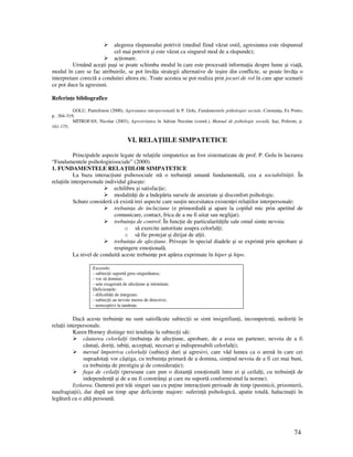 74
alegerea răspunsului potrivit (mediul fiind văzut ostil, agresiunea este răspunsul
cel mai potrivit şi este văzut ca singurul mod de a răspunde);
ac ionare.
Urmând aceşti paşi se poate schimba modul în care este procesată informa ia despre lume şi via ă,
modul în care se fac atribuirile, se pot învă a strategii alternative de ieşire din conflicte, se poate învă a o
interpretare corectă a conduitei altora etc. Toate acestea se pot realiza prin jocuri de rol în care apar scenarii
ce pot duce la agresiuni.
Referin e bibliografice
GOLU, Pantelimon (2000), Agresiunea interpersonală în P. Golu, Fundamentele psihologiei sociale, Constan a, Ex Ponto,
p. .304-319;
MITROFAN, Nicolae (2003), Agresivitatea în Adrian Neculau (coord.), Manual de psihologie socială, Iaşi, Polirom, p.
161-175;
VI. RELA IILE SIMPATETICE
Principalele aspecte legate de rela iile simpatetice au fost sistematizate de prof. P. Golu în lucrarea
“Fundamentele psihologieisociale” (2000).
1. FUNDAMENTELE RELA IILOR SIMPATETICE
La baza interac iuni psihosociale stă o trebuin ă umană fundamentală, cea a sociabilită ii. În
rela iile interpersonale individul găseşte:
echilibru şi satisfac ie;
modalită i de a îndepărta sursele de anxietate şi disconfort psihologic.
Schutz consideră că există trei aspecte care sus in necesitatea existen ei rela iilor interpersonale:
trebuin a de incluziune (e primordială şi apare la copilul mic prin apetitul de
comunicare, contact, frica de a nu fi uitat sau neglijat).
trebuin a de control. În func ie de particularită ile sale omul simte nevoia:
o să exercite autoritate asupra celorlal i;
o să fie protejat şi dirijat de al ii.
trebuin a de afec iune. Priveşte în special diadele şi se exprimă prin aprobare şi
respingere emo ională.
La nivel de conduită aceste trebuin e pot apărea exprimate în hiper şi hipo.
Excesele:
- subiec ii suportă greu singurătatea;
- vor să domine;
- sete exagerată de afec iune şi intimitate.
Deficien ele:
- dificultă i de integrare;
- subiec ii au nevoie mereu de directive;
- nereceptivi la tandre e.
Dacă aceste trebuin e nu sunt satisfăcute subiec ii se simt insignifian i, incompeten i, nedori i în
rela ii interpersonale.
Karen Horney distinge trei tendin e la subiec ii săi:
căutarea celorlal i (trebuin a de afec iune, aprobare, de a avea un partener, nevoia de a fi
căuta i, dori i, iubi i, accepta i, necesari şi indispensabili celorlal i);
mersul împotriva celorlal i (subiec i duri şi agresivi, care văd lumea ca o arenă în care cei
supradota i vor câştiga, cu trebuin a primară de a domina, sim ind nevoia de a fi cei mai buni,
cu trebuin a de prestigiu şi de considera ie);
fuga de ceilal i (persoane care pun o distan ă emo ională între ei şi ceilal i, cu trebuin ă de
independen ă şi de a nu fi constrânşi şi care nu suportă conformismul la norme).
Izolarea. Oamenii pot trăi singuri sau cu pu ine interac iuni perioade de timp (pustnicii, prizonierii,
naufragia ii), dar după un timp apar deficien e majore: suferin ă psihologică, apatie totală, halucina ii în
legătură cu o altă persoană.
 