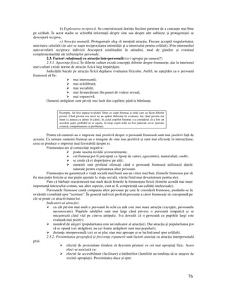 76
b) Explorarea reciprocă. Se concretizează dorin a fiecărui partener de a cunoaşte mai bine
pe celălalt. În acest stadiu se schimbă informa ii despre sine sau despre alte subiecte şi protagoniştii se
descoperă reciproc.
c) Atrac ia mutuală. Protagoniştii aleg să men ină atrac ia. Fiecare acceptă singularitatea,
unicitatea celuilalt (de aici se naşte reciprocitatea intimită ii şi a interesului pentru celălalt). Prin intermediul
auto-revelării reciproce indivizii descoperă similitudini în atitudini, mod de gândire şi eventual
complementarită i ale trebuin elor personale.
2.3. Factori rela iona i cu atrac ia interpersonală (ce-i apropie pe oameni?)
2.3.1. Aparen a fizică. În diferite culturi există concep ii diferite despre frumuse e, dar în interiorul
unei culturi există norme de atrac ie fizică larg împărtăşite.
Judecă ile bazate pe atrac ia fizică depăşesc evaluarea fizicului. Astfel, ne aşteptăm ca o persoană
frumoasă să fie:
mai interesantă;
mai echilibrată;
mai sociabilă;
mai fermecătoare din punct de vedere sexual;
mai expansivă.
Oamenii atrăgători sunt privi i mai înalt din copilărie până la bătrâne e.
Exemplu. Au fost supuse evaluării filme cu copii frumoşi şi urâ i care au făcut diferite
prostii. Când prostia era mică nu au apărut diferen e în evaluare, dar când prostia era
mare (a arunca cu pietre în câini), în cazul copiilor frumoşi s-a considerat că a fost un
accident pu in probabil să se repete, în timp copiii urâ i au fost judeca i sever (purtare
cronică, comportament cu probleme).
Pentru că oamenii au o impresie mai pozitivă despre o persoană frumoasă sunt mai pozitivi fa ă de
aceasta. Ca urmare oamenii frumoşi au o imagine de sine mai pozitivă şi sunt mai eficien i în interac iune,
ceea ce produce o impresie mai favorabilă despre ei.
Frumuse ea are şi consecin e negative:
poate suscita invidie şi resentimente;
cei frumoşi pot fi percepu i ca lipsi i de valori, egocentrici, materialişti, snobi;
se crede că ei dispre uiesc pe al ii;
oamenii sunt profund ofensa i când o persoană frumoasă utilizează datele
naturale pentru exploatarea altor persoane.
Frumuse ea nu garantează o via ă socială mai bună sau un viitor mai bun. (femeile frumoase par să
fie mai pu in fericite şi mai pu in ajustate la via a socială, vârsta fiind mai devastatoare pentru ele).
Pare că bărba ii reac ionează mai mult decât femeile la frumuse ea fizică (femeile acordă mai mare
importan ă intereselor comun, sau altor aspecte, cum ar fi, competen ă sau calită i intelectuale).
Persoanele frumoase caută compania altor persoane pe care le consideră frumoase, punându-se în
evidentă o tendin ă spre “asortare”. În general indivizii preferă persoane a căror frumuse e să corespundă pe
cât se poate cu atractivitatea lor.
Indicatori ai atrac iei.
cu cât privim mai mult o persoană în ochi cu atât este mai mare atrac ia (excep ie, persoanele
necunoscute). Pupilele adul ilor sunt mai largi când privesc o persoană simpatică şi se
micşorează când văd pe cineva antipatic. S-a dovedit că o persoană cu pupilele largi este
evaluată mai pozitiv;
numărul de alegeri (popularitatea este un indicator al atrac iei). Dar atrac ia şi popularitatea pot
să se opună (cei atrăgători, nu cei foarte atrăgători sunt mai populari);
distan a interpersonală (cei ce se plac stau mai aproape şi se înclină unul spre celălalt).
2.3.2. Proximitatea geografică şi frecven a expunerii sunt factori asocia i cu atrac ia interpersonală
prin:
efectul de proximitate (tindem să devenim prieteni cu cei mai apropia i fizic. Acest
efect se asociază cu:
efectul de accesibilitate (facilitare) a întâlnirilor (familiile au tendin a să se ataşeze de
vecinii apropia i). Proximitatea duce şi spre:
 