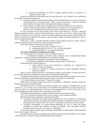 77
efectul de familiaritate care duce la simpatie (sporind ocaziile ca oamenii să se
obişnuiască unii cu al ii).
Efectul de familiaritate, făcut posibil prin frecven a contactelor, care la rândul ei este facilitată de
proximitate, favorizează două procese:
perceperea celuilalt (experimentele lui Zajonc arată că simplul fapt de a fi expus frecvent şi în
manieră repetitivă la un acelaşi stimul – obiect, situa ie sau persoană – crează un sentiment
pozitiv fa ă de acel stimul. Este vorba despre efectul simplei expuneri).
interac ionarea cu celălalt (vederea regulată şi frecventă a altei persoane nu este suficientă
pentru a produce atrac ie mutuală, esen ial fiind să se comunice şi să se interac ionneeze cu
aceasta, ceea ce favorizează descoperirea unor interese comune şi a unor afinită i).
Cu cât o persoană este mai mult expusă cu atât creşte atrac ia fa ă de ea. Aceasta se datorează
faptului că apari ia continuă a unei persoane func ionează ca un reductor de pulsiune. Apari ia unui străin
activează şi alertează, ceea ce produce o stare de excita ie neplăcută asociată cu teamă şi incertitudine. Pe
măsură ce persoana este văzută de nou, apare o stare de uşurare ataşată (şi atribuită) prezen ei ei, ceea ce
duce la creşterea atractivită ii.
Există însă o curbă a eficien ei efectului expunerii (după atingerea unui nivel optim, odată cu
expunerea repetată simpatia intră în declin, prin satura ie şi plictiseală).
Exisă reguli culturale referitoare la distan a fizică:
zona intimă (de la contact corporal la 45 cm.);
distan a personală (45 cm. la 1,25 m., rezervată prietenilor);
zona publică (peste 3,7 m., pentru necunoscută).
2.4. Factori rela iona i cu men inerea unei rela ii.
24.1. Similaritatea interpersonală. (”Cine se aseamănă se adună”)
a) Similaritate atitudinală. Cercetările arată că factorul critic ce fundamentează rela ia
similaritate – atrac ie este propor ia similarită ilor şi nu numărul lor absolut.
b) Similaritate vestimentară, emo ională, de statut, de obişnuin e
c) Similaritatea trăsăturilor de personalitate corelează înalt cu atractivitatea.
Similaritatea duce la atrac ie pentru că:
creşte respectul de sine prin sentimentul de confirmare (ex.: vegetarienii îşi
întăresc reciproc convingerile);
oamenii se aşteaptă la o rela ie mai pozitivă cu cineva asemănător (lipsă de
motive de conflict).
Pentru a stabili o legătură amicală cu o persoană din alt grup, aceasta trebuie să semene mai mult şi
pe mai multe dimensiuni, problemă care nu se pune la o persoană din acelaşi grup.
Asemănarea aduce după sine simpatie, în timp ce diferen a atrage după sine antipatie sau aversiune.
Efectul de similitudine capătă importan ă pe măsură ce rela ia se dezvoltă şi se stabilizează.
2.4.2. Disimilaritatea interpersonală. (”Contrariile se atrag”)
Odată rela ia consolidată, indivizii pot căuta nu asemănările ci diferen ele. Această constatare se
bazează pe principiul complementarită ii.
Disimilaritatea duce la atrac ie dacă diferen a permite unui partener să îndeplinească nevoile
celuilalt (ex.: cel ce simte nevoia să fie protejat va fi satisfăcut dacă partenerul lui îi aduce protec ie; cel
căruia nu-i place să ia decizii importante va fi bucuros dacă partenerul său o va face în locul său). Acest
factor influen ează mai ales în etapa a treia de dezvoltare a unei rela ii.
Similaritatea şi disimilaritatea au o putere relativă în func ie de persoană şi situa ie.
2.4.3. Frica. Dorin a de a diminua frica îi face pe oameni şi caute compania celorlal i.
Rela iile interpersonale simpatetice cuprind două orientări:
centrifugă (sentimentele de atrac ie-repulsie-indiferen ă pe care le încearcă şi le exprimă un
subiect fa ă de anturaj). Se exprimă prin numărul de alegeri şi respingerii în raport cu ceilal i.
Constituie indicele expansivită ii socio-afective a individului şi traduce nevoia sa de ceilal i;
centripedă (sentimentele de atrac ie–repulsie–indiferen ă pe care le suscită din partea
celorlal i). Se exprimă prin numărul de alegeri şi respingeri venite din partea celorlal i.
Constituie indicele integrării socio-afective a individului.
Cei doi indici oferă o imagine asupra distribu iei sociabilită ii la nivelul rela iilor interpersonale din
interiorul unui grup (L. Moreno).
Baza psihologică a atrac iei şi respingerii este atribuirea partenerului de interac iune a unor însuşiri
şi atitudini pozitive şi negative (reprezentarea celuilalt pe plan cognitiv).
 