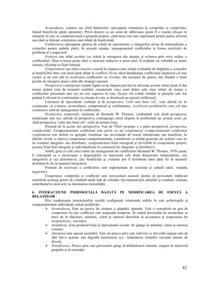 82
Acomodarea, cedarea sau stilul îndatoritor, (presupune renun area la competi ie şi compromis,
lãsând beneficiile pãr ii oponente). Privit deseori ca un semn de slãbiciune, poate fi o reac ie eficace în
situa iile în care se conştientizeazã o greşealã proprie, când miza este mai importantã pentru partea adversã
sau când se doreşte construirea unei rela ii de bunãvoin ã.
Colaborarea (presupune gãsirea de solu ii de maximizare a câştigurilor şi/sau de minimalizare a
costurilor pentru ambele pãr i). In aceastã situa ie, managementul conflictelor ia forma rezolvãrii de
probleme şi a negocierii.
Evitarea sau stilul ocolitor (se referă la retragerea din situa ie şi evitarea prin orice mijloc a
conflictului). Deşi evitarea poate oferi o oarecare reducere a stress-ului, în realitate nu schimbã cu nimic
situa ia, eficien a sa fiind limitatã.
Compromisul sau stilul concesiv (constã în cãutarea unei solu ii echitabile de împãr ire a costurilor
şi beneficiilor între cele douã pãr i aflate în conflict). El nu oferã întotdeauna conflictului rãspunsul cel mai
creativ şi nu este util în rezolvarea conflictelor ce izvorãsc din asimetrii de putere, dar rãmâne o bunã
pozi ie de retragere atunci când alte strategii eşueazã.
Perspectiva contingen ei sus ine faptul că un răspuns privitor la eficien a acestor stiluri poate fi dat
numai inând cont de termenii realită ii situa ionale (nici unul dintre cele cinci stiluri de tratare a
conflictelor prezentate mai sus nu este superior în sine, fiecare stil având virtu ile şi pãcatele sale dar
putând fi eficient în conformitate cu situa ia în care se deruleazã un episod conflictual).
Literatura de specialitate vorbeşte şi de perspectiva "celei mai bune căi", care afirmă că, în
compara ie cu evitarea, acomodarea, compromisul şi confruntarea, rezolvarea problemelor este cel mai
constructiv mod de management al conflictului.
Perspectiva temporală, sus inută de Kenneth W. Thomas, combinând cele două perspective
men ionate mai sus, afirmă că perspectiva contingen ei oferă răspuns la problemele pe termen scurt, pe
când perspectiva "celei mai bune căi", celor pe termen lung.
Pornind de la aceste trei perspective, Van de Vliert propune o a patra perspectivă, perspectiva
complexită ii. Comportamentul conflictual este privit ca un conglomerat (comportamentul conflictual
conglomerat este definit ca agregări simultane sau secven iale de reac ii inten ionate sau manifeste, la
diferite nivele, a câtorva componente comportamentale, considerate ca unită i generale ale ac iunii care au
un con inut integrativ sau distributiv, conglomerarea fiind eterogenă şi divizibilă în componente proprii,
acestea fiind însă omogene şi individualizate în con inutul lor integrativ şi distributiv).
Astfel, grila cu cele cinci stiluri de management ale conflictelor (Kenneth W. Thomas, 1976) poate
fi concepută ca o încrucişare a diagonalelor ce reprezintă cele două dimensiuni independente, cea
integrativă şi cea distributivă, căci beneficiile şi costurile pot fi distribuite între păr i fie în manieră
distributivă, fie în manieră integrativă.
Formele de rezolvare a conflictelor sunt reglementate de societate şi cultură (duel, vendetă,
negociere)
Cooperarea, competi ia şi conflictul sunt interac iuni mutuale pentru că persoanele implicate
manifestă aceleaşi genuri de conduită unele fa ă de celelalte (îşi răspund prin atitudini şi conduite similare,
contribuind în mod activ la men inerea mutualită ii.
6. INTERAC IUNE PSIHOSOCIALĂ BAZATĂ PE MODIFICAREA DE ESEN Ă A
RELA IILOR
Prin condensarea interac iunilor rezultă configura ii rela ionale stabile în care psihologiile şi
comportamentele individuale suferă modificări.
Acomodarea. Este un proces de creştere a adaptării mutuale. Unii o consideiră un gen de
compromis în care conflictul este suspendat temporar. În cadrul procesului de acomodare se
trece de la obiceiuri, atitudini, valori şi interese deosebite la acceptarea şi respectarea lor
reciprocă (ex.: so -so ie).
Asimilarea. Este produsul final al interac iunii sociale. Se ajunge la atitudini, valori şi interese
comune.
Alienarea este opusul asimilării. Este un proces prin care indivizii se dezvoltă separat unii de
al ii într-o ac iune mai degrabă inarmonică (ex.: înrăută irea rela iilor so -so ie înainte de
divor ).
Stratificarea. Proces prin care persoanele ajung să dobândească statuute, ranguri în interiorul
grupului şi al societă ii.
 