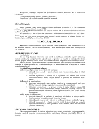 83
Cooperarea, competi ia, conflictul sunt rela ie mutuale, simetrice, neierarhice. La fel acomodarea
şi asimilarea.
Alienarea este o rela ie mutuală, asimetrică, neierarhică.
Stratificarea este o rela ie mutuală, asimetrică, ierarhică.
Referin e bibliografice
GOLU, Pantelimon, (2000), Rela iile simpatetice (afinitare, preferen iale, socioafective), în P. Golu, Fundamentele
psihologiei sociale, Constan a, Editura Ex Ponto, p. 217-272;
ILU , Petru (2000), Dragostea şi prietenia: iluzii, satisfac ii, dezamăgiri, în P. Ilu , Iluzia localismului şi localizarea iluziei,
Iaşi, Polirom, p. 130-171;
PLON, Michel (1972), "Jeux" et conflits în S. Moscovici (dir.), Introduction à la psychologie sociale, Vol.I, Paris, Librairie
Larousse;
RADU, Ioan (1994), Atrac ia interpersonală, rela ii de afiliere şi ancheta sociometrică, în Ioan Radu, Petru Ilu , Liviu
Matei, Psihologie socială, Cluj-Napoca, Editura Exe, p. .211-242
VII. INFLUEN A SOCIALĂ
Orice interac iune se transformă legic în influen ă. Această problematică a fost tratată in extenso de
prof. Dumitru Cristea în „Tratat de psihologie socială” (2000). Influen a este atât un factor al integrării cât
şi al schimbării.
1. DEFINI IE ŞI CLASIFICARE
1.1. Defini ie
În sens larg: fenomen psihosocial care constă în modificarea sistemelor cognitiv-intelectual,
orientativ-atitudinal şi comportamental–ac ional, care se produce ca rezultat al interac iunilor dintre
persoane, grupuri, institu ii şi situa ii sociale. Orice interac iune are o componentă de influen are reciprocă.
În sens restrâns: ac iune prin care un actor social (persoană, grup, institu ie) determină modificări
atitudinale şi comportamentale unor persoane sau grupuri. În această accep iune influen a are un caracter
predominant unilateral.
1.2. Clasificarea formelor de influen ă:
a) După statutul psihosocial al celor două păr i implicate:
influen ă interpersonală – ambii parteneri sunt persoane fizice, aflate în rela ii
nemijlocite;
influen ă impersonală – agentul este o organiza ie sau institu ie care vizează
influen area indirectă a unei categorii virtuale de persoane prin intermediul mass-
mediei.
b) În func ie de inten ionalitate:
influen are inten ionată – este realizată conştient în virtutea atingerii unui scop,
folosind o anumită strategie (sugestie, persuasiune, ordin, manipulare);
influen are neinten ionată – se produce spontan în cadrul rela iilor sociale, fără
conştiin a clară a celor implica i (prin imita ie, contagiune, disonan ă cognitivă sau
presiune spontană spre conformism, uneori şi prin mass-media, când scopul real este
de informare).
c) Din perspectiva obiectivului:
influen ă formativă – se realizează în socializare, prin învă are şi integrare socială,
fiind întotdeauna acordată la normele şi valorile sociale);
influen ă de adecvare socială – prin care se produce armonizarea conduitelor în grup;
influen ă manipulativă – vizează controlul social în concordan ă cu scopurile
agen ilor de influen are, la limită, putându-se încălca normele şi faire-play-ului social
(stimulări subliminale).
2. MECANISME PSIHOSOCIALE.
Mecanismele psihosociale de realizare a influen ei sunt: imita ia, contagiunea, compararea socială,
disonan a cognitivă, sugestia, persuasiunea, ordinul, manipularea, influen a minorită ilor. Ele se pot
declanşa:
 