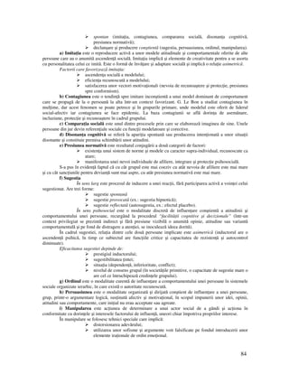 84
spontan (imita ia, contagiunea, compararea socială, disonan a cognitivă,
presiunea normativă);
declanşare şi producere conştientă (sugestia, persuasiunea, ordinul, manipularea).
a) Imita ia este o reproducere activă a unor modele atitudinale şi comportamentale oferite de alte
persoane care au o anumită ascenden ă socială. Imita ia implică şi elemente de creativitate pentru a se asorta
cu personalitatea celui ce imită. Este o formă de învă are şi adaptare socială şi implică o rela ie asimetrică.
Factorii care favorizează imita ia:
ascenden a socială a modelului;
eficien a recunoscută a modelului;
satisfacerea unor vectori motiva ionali (nevoia de recunoaştere şi protec ie, presiunea
spre conformism).
b) Contagiunea este o tendin ă spre imitare inconştientă a unui model dominant de comportament
care se propagă de la o persoană la alta într-un context favorizant. G. Le Bon a studiat contagiunea în
mul ime, dar acest fenomen se poate petrece şi în grupurile primare, unde modelul este oferit de liderul
social-afectiv iar contagiunea se face epidemic. La baza contagiunii se află dorin a de asemănare,
incluziune, protec ie şi recunoaştere în cadrul grupului.
c) Compara ia socială este unul dintre procesele prin care se elaborează imaginea de sine. Unele
persoane din jur devin referen iale sociale cu func ii modelatoare şi corective.
d) Disonan a cognitivă se referă la apari ia spontană sau producerea inten ionată a unor situa ii
disonante şi constituie premisa schimbării unor atitudini.
e) Presiunea normativă este rezultatul conjugării a două categorii de factori:
existen a unui sistem de norme şi modele cu caracter supra-individual, recunoscute ca
atare;
manifestarea unei nevoi individuale de afiliere, integrare şi protec ie psihosocială.
S-a pus în eviden ă faptul că cu cât grupul este mai coeziv cu atât nevoia de afiliere este mai mare
şi cu cât sanc iunile pentru devian ă sunt mai aspre, cu atât presiunea normativă este mai mare.
f) Sugestia
În sens larg este procesul de inducere a unei reac ii, fără participarea activă a voin ei celui
sugestionat. Are trei forme:
sugestie spontană
sugestie provocată (ex.: sugestia hipnotică);
sugestie reflectată (autosugestia, ex.: efectul placebo).
În sens psihosocial este o modalitate discretă de influen are conştientă a atitudinii şi
comportamentului unei persoane, recurgând la procedeul “facilită ii cognitive şi decizionale” (într-un
context privilegiat se prezintă indirect şi fără presiune vizibilă o anumită opinie, atitudine sau variantă
comportamentală şi pe fond de distragere a aten iei, se inoculează ideea dorită).
În cadrul sugestiei, rela ia dintre cele două persoane implicate este asimetrică (inductorul are o
ascenden ă psihică, în timp ce subiectul are func iile critice şi capacitatea de rezisten ă şi autocontrol
diminuate).
Eficacitatea sugestiei depinde de:
prestigiul inductorului;
sugestibilitatea intei;
situa ia (dependen ă, inferioritate, conflict);
nivelul de consens grupal (în societă ile primitive, o capacitate de sugestie mare o
are cel ce întruchipează credin ele grupului).
g) Ordinul este o modalitate curentă de influen are a comportamentului unei persoane în sistemele
sociale organizate ierarhic, în care există o autoritate recunoscută.
h) Persuasiunea este o modalitate organizată şi dirijată conştient de influen are a unei persoane,
grup, printr-o argumentare logică, sus inută afectiv şi motiva ional, în scopul impunerii unor idei, opinii,
atitudini sau comportamente, care ini ial nu erau acceptate sau agreate.
i) Manipularea este ac iunea de determinare a unui actor social de a gândi şi ac iona în
conformitate cu dorin ele şi interesele factorului de influen ă, uneori chiar împotriva propriilor interese.
În manipulare se folosesc tehnici speciale care implică:
distorsionarea adevărului;
utilizarea unor sofisme şi argumente voit falsificate pe fondul introducerii unor
elemente ira ionale de ordin emo ional.
 