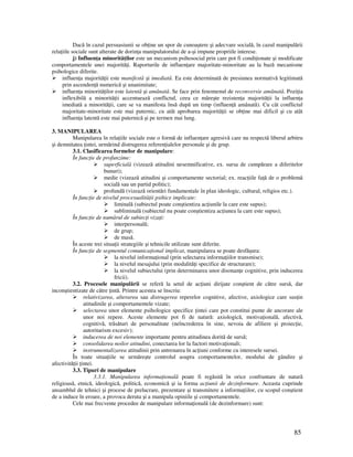85
Dacă în cazul persuasiunii se ob ine un spor de cunoaştere şi adecvare socială, în cazul manipulării
rela iile sociale sunt alterate de dorin a manipulatorului de a-şi impune propriile interese.
j) Influen a minorită ilor este un mecanism psihosocial prin care pot fi condi ionate şi modificate
comportamentele unei majorită i. Raporturile de influen are majoritate-minoritate au la bază mecanisme
psihologice diferite.
influen a majorită ii este manifestă şi imediată. Ea este determinată de presiunea normativă legitimată
prin ascenden ă numerică şi unanimitate;
influen a minorită ilor este latentă şi amânată. Se face prin fenomenul de reconversie amânată. Pozi ia
inflexibilă a minorită ii accentuează conflictul, ceea ce măreşte rezisten a majorită ii la influen a
imediată a minorită ii, care se va manifesta însă după un timp (influen ă amânată). Cu cât conflictul
majoritate-minoritate este mai puternic, cu atât aprobarea majorită ii se ob ine mai dificil şi cu atât
influen a latentă este mai puternică şi pe termen mai lung.
3. MANIPULAREA
Manipularea în rela iile sociale este o formă de influen are agresivă care nu respectă liberul arbitru
şi demnitatea intei, urmărind distrugerea referen ialelor personale şi de grup.
3.1. Clasificarea formelor de manipulare:
În func ie de profunzime:
superficială (vizează atitudini nesemnificative, ex. sursa de cumpărare a diferitelor
bunuri);
medie (vizează atitudini şi comportamente sectorial; ex. reac iile fa ă de o problemă
socială sau un partid politic);
profundă (vizează orientări fundamentale în plan ideologic, cultural, religios etc.).
În func ie de nivelul procesualită ii psihice implicate:
liminală (subiectul poate conştientiza ac iunile la care este supus);
subliminală (subiectul nu poate conştientiza ac iunea la care este supus);
În func ie de numărul de subiec i viza i:
interpersonală;
de grup;
de masă.
În aceste trei situa ii strategiile şi tehnicile utilizate sunt diferite.
În func ie de segmentul comunica ional implicat, manipularea se poate desfăşura:
la nivelul informa ional (prin selectarea informa iilor transmise);
la nivelul mesajului (prin modalită i specifice de structurare);
la nivelul subiectului (prin determinarea unor disonan e cognitive, prin inducerea
fricii).
3.2. Procesele manipulării se referă la setul de ac iuni dirijate conştient de către sursă, dar
inconştientizate de către intă. Printre acestea se înscriu:
relativizarea, alterarea sau distrugerea reperelor cognitive, afective, axiologice care sus in
atitudinile şi comportamentele vizate;
selectarea unor elemente psihologice specifice intei care pot constitui punte de ancorare ale
unor noi repere. Aceste elemente pot fi de natură: axiologică, motiva ională, afectivă,
cognitivă, trăsături de personalitate (neîncrederea în sine, nevoia de afiliere şi proiec ie,
autoritarism excesiv);
inducerea de noi elemente importante pentru atitudinea dorită de sursă;
consolidarea noilor atitudini, conectarea lor la factori motiva ionali;
instrumentalizarea atitudinii prin antrenarea în ac iuni conforme cu interesele sursei.
În toate situa iile se urmăreşte controlul asupra comportamentelor, modului de gândire şi
afectivită ii intei.
3.3. Tipuri de manipulare
3.3.1. Manipularea informa ională poate fi regăsită în orice confruntare de natură
religioasă, etnică, ideologică, politică, economică şi ia forma ac iunii de dezinformare. Aceasta cuprinde
ansamblul de tehnici şi procese de prelucrare, prezentare şi transmitere a informa iilor, cu scopul conştient
de a induce în eroare, a provoca deruta şi a manipula opiniile şi comportamentele.
Cele mai frecvente procedee de manipulare informa ională (de dezinformare) sunt:
 