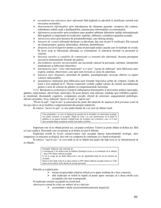 86
ascunderea sau selectarea unor informa ii fără legătură cu adevărul (o justificare curentă este
invocarea secretului);
distorsionarea informa iilor prin introducerea de elemente parazite, scoaterea din context,
schimbarea ordinii reale a desfăşurărilor, amestecarea informa iilor cu comentariul;
deformarea propor iilor prin acordarea unor ponderi arbitrare diferitelor unită i informa ionale
fără legătură cu importanta lor reală prin: repeti ii, sublinieri, extinderea spa iului acordat;
intoxicarea intei prin lansarea de pseudoinforma ii, care distrag aten ia;
lansarea de zvonuri (afirma ii declarate ca adevărate, dar care nu pot fi verificate). Ele creează
un climat propice: panică, neîncredere, defetism, demobilizare;
dirijarea asocierii faptelor pentru ca inta să perceapă rela ii cauzale care în realitate nu există.
În acest scop se înlocuieşte afirma ia cu comentariul, se amestecă trecutul cu prezentul şi
viitorul;
blocarea surselor şi canalelor de comunica ie ce transmit alte informa ii. Aceasta presupune
accesul la instrumentele formale ale puterii;
discreditarea surselor neconvenabile sau incomode (atacuri la persoană, calomnii, interpretări
tenden ioase şi fabricarea falsurilor);
interpunerea unor “relee informa ionale” şi a unor “agen i de influen ă” prin fabricarea unor
exper i, analişti, observatori, care apoi sunt invoca i ca surse de autoritate;
lansarea unor sloganuri, stereotipii de gândire, pseudoprincipii, invocate ulterior ca repere
valorice indiscutabile;
manipularea limbajului prin fabricarea unor formule lingvistice golite de con inut. Limba de
lemn a fost studiată de F. Thorm (expresiile verbale capătă valoare de stimuli necondi iona i
pentru o serie de scheme de gândire şi comportamentale stereotipe.
3.3.2. Manipularea psihologică constă în influen area fenomenelor şi proceselor psihice (percep ie,
gândire, reprezentare, afectivitate, motiva ie). În acest demers sunt utilizate: tendin a spre echilibru cognitiv
şi emo ional, disonan ele cognitive, compararea socială, efectul de amorsare, angajamentul psihologic,
efectul carismatic, frica, tehnicile “picior în uşă” şi “uşă în nas”.
“Picior în uşă”, “uşă în nas” şi amorsarea fac parte din tehnicile de supunere fără presiune (cum să
faci pe cineva să-şi modifice comportamentul din proprie ini iativă).
În tehnica “picior în uşă” se cere pu in înainte de a se cere (şi ob ine) mult.
Unei gospodine i se cere să lipească pe geamul de la bucătărie un autocolant ecologic
(act pu in costisitor şi acceptat). După un timp i se cere permisiunea să se pună în
grădina ei un panou inestetic tratând teme de ecologie (act costisitor), care va fi mai
uşor acceptat după acceptarea actului mai pu in costisitor.
Important este să se ob ină primul act, cel pu in costisitor. Uneori se poate ob ine al doilea act, fără
a-l cere explicit. Personale care cer primul şi al doilea act pot fi diferite.
Explica ia rezidă în teoria autopercep iei (am acceptat lipirea autocolantului ecologic, deci
simpatizez cu mişcarea ecologică, deci mă voi comporta în continuare ca o bună ecologistă).
În tehnica “uşă în nas” se cere mult ca să se ob ină mai pu in (de fapt ceea ce se inten ionează să
se ob ină).
Exemplu. Subiec ii sunt solicita i să:
a) înso ească 2 ore delincven i la Grădina Zoologică (ceea ce se urmăreşte să se ob ină)
– doar 16% dintre subiec i acceptă;
b) să se ocupe de un tânăr delincvent 2 ore pe săptămână timp de un an (nimeni nu
acceptă).
Dacă se face întâi cerea b) şi apoi cererea a) 50% dintre subiec i acceptă cererea a). Cele
două cereri trebuie să fie făcute de aceiaşi persoană.
Efectele se explică prin:
norma reciprocită ii (când se refuză ceva apare tendin a de a face concesii);
altă explica ie se referă la faptul că poate apare senza ia că a doua ofertă (cea
acceptată) este mai avantajoasă).
O explica ie unanim acceptată nu există încă.
Amorsarea constă în a face un subiect să ia o decizie:
ascunzându-i unele inconveniente(amorsare negativă);
 