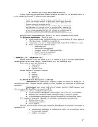 87
subliniind nişte avantaje fictive (amorsare pozitivă).
Schema amorsajului este următoarea: se face o propunere interesantă care este acceptată; ulterior se
revine asupra ei şi se constată că subiec ii acceptă în continuare.
Exemple. Amorsaj negativ: Subiec ii (studen i) sunt întreba i dacă sunt de acord să
participe la un experiment pentru care vor ob ine 1 punct. Subiec ii sunt de acord. După
câteva minute se revine cu precizarea că experimentul se va desfăşura la ora 7
diminea a. Subiec ii sunt în continuare de acord.
Amorsaj pozitiv. Subiec ii (studen i) sunt puşi în situa ia să alegă între participarea la
două experimente: a) un experiment plicticos, dar pentru care câştigă 2 puncte sau b) un
experiment pentru care câştigă doar 1 punct. Cei mai mul i subiec i aleg experimentul a)
dar sunt informa i, după pu in timp, că la acest experiment se ob ine tot 1 punct. În
ciuda acestei noi informa ii, cei mai mul i subiec i îşi men in op iunea ini ială.
Explica ie constă în faptul că angajarea într-un act face dificilă schimbarea deciziei ini iale.
3.4. Rezisten a la manipulare. Principii de bază:
oriunde există interese concurente sau divergente apare tendin a de a ini ia ac iuni de
influen are care pot căpăta forma manipulativă;
contracararea lor se face pe baza unor fluxuri informa ionale de tipul feed-back-ului;
trebuie avute în vedere informa ii despre:
o sursa manipulării;
o releele (cei ce intermediază);
o mijloacele tehnice (TV, radio, presă, afişe);
o efectele ob inute de manipulator;
o interesele manipulatorului.
4. EFECTELE INFLUEN EI SOCIALE
Efectele influen ei sociale sunt diferite la cei ce se supun ei .şi la cei ce îi rezistă. Dacă influen a
asigură adaptarea şi integrarea, având un caracter formativ, ea are însă şi efecte perverse.
Pentru cei ce se supun apar fenomene ca:
uniformitate;
conformare;
supunere socială.
Efectele derivate din rezisten a la influen ă
anomie
reactan ă
devian ă;
delincven ă.
4.1. Efectele derivate din supunerea la influen ă
Uniformitatea este rezultatul unei influen e acceptate de subiec i din dorin a de a fi
asemănător cu ceilal i. Presupune o rela ie contradictorie între presiunea spre similaritate şi tendin a spre
diferen iere.
Conformismul apare atunci când subiectul cedează presiunii vizând impunerea unor
valori, norme, modele. Gradul de conformism depinde de.
a) Presiunea grupului, care poate avea trei urmări:
acceptarea este o cedare pentru a evita sanc iuni, care se face doar la nivel formal;
integrarea este o acceptare datorită convingerii intime că grupul are dreptate;
identificarea este o cedare pentru că grupul are calită i pe care subiectul le admiră.
b) Personalitatea subiectului. Trăsăturile care favorizează predispozi ia spre conformism:
slaba încredere în sine;
existen a unor complexe;
eşecuri repetate;
La aceste persoane există tendin a spre conformism datorită nevoii de securitate, recunoaştere şi
aprobare socială.
autoritarismul (gradul mare de conformism se explică prin respectul mare fa ă de
legi, conven ii, institu ii);
gândirea convergentă:
 