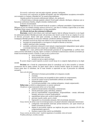 88
Persoanele conformiste sunt mai pu in originale, spontane, inteligente.
Persoanele non-conformiste au gândire divergentă, sunt mai independente (acceptarea conven iilor
este resim ită ca o limitare a libertă ii lor), îşi asumă responsabilitatea.
Anumite profesii favorizează conformismul (militari, cler, profesori).
c) Permisivitatea şi toleran a spa iului cultural. Există spa ii culturale, ideologice, religioase care se
bazează pe conformism (familia, religiile orientale, totalitarismul).
d) factori circumstan iali.
Supunerea este cea mai accentuată formă de acceptare a influen ei autorită ilor. Experimentele lui
Milgram au scos în eviden ă existen a supunerii distructive, care duce la violen e şi agresivitate şi au arătat
fragilitatea fiin ei umane şi vulnerabilitatea ei în fa a autorită ilor.
4.2. Efectele derivate din rezisten a la influen ă
Reactan a constă în dezvoltarea unei motiva ii negative fa ă de influen a formativă şi este legată
de sentimentul pierderii libertă ii personale sub presiunea unor factori sociali. Ea îşi are originea în nevoia
de libertate personală. Atunci când apare reactan a, se adoptă un comportament independent pentru
recâştigarea libertă ii pierdute în urma unor influen e considerate arbitrare şi tiranice.
presiunea excesivă are efecte mai reduse în ceea ce priveşte reactan a decât cea discretă;
reactan a este propor ională cu convingerea în dreptul la libertate şi unicitate;
cedările anterioare reduc reactan a;
societă ile conformiste tolerează în mică măsură comportamentele independente (poate apărea
o rezisten ă interioară care să ducă spre o dedublare axiologică).
Anomia este o stare psihosocială disfunc ională generată de incompatibilită i şi conflicte între
valori şi norme individuale şi de grup. Apare ca urmare a rezisten ei la interiorizarea valorilor şi normelor pe
fondul inconsisten ei acestora. Cauzele ei sunt sociale şi psihosociale:
uzura normelor tradi ionale;
desincronizări între sectoare;
normele nu mai au suport axiologic.
În aceste situa ii se pierd reperele şi actorii sociali încep să se comporte după pulsiuni şi nu după
morală.
Devian a este o formă de comportament plasat în contradic ie sau în afara normelor şi valorilor
recunoscute într-un spa iu cultural. Ea apare atunci când se încalcă limitele impuse de normele sociale.
Uneori poate duce la schimbare, dar în toate formele ei reprezintă un eşec al proceselor de influen ă
normativă.
Surse ale devian ei:
deficien e în formarea personalită ii şi în integrarea socială;
reactan a;
anomia (societatea este incapabilă să ofere modele de comportament);
excesul de control social şi manifestările arbitrare ale autorită ii;
disfunc ionalită i sociale;
la nivelul personalită ii: crize, tendin e psihopatice, situa ii conjuncturale).
Delincven a se referă la comportamente cu caracter antisocial.
Clasificare comportamentului delincvent se face după:
gradul de inten ionalitate (inten ionat, neinten ionat);
mod de participare (grup, individual, mul ime);
grad de responsabilitate (responsabilitate, iresponsabilitate - emo ie, deficien ă
mentală, intoxicare cu alcool, boală psihică);
repetabilitate (prima oară, recidivă simplă sau multiplă);
gravitate (uşoară, medie, gravă, crimă);
împrejurări (cu circumstan e atenuante, fără circumstan e atenuante).
Cauze interne ale delincven ei (la nivelul persoanei şi în planul schemelor rela ionale interiorizate):
configura ia motiva ională (motiva ie primar-instinctivă, care apare deseori pe
fondul consumului de alcool);
răspuns la provocările explicite sau implicite din partea victimelor (4%-8% din
comportamentele agresive);
frustrare şi agresivitate (nativă sau dobândită).
Cauze externe ale delincven ei - mod de organizare al socialului, stress-ul social.
Profilul psihologic al delincventului:
 