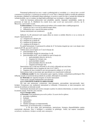 9
Fenomenul psihosocial nu este o sumã a psihologicului şi socialului, ci o sintezã între socialul
contaminat de psihologic şi psihologicul modelat de social. Este o abstrac ie înaltã şi rezultã din admiterea
de principiu a întâlnirii şi confruntãrii dintre psihologic şi social şi a unirii lor într-o variantã din infinitul de
variante posibile, care se conduce nu dupã legile psihologiei sau sociologiei, ci dupã legi proprii.
Astfel de fenomene psihosociale sunt atitudinile, opiniile, stigmatul, mentalitã ile, modul de
proiectare al vie ii etc. E. Durkheim le-a numit lucru, fapt social sau reprezentãri colective, iar S.
Moscovici, reprezentãri sociale.
b) Interac iunea. Un fenomen psihosocial trebuie sã fie urmãrit dintr-o dublã perspectivã:
ac iunea pe care o exercitã un individ asupra altuia,
influen a pe care o suportã din partea acestuia.
Schema interac iunii este urmãtoarea:
A↔B
Subiec ii A şi B ac ioneazã unul asupra altuia nu numai ca entitã i obiective ci şi ca sisteme de
imagini. Sã presupunem cã:
A1
= imaginea lui A despre sine
B2
= imaginea lui A despre B
B1
= imaginea lui B despre sine
A2
= imaginea lui B despre A
În cadrul interac iunii, A ac ioneazã în calitate de A1
(în lumina imaginii pe care o are despre sine)
asupra lui B2
(B, aşa cum îl vede el).
Trebuie inut cont de faptul cã A1
este în func ie de:
particularitã ile lui A,
particularitã ile situa iei de interac iune A↔B,
particularitã ile lui B2
, care la rândul lor sunt în func ie de:
o particularitã ile obiective ale lui A,
o imaginea lui A despre sine,
o particularitã ile situa iei,
o particularitã ile obiective ale lui B,
o imaginea lui B despre sine.
Interac iunea este cu atât mai eficientã cu cât existã o diferen ã mai micã între:
particularitã ile reale şi imaginea de sine (A-A1
; B-B1
);
imaginea de sine şi modul în care este perceput de celãlalt (A1
-A2
; B1
-B2
).
Interac iunea tinde cu necesitate spre specializare şi se transformã în influen ã.
c) Influen a socialã. În orice interac iune apare sugestia, imita ia, contaminarea psihologicã. Prin
influen a socialã se transformã dezacordurile în acorduri, diferen ele în asemãnãri.
d). Motiva ia este suportul energetic al oricãrei interac iuni.
Toate aceste concepte fundamentale sunt abstrac ii.
4.3.2. CONCEPTE PARTICULARIZATOARE
Ele sunt mai numeroase: comunicare, inter-cunoaştere, personalitate inter-personalã, inter-
învã are. Comunicare este mediatorul interac iunii şi influen ei. Comunicarea şi inter-cunoaşterea sunt
marcate de atribuire şi inferen ã socialã.
Fenomenele desemnate prin aceste concepte se petrec în contexte determinate, cu oameni concre i,
în anumite situa ii, fiind deci mai concrete.
4.3.3. Concepte cadru
a) Persoana. Este purtãtoarea proceselor psihice. La acest nivel se găsesc:
percep ia şi gândirea;
limbajul;
afectivitatea;
aptitudinile;
trãsãturi tipologice şi temperamentale.
Interac iune, la nivelul persoanei, se manifestã:
Pe de-o parte, prin personalizare, interiorizare, formarea disponibilitã ilor pentru
exteriorizãri ulterioare. Este o închidere a socialului în psihologic. Astfel, iau naştere conceptele:
socializare, inculturare, învã are socialã, auto-cunoaştere.
 
