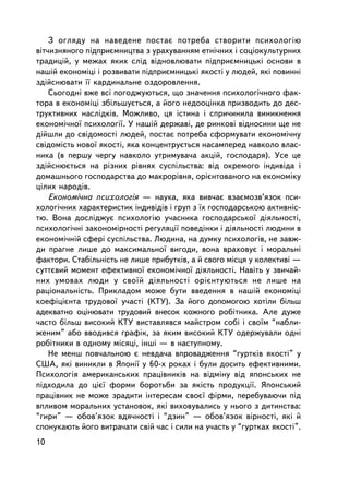 Ç îãëÿäó íà íàâåäåíå ïîñòàº ïîòðåáà ñòâîðèòè ïñèõîëîãiþ
âiò÷èçíÿíîãî ïiäïðèºìíèöòâà ç óðàõóâàííÿì åòíi÷íèõ i ñîöiîêóëüòóðíèõ
òðàäèöié, ó ìåæàõ ÿêèõ ñëiä âiäíîâëþâàòè ïiäïðèºìíèöüêi îñíîâè â
íàøié åêîíîìiöi i ðîçâèâàòè ïiäïðèºìíèöüêi ÿêîñòi ó ëþäåé, ÿêi ïîâèííi
çäiéñíþâàòè ¿¿ êàðäèíàëüíå îçäîðîâëåííÿ.
    Ñüîãîäíi âæå âñi ïîãîäæóþòüñÿ, ùî çíà÷åííÿ ïñèõîëîãi÷íîãî ôàê-
òîðà â åêîíîìiöi çáiëüøóºòüñÿ, à éîãî íåäîîöiíêà ïðèçâîäèòü äî äåñ-
òðóêòèâíèõ íàñëiäêiâ. Ìîæëèâî, öÿ iñòèíà i ñïðè÷èíèëà âèíèêíåííÿ
åêîíîìi÷íî¿ ïñèõîëîãi¿. Ó íàøié äåðæàâi, äå ðèíêîâi âiäíîñèíè ùå íå
äiéøëè äî ñâiäîìîñò³ ëþäåé, ïîñòàº ïîòðåáà ñôîðìóâàòè åêîíîìi÷íó
ñâiäîìiñòü íîâî¿ ÿêîñòi, ÿêà êîíöåíòðóºòüñÿ íàñàìïåðåä íàâêîëî âëàñ-
íèêà (â ïåðøó ÷åðãó íàâêîëî óòðèìóâà÷à àêöié, ãîñïîäàðÿ). Óñå öå
çäiéñíþºòüñÿ íà ðiçíèõ ðiâíÿõ ñóñïiëüñòâà: âiä îêðåìîãî iíäèâ³äà i
äîìàøíüîãî ãîñïîäàðñòâà äî ìàêðîðiâíÿ, îðiºíòîâàíîãî íà åêîíîìiêó
öiëèõ íàðîäiâ.
    Åêîíîìi÷íà ïñèõîëîãiÿ — íàóêà, ÿêà âèâ÷àº âçàºìîçâ’ÿçîê ïñè-
õîëîãi÷íèõ õàðàêòåðèñòèê iíäèâiäiâ i ãðóï ç ¿õ ãîñïîäàðñüêîþ àêòèâíiñ-
òþ. Âîíà äîñëiäæóº ïñèõîëîãiþ ó÷àñíèêà ãîñïîäàðñüêî¿ äiÿëüíîñòi,
ïñèõîëîãi÷íi çàêîíîìiðíîñòi ðåãóëÿöi¿ ïîâåäiíêè i äiÿëüíîñòi ëþäèíè â
åêîíîìi÷íié ñôåði ñóñïiëüñòâà. Ëþäèíà, íà äóìêó ïñèõîëîãiâ, íå çàâæ-
äè ïðàãíå ëèøå äî ìàêñèìàëüíî¿ âèãîäè, âîíà âðàõîâóº i ìîðàëüíi
ôàêòîðè. Ñòàáiëüíiñòü íå ëèøå ïðèáóòêiâ, à é ñâîãî ìiñöÿ ó êîëåêòèâi —
ñóòòºâèé ìîìåíò åôåêòèâíî¿ åêîíîì³÷íî¿ äiÿëüíîñòi. Íàâiòü ó çâè÷àé-
íèõ óìîâàõ ëþäè ó ñâî¿é äiÿëüíîñòi îðiºíòóþòüñÿ íå ëèøå íà
ðàöiîíàëüíiñòü. Ïðèêëàäîì ìîæå áóòè ââåäåííÿ â íàøié åêîíîìiöi
êîåôiöiºíòà òðóäîâî¿ ó÷àñòi (ÊÒÓ). Çà éîãî äîïîìîãîþ õîòiëè áiëüø
àäåêâàòíî îöiíþâàòè òðóäîâèé âíåñîê êîæíîãî ðîáiòíèêà. Àëå äóæå
÷àñòî áiëüø âèñîêèé ÊÒÓ âèñòàâëÿâñÿ ìàéñòðîì ñîái i ñâî¿ì “íàáëè-
æåíèì” àáî ââîäèâñÿ ãðàôiê, çà ÿêèì âèñîêèé ÊÒÓ îäåðæóâàëè îäíi
ðîáiòíèêè â îäíîìó ìiñÿöi, iíøi — â íàñòóïíîìó.
    Íå ìåíø ïîâ÷àëüíîþ º íåâäà÷à âïðîâàäæåííÿ “ãóðòêiâ ÿêîñòi” ó
ÑØÀ, ÿêi âèíèêëè â ßïîíi¿ ó 60-õ ðîêàõ i áóëè äîñèòü åôåêòèâíèìè.
Ïñèõîëîãiÿ àìåðèêàíñüêèõ ïðàö³âíèêiâ íà âiäìiíó âiä ÿïîíñüêèõ íå
ïiäõîäèëà äî öiº¿ ôîðìè áîðîòüáè çà ÿêiñòü ïðîäóêöi¿. ßïîíñüêèé
ïðàö³âíèê íå ìîæå çðàäèòè iíòåðåñàì ñâîº¿ ôiðìè, ïåðåáóâàþ÷è ïiä
âïëèâîì ìîðàëüíèõ óñòàíîâîê, ÿêi âèõîâóâàëèñü ó íüîãî ç äèòèíñòâà:
“ãèðè” — îáîâ’ÿçîê âäÿ÷íîñòi i “äçèí” — îáîâ’ÿçîê âiðíîñòi, ÿêi é
ñïîíóêàþòü éîãî âèòðà÷àòè ñâié ÷àñ i ñèëè íà ó÷àñòü ó “ãóðòêàõ ÿêîñòi”.
10
 