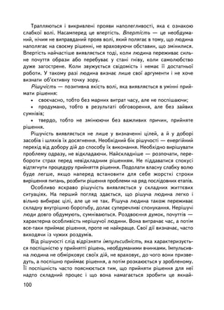 Òðàïëÿþòüñÿ i âèêðèâëåíi ïðîÿâè íàïîëåãëèâîñòi, ÿêà º îçíàêîþ
ñëàáêî¿ âîëi. Íàñàìïåðåä öå âïåðòiñòü. Âïåðòiñòü — öå íåîáäóìà-
íèé, íi÷èì íå âèïðàâäàíèé ïðîÿâ âîëi, ÿêèé ïîëÿãàº â òîìó, ùî ëþäèíà
íàïîëÿãàº íà ñâîºìó ðiøåííi, íå âðàõîâóþ÷è îáñòàâèí, ùî çìiíèëèñÿ.
Âïåðòiñòü íàé÷àñòiøå âèÿâëÿºòüñÿ òîäi, êîëè ëþäèíà ïåðåæèâàº ñèëü-
íå ïî÷óòòÿ îáðàçè àáî ïåðåáóâàº ó ñòàíi ãíiâó, êîëè ñàìîëþáñòâî
äóæå çàãîñòðåíå. Êîëè çâóæóºòüñÿ ñâiäîìiñòü i íåìàº ¿¿ äîñòàòíüî¿
ðîáîòè. Ó òàêîìó ðàç³ ëþäèíà âèçíàº ëèøå ñâî¿ àðãóìåíòè i íå õî÷å
âèçíàòè îá’ºêòèâíó òî÷êó çîðó.
    Ðiøó÷iñòü — ïîçèòèâíà ÿêiñòü âîëi, ÿêà âèÿâëÿºòüñÿ â óìiííi ïðèé-
ìàòè ðiøåííÿ:
    • ñâîº÷àñíî, òîáòî áåç ìàðíèõ âèòðàò ÷àñó, àëå íå ïîñïiøàþ÷è;
    • ïðîäóìàíî, òîáòî â ðåçóëüòàòi îáãîâîðåííÿ, àëå áåç çàéâèõ
ñóìíiâiâ;
    • òâåðäî, òîáòî íå çìiíþþ÷è áåç âàæëèâèõ ïðè÷èí, ïðèéíÿòå
ðiøåííÿ.
    Ðiøó÷iñòü âèÿâëÿºòüñÿ íå ëèøå ó âèçíà÷åííi öiëåé, à é ó äîáîði
çàñîáiâ i øëÿõiâ ¿õ äîñÿãíåííÿ. Íåîáõiäíèé á³ê ðiøó÷îñòi — åíåðãiéíèé
ïåðåõiä âiä äîáîðó äié äî ñïîñîáó ¿õ âèêîíàííÿ. Íåîáõiäíî âèðiøóâàòè
ïðîáëåìó îäðàçó, íå âiäêëàäàþ÷è. Íàéñêëàäíiøå — ðîçïî÷àòè, ïåðå-
áîðîòè ñòðàõ ïåðåä íåâiäêëàäíèì ðiøåííÿì. Íå ïiääàâàòèñÿ ñïîêóñi
âiäòÿãíóòè ïðîöåäóðó ïðèéíÿòòÿ ðiøåííÿ. Ïîäîëàòè âëàñíó ñëàáêó âîëþ
áóäå ëåãøå, ÿêùî íàïåðåä âñòàíîâèòè äëÿ ñåáå æîðñòêi ñòðîêè
âèðiøåííÿ ïèòàíü, ðîçáèòè ðiøåííÿ ïðîáëåìè íà ðÿä ïîñë³äîâíèõ åòàïiâ.
    Îñîáëèâî ÿñêðàâî ðiøó÷iñòü âèÿâëÿºòüñÿ ó ñêëàäíèõ æèòòºâèõ
ñèòóàöiÿõ. Íà ïåðøèé ïîãëÿä çäàºòüñÿ, ùî ðiøó÷à ëþäèíà ëåãêî i
âiëüíî âèáèðàº öiëi, àëå öå íå òàê. Ðiøó÷à ëþäèíà òàêîæ ïåðåæèâàº
ñêëàäíó âíóòðiøíþ áîðîòüáó, äîëàº ñóïåðå÷ëèâi ñïîíóêàííÿ. Íåðiøó÷i
ëþäè äîâãî îáäóìóþòü, ñóìíiâàþòüñÿ. Ðîçäâîºííÿ äóìîê, ïî÷óòòiâ —
õàðàêòåðíà îñîáëèâiñòü íåðiøó÷î¿ ëþäèíè. Âîíà âèòðà÷àº ÷àñ, à ïîòiì
âñå-òàêè ïðèéìàº ðiøåííÿ, ïðîòå íå íàéêðàùå. Ñâî¿ ä³¿ âèçíà÷àº, ÷àñòî
âèõîäÿ÷è iç ÷óæèõ ðîçäóìiâ.
    Âiä ðiøó÷îñòi ñëiä âiäðiçíÿòè iìïóëüñèâíiñòü, ÿêà õàðàêòåðèçóºòü-
ñÿ ïîñïiøíiñòþ ó ïðèéíÿòòi ðiøåíü, íåîáäóìàíèìè â÷èíêàìè. Iìïóëüñèâ-
íà ëþäèíà íå îáì³ðêîâóº ñâî¿õ äié, íå âðàõîâóº, äî ÷îãî âîíè ïðèçâå-
äóòü, à ïîñïiøíî ïðèéìàº ðiøåííÿ, à ïîòiì ðîçêàþºòüñÿ ó çðîáëåíîìó.
¯¿ ïîñïiøíiñòü ÷àñòî ïîÿñíþºòüñÿ òèì, ùî ïðèéíÿòè ðiøåííÿ äëÿ íå¿
íàäòî ñêëàäíèé ïðîöåñ ³ ùî âîíà íàìàãàºòüñÿ çðîáèòè öå ÿêíàé-
100
 