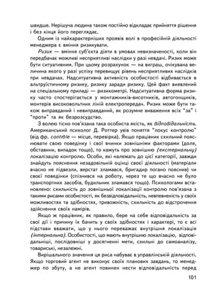 øâèäøå. Íåðiøó÷à ëþäèíà òàêîæ ïîñòiéíî âiäêëàäàº ïðèéíÿòòÿ ðiøåííÿ
i áåç êiíöÿ éîãî ïåðåãëÿäàº.
    Îäíèì ³ç íàéõàðàêòåðí³øèõ ïðîÿâiâ âîëi â ïðîôåñiéíié äiÿëüíîñòi
ìåíåäæåðà º âìiííÿ ðèçèêóâàòè.
    Ðèçèê — âìiííÿ ñóá’ºêòà äiÿòè â óìîâàõ íåâèçíà÷åíîñòi, êîëè âií
ïåðåäáà÷àº ìîæëèâi íåñïðèÿòëèâi íàñëiäêè ó ðàç³ íåâäà÷i. Ðèçèê ìîæå
áóòè ñèòóàòèâíèì. Ïðè öüîìó ðîçðàõóíîê — íà âèãðàø, î÷iêóâàíà âå-
ëè÷èíà ÿêîãî ó ðàç³ óñïiõó ïåðåâèùóº ðiâåíü íåñïðèÿòëèâèõ íàñëiäêiâ
ïðè íåâäà÷àõ. Íàäñèòóàòèâíà àêòèâíiñòü îñîáèñòîñòi âiäáèâàºòüñÿ â
àëüòðó¿ñòè÷íîìó ðèçèêó, ðèçèêó çàðàäè ðèçèêó. Öåé ôàêò âèÿâëåíèé
íà ñïåöiàëüíîìó ïðèëàäi — ðèçèêîìåòð³. Íàäñèòóàòèâíà ôîðìà ðèçè-
êó ÷àñòî ñïîñòåðiãàºòüñÿ ó ìîíòàæíèêiâ-âèñîòíèêiâ, àâòîãîíùèêiâ,
ìîíòåðiâ âèñîêîâîëüòíèõ ëiíié åëåêòðîïåðåäà÷. Ðèçèê ìîæå áóòè òà-
êîæ âèïðàâäàíèé i íåâèïðàâäàíèé, ÿê ðîçóìíå âèâàæåííÿ âñiõ “çà” i
“ïðîòè” òà ÿê áåçðîçñóäñòâî.
    Ç âîëåþ òiñíî ïîâ’ÿçàíà òàêà îñîáèñòà ÿêiñòü, ÿê âiäïîâiäàëüíiñòü.
Àìåðèêàíñüêèé ïñèõîëîã Ä. Ðîòòåð óâ³â ïîíÿòòÿ “ëîêóñ êîíòðîëþ”
              -
(â³ä ôð. controle — ìiñöå, ïåðåâiðêà). ßêùî ïðàöiâíèê ñõèëüíèé ïîÿñ-
íþâàòè ñâîþ ïîâåäiíêó i ñâî¿ â÷èíêè çîâíiøíiìè ôàêòîðàìè (äîëÿ,
îáñòàâèíè, âèïàäîê òîùî), òî êàæóòü ïðî çîâíiøíþ (åêñòåðíàëüíó)
ëîêàëiçàöiþ êîíòðîëþ. Îñîáè, ÿêi íàëåæàòü äî ö³º¿ êàòåãîði¿, çàâæäè
çíàéäóòü ïîÿñíåííÿ íåçàäîâiëüíié îöiíöi ñâîº¿ äiÿëüíîñòi (ìàòåðiàëè
â÷àñíî íå ïiäâåçëè, âåðñòàò çëàìàâñÿ, áðèãàäèð ïîãàíî ïîÿñíèâ) ÷è
ñâîº¿ ïîâåäiíêè (ñïiçíèâñÿ íà ðîáîòó, ÷åðåç òå ùî â÷àñíî íå áóëî
òðàíñïîðòíèõ çàñîáiâ, áóäèëüíèê çëàìàâñÿ òîùî). Ïñèõîëîãàìè âñòà-
íîâëåíî: ñõèëüíiñòü äî çîâíiøíüî¿ ëîêàëiçàöi¿ êîíòðîëþ ïîâ’ÿçàíà ç
òàêèìè ðèñàìè îñîáèñòîñòi, ÿê áåçâiäïîâiäàëüíiñòü, íåâïåâíåíiñòü ó ñâî¿õ
ìîæëèâîñòÿõ òà çäiáíîñòÿõ, òðèâîæíiñòü, ñõèëüíiñòü äî âiäñòðî÷åííÿ
çäiéñíåííÿ ñâî¿õ íàìiðiâ.
    ßêùî æ ïðàöiâíèê, ÿê ïðàâèëî, áåðå íà ñåáå âiäïîâiäàëüíiñòü çà
ñâî¿ äi¿ i ïðè÷èíó ¿õ áà÷èòü ó ñâî¿õ çäiáíîñòÿõ i õàðàêòåði, òî º âñi
ïiäñòàâè ââàæàòè, ùî ó íüîãî ïåðåâàæàº âíóòðiøíÿ ëîêàëiçàöiÿ
(iíòåðíàëüíà). Îñîáèñòîñòi, ùî ìàþòü âíóòðiøíþ ëîêàëiçàöiþ, âiäïîâi-
äàëüíiø³, ïîñëiäîâíiø³ ó äîñÿãíåííi ìåòè, ñõèëüíi äî ñàìîàíàëiçó,
òîâàðèñüêi, íåçàëåæíi.
    Âèðiøàëüíîãî çíà÷åííÿ öÿ ðèñà íàáóâàº â óïðàâëiíñüêié äiÿëüíîñòi.
ßêùî òîðãîâèé àãåíò íå âèêîíóº ñâî¿õ ïëàíîâèõ çàâäàíü, òî ìåíåä-
æåð ïî çáóòó, à íå àãåíò ïîâèíåí íåñòè âiäïîâiäàëüíiñòü ïåðåä
                                                                    101
 