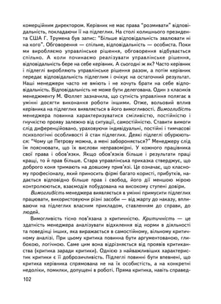 êîìåðöiéíèì äèðåêòîðîì. Êåðiâíèê íå ìàº ïðàâà “ðîçìèâàòè” âiäïîâi-
äàëüíiñòü, ïîêëàäàþ÷è ¿¿ íà ïiäëåãëèõ. Íà ñòîëi êîëèøíüîãî ïðåçèäåí-
òà ÑØÀ Ã. Òðóìåíà áóâ çàïèñ: “Áiëüøå âiäïîâiäàëüíiñòü çâàëþâàòè íi
íà êîãî”. Îáãîâîðåííÿ — ñï³ëüíå, âiäïîâiäàëüíiñòü — îñîáèñòà. Ïîêè
ìè âèðîáëÿºìî óïðàâëiíñüêå ðiøåííÿ, îáãîâîðåííÿ â³äáóâàºòüñÿ
ñï³ëüíî. À êîëè ïî÷èíàºìî ðåàëiçóâàòè óïðàâëiíñüêå ðiøåííÿ,
âiäïîâiäàëüíiñòü áåðå íà ñåáå êåðiâíèê. À ñüîãîäíi æ ÿê? ×àñòî êåðiâíèê
i ïiäëåãë³ âèðîáëÿþòü óïðàâëiíñüêå ðiøåííÿ ðàçîì, à ïîòiì êåðiâíèê
ïåðåäàº âiäïîâiäàëüíiñòü ïiäëåãëèì ³ î÷iêóº íà îñòàòî÷íèé ðåçóëüòàò.
Íàøi ìåíåäæåðè ÷àñòî íå âìiþòü i íå õî÷óòü áðàòè íà ñåáå âiäïî-
âiäàëüíiñòü. Âiäïîâiäàëüíiñòü íå ìîæå áóòè äåëåãîâàíà. Îäèí ç êëàñèêiâ
ìåíåäæìåíòó Ì. Ôîëëåò çàçíà÷èëà, ùî ñóòíiñòü óïðàâëiííÿ ïîëÿãàº â
óìiííi äîñÿãòè âèêîíàííÿ ðîáîòè iíøèìè. Îòæå, âîëüîâèé âïëèâ
êåðiâíèêà íà ïiäëåãëèõ âèÿâëÿºòüñÿ â éîãî âèìîãëèâîñòi. Âèìîãëèâiñòü
ìåíåäæåðà ïîâèííà õàðàêòåðèçóâàòèñÿ ñìiëèâiñòþ, ïîñòiéíiñòþ i
ãíó÷êiñòþ ïðîÿâó çàëåæíî âiä ñèòóàöi¿, ñàìîñòiéíiñòþ. Ñòàâèòè âèìîãè
ñëiä äèôåðåíöiéîâàíî, óðàõîâóþ÷è iíäèâiäóàëüíi, ïîñòiéíi i òèì÷àñîâi
ïñèõîëîãi÷íi îñîáëèâîñòi é ñòàí ïiäëåãëèõ. Äåÿêi ïiäëåãëi îáóðþþòü-
ñÿ: “×îìó öå Ïåòðîâó ìîæíà, à ìåíi çàáîðîíÿºòüñÿ?” Ìåíåäæåðó ñëiä
¿ì ïîÿñíþâàòè, ùî ¿õ âèñëîâè íåïðàâîìiðíi. Ó êîæíîãî ïðàö³âíèêà
ñâî¿ ïðàâà i îáîâ’ÿçêè. ßêùî îáîâ’ÿçêiâ áiëüøå i ðåçóëüòàòè ïðàöi
êðàùi, òî é ïðàâ áiëüøå. Ñòàðà óïðàâëiíñüêà ïðèêàçêà ñòâåðäæóº, ùî
äîáðîãî êîíÿ òðèìàþòü íà äîâøîìó ïðèâ’ÿçi. Öå îçíà÷àº, ùî êëàñíî-
ìó ïðîôåñiîíàëó, ÿêèé ïðèíîñèòü ôiðìi áàãàòî êîðèñòi, ïðèáóòêiâ, íà-
äàºòüñÿ âiäïîâiäíî áiëüøå ïðàâ i ñâîáîä, éîãî äi¿ ìåíøîþ ì³ðîþ
êîíòðîëþþòüñÿ, âçàºìîäiÿ ïîáóäîâàíà íà âèñîêîìó ñòóïåíi äîâiðè.
    Âèìîãëèâiñòü ìåíåäæåðà âèÿâëÿºòüñÿ â óìiííi ïðèìóñèòè ïiäëåãëèõ
ïðàöþâàòè, âèêîðèñòîâóþ÷è ðiçíi çàñîáè — âiä æàðòó äî íàêàçó, âïëè-
âàþ÷è íà ïiäëåãëèõ âëàñíèì ïðèêëàäîì, ñòàâëåííÿì äî ñïðàâè, äî
ëþäåé.
    Âèìîãëèâiñòü òiñíî ïîâ’ÿçàíà ç êðèòè÷íiñòþ. Êðèòè÷íiñòü — öå
çäàòíiñòü ìåíåäæåðà àíàëiçóâàòè âiäõèëåííÿ âiä íîðìè â äiÿëüíîñòi
òà ïîâåäiíöi iíøèõ, ÿêà âèðàæàºòüñÿ â ñàìîñòiéíîìó, âiëüíîìó êðèòè÷-
íîìó àíàëiçi. Ïðè öüîìó êðèòèêà ïîâèííà áóòè àðãóìåíòîâàíîþ, ãëè-
áîêîþ, ëîãi÷íîþ. Ñàìå öèì âîíà âiäðiçíÿºòüñÿ âiä ïðîÿâiâ êðèòèêàí-
ñòâà (êðèòèêà çàðàäè êðèòèêè). Îäíiºþ ç íàéâàæëèâiøèõ õàðàêòåðèñ-
òèê êðèòèêè º ¿¿ äîáðîçè÷ëèâiñòü. Ïiäëåãëi ïîâèííi áóòè âïåâíåíi, ùî
êðèòèêà êåðiâíèêà ñïðÿìîâàíà íå íà ¿õ îñîáèñòiñòü, à íà êîíêðåòíi
íåäîëiêè, ïîìèëêè, äîïóùåíi â ðîáîòi. Ïðÿìà êðèòèêà, íàâiòü ñïðàâåä-
102
 