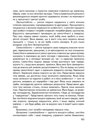 ëèâà, ÷àñòî âèêëèêàº ó ïiäëåãëèõ àãðåñèâíå ñòàâëåííÿ äî êåðiâíèêà,
îáðàçó, ñòðåñ òà iíøi íåãàòèâíi íàñëiäêè. Òîìó â óïðàâëiíñüêié äiÿëüíîñòi
ðåêîìåíäóþòüñÿ íåïðÿìi êðèòè÷íi çàóâàæåííÿ, âïëèâè i ïî ìîæëèâîñòi
íå ó ïðèñóòíîñòi òðåòüî¿ îñîáè.
    Ïðèíöèïîâiñòü — óìiííÿ ëþäèíè êåðóâàòèñÿ ó ñâî¿õ â÷èíêàõ
ñòiéêèìè ïðèíöèïàìè, ïiäïîðÿäêîâóâàòè ¿ì äðóãîðÿäíi. Ïðèíöèïîâiñòü
ïîºäíóºòüñÿ ç âèñîêîþ ìîðàëüíiñòþ îñîáèñòîñòi, ç óìiííÿì ïiäêîðèòè
ñâî¿ îñîáèñòi iíòåðåñè i ïîòðåáè iíòåðåñàì i ïîòðåáàì ôiðìè, ñóñïiëüñòâà.
Âiäñóòíiñòü ïðèíöèïîâîñòi ïðèçâîäèòü äî íåïîñòiéíîñòi ó ïîâåäiíöi.
Ïðî òàêó ëþäèíó âàæêî ñêàçàòè, ÿêèé âèáið âîíà çðîáèòü â êîíê-
ðåòí³é ñèòóàöi¿. Âîíà ââàæàº, ùî â æèòòi ñëiä ìàòè ÿêîìîãà ìåíøå
ïðèíöèïiâ — òiëüêè òi, çà ÿêi òðåáà ñòîÿòè íàñìåðòü. Â óñiõ iíøèõ
âèïàäêàõ ñëiä áóòè áåçïðèíöèïíèì.
    Ñàìîñòiéíiñòü — óìiííÿ ïiäêîðèòè ñâîþ ïîâåäiíêó âëàñíèì ïîãëÿ-
äàì, ïåðåêîíàííÿì, ïðèíöèïàì, à íå îðiºíòóâàòèñÿ íà òèñê îòî÷óþ÷èõ.
Ñàìîñòiéíiñòü âèÿâëÿºòüñÿ â óìiííi êðèòè÷íî ñòàâèòèñÿ äî ÷óæèõ âïëèâiâ,
îöiíþþ÷è ¿õ âiäïîâiäíî äî ñâî¿õ ïîãëÿä³â i ïåðåêîíàíü. Ñàìîñòiéíiñòü
âèÿâëÿºòüñÿ ÿê ó ìîòèâàöi¿ âîëüîâî¿ äi¿, òàê i â õàðàêòåði ïðèéíÿòèõ
ðiøåíü. Ñàìîñòiéíà ëþäèíà çàâæäè ãîòîâà ðîçãëÿíóòè ÷óæi ïîðàäè,
îöiíèòè ¿õ i, ÿêùî âîíè ðîçóìíi, ïðèéíÿòè. Âîíà âìiº áóòè ñàìîêðèòè÷-
íîþ äî âëàñíèõ äié, âèÿâëÿº äèñöèïëiíîâàíiñòü. Îñü ÿê âêàçóº íà ñòóïåíi
ïðîÿâó ñàìîñòiéíîñòi îäèí ç êåðiâíèêiâ àãðàðíîãî ñåêòîðó ×åðêàñüêî¿
îáëàñòi. Êåðiâíèêiâ ìîæíà ïîäiëèòè íà òðè òèïè. Ïðåäñòàâíèê ïåðøîãî
òèïó ââàæàº, ùî äîñòàòíüî ëèøå çàãàëüíîãî êåðiâíèöòâà. ßêùî éîìó
ëèøå íàòÿêíóòè íà íåäîëiêè â ðîáîòi ÷è â éîãî îñîáèñòîñòi — íî÷i íå
äîñïèòü, âèïðàâèòü óñi íåäîðîáêè i ïiäå äàëi. Éîìó ëèøå çàâàæàòè íå
òðåáà, ãîñïîäàðñòâî äîñÿãíå íàéâèùèõ ðåçóëüòàòiâ. Ïðåäñòàâíèê äðó-
ãîãî òèïó âèêîíóº ñòiëüêè, ñêiëüêè âèìàãàþòü. Ïðàãíå ëèøå âèêîíàòè
ïëàí. Ïåðñïåêòèâíèìè ïèòàííÿìè íå çàéìàºòüñÿ. Ìàëî áóäóº, íå ðîçâè-
âàº ãîñïîäàðñòâà. Çàäîâîëüíÿºòüñÿ ìiíiìóìîì. I áóäå öå ãîñïîäàðñòâî
ó “ñåðåäíÿ÷êàõ”. Ïðåäñòàâíèê òðåòüîãî òèïó ïëàíó íå âèêîíóº. Ïîòðå-
áóº ïîñòiéíîãî âòðó÷àííÿ âèùîãî êåðiâíèêà, ÿêèé çà íüîãî ïðàöþº, ïðèé-
ìàº ðiøåííÿ, ïðèìóøóº âîðóøèòèñÿ, äiÿòè. I ÿêùî çâåðõó ñèëüíèé
êåðiâíèê — óñå áóäå äîáðå, àëå çà ðàõóíîê ÷àñó é åíåðãi¿ öüîãî êåð³â-
íèêà.
    Áåçóìîâíî, íèí³ ïîòð³áí³ ìåíåäæåðè ïåðøîãî òèïó.
    Âèòðèìêà i ñàìîâëàäàííÿ — çäàòíiñòü âîëîäiòè ñîáîþ, ïîñòiéíî
êîíòðîëþâàòè ñåáå i ñâîþ ïîâåäiíêó, óïðàâëÿòè ñâî¿ìè áàæàííÿìè,
                                                                     103
 
