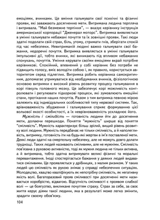 åìîöiÿìè, â÷èíêàìè. Öå âìiííÿ ãàëüìóâàòè ñâî¿ ïñèõi÷íi òà ôiçè÷íi
ïðîÿâè, ÿêi çàâàæàþòü äîñÿãíåííþ ìåòè. Âèòðèìàíà ëþäèíà òåðïëÿ÷à
i âèòðèâàëà. “Ìàé áåçìåæíå òåðïiííÿ”, — âêàçóº êåðiâíèêó iíñòðóêöiÿ
àìåðèêàíñüêî¿ êîðïîðàöi¿ “Äæåíåðàë ìîòîðñ”. Âèòðèìêà âèÿâëÿºòüñÿ
â óìiííi ãàëüìóâàòè íåáàæàíi ïî÷óòòÿ òà ¿õ çîâíiøíi ïðîÿâè. Òàêi ëþäè
çäàòíi ïîäîëàòè ñâié ñòðàõ, áiëü, óòîìó, ñòðèìàòè ãíiâ, çáåðiãàòè ñïîêié
ïiä ÷àñ íåáåçïåêè. Íåâèòðèìàíié ëþäèíi âàæêî ãàëüìóâàòè ñâî¿ áà-
æàííÿ, íåäîðå÷íi ïî÷óòòÿ. Âèòðèìêà âèÿâëÿºòüñÿ â óìiííi ãàëüìóâàòè
iìïóëüñèâíi äi¿, òîáòî â÷èíêè, ÿêi âèíèêàþòü ïiä âïëèâîì íåáàæàíèõ
ñïîíóêàíü, ïî÷óòòiâ. Óìiííÿ êåðóâàòè ñâî¿ìè åìîöiÿìè âêðàé ïîòð³áíå
êåðiâíèêîâ³. Ñïîêiéíèé, âïåâíåíèé ó ñîái êåðiâíèê áåç ïîòðåáè íå
ïiäâèùèòü ãîëîñó, âìiº âîëîäiòè ñîáîþ i, ÿê ïðàâèëî, êîðèñòóºòüñÿ àâ-
òîðèòåòîì ñåðåä ïiäëåãëèõ. Âèòðèìêà ðîáèòü êåðiâíèêà ñàìîêðèòè÷-
íèì, äîïîìàãàº óòðèìóâàòèñÿ âiä íåîáäóìàíèõ â÷èíêiâ, ôiçiîëîãi÷íîþ
îñíîâîþ âèòðèìêè º âèñîêèé ðiâåíü ðîçâèòêó ïðîöåñó ãàëüìóâàííÿ â
êîði ïiâêóëü ãîëîâíîãî ìîçêó. Öå çàáåçïå÷óº êîði ìîæëèâiñòü êîíò-
ðîëþâàòè i ðåãóëþâàòè ïiäêîðêîâi ïðîöåñè, ÿêi çóìîâëþþòü åìîöiéíi
ñòàíè, ïðîòiêàííÿ íàøèõ ïî÷óòòiâ. Ðàçîì ç òèì âèòðèìêà ïåâíîþ ìiðîþ
çàëåæèòü âiä iíäèâiäóàëüíèõ îñîáëèâîñòåé òèïó íåðâîâî¿ ñèñòåìè. Òàê,
âðiâíîâàæåíiñòü çáóäæåííÿ i ãàëüìóâàííÿ ñïðèÿº ôîðìóâàííþ ö³º¿
âîëüîâî¿ ÿêîñò³ îñîáèñòîñò³, à ¿õ íåâðiâíîâàæåíiñòü óñêëàäíþº éîãî.
    Ìóæíiñòü i ñìiëèâiñòü — ãîòîâíiñòü ëþäèíè éòè äî äîñÿãíåííÿ
ìåòè, äîëàþ÷è ïåðåøêîäè. Ïîíÿòòÿ “ìóæíiñòü” øèðøå â³ä ïîíÿòòÿ
“ñìiëèâiñòü”. Ìóæíiñòü õàðàêòåðèçóº áiëüø çðiëèé, âèùèé ðiâåíü ðîçâèò-
êó âîëi ëþäèíè. Ìóæíiñòü ïåðåäáà÷àº íå òiëüêè ñìiëèâiñòü, à é íàïîëåãëè-
âiñòü, âèòðèìêó, ãîòîâíiñòü ³òè íà áóäü-ÿêi æåðòâè â iì’ÿ ïîñòàâëåíî¿ ìåòè.
Äåÿêi ëþäè çäàòíi íà ñìåðòåëüíó íåáåçïåêó, àëå íå ìîæóòü äîâãî äîëàòè
òðóäíîùi. Òàêèõ ëþäåé íàçèâàþòü ñìiëèâèìè, àëå íå ìóæíiìè. Ñìiëèâiñòü
ïîâ’ÿçàíà ç ðóõîâîþ àêòèâíiñòþ, òîäi ÿê ìóæíÿ ëþäèíà íå òiëüêè àêòèâíà,
à é âèòðèìàíà, òîáòî çäàòíà âèòðèìóâàòè âåëèêi ôiçè÷íi òà ìîðàëüíi
ïåðåâàíòàæåííÿ. Iíîäi ñïîñòåðiãàºòüñÿ áàæàííÿ ó äåÿêèõ ëþäåé âèäàâà-
òèñÿ ñìiëèâèìè. Öå ïðîÿâëÿºòüñÿ ó äðiáíèöÿõ, ç ìàëèì ðèçèêîì. Ó òàêèõ
ëþäåé öþ ñìiëèâiñòü ÿê ðóêîþ çíiìàº ó ñïðàâä³ íåáåçïå÷íèõ ñèòóàöiÿõ.
Ìîëîäåöòâî, õâàöòâî êâàëiôiêóþòü ÿê íåïîòðiáíó ñìiëèâiñòü, ÿê íåãàòèâíó
ÿêiñòü âîëi. Áàãàòîðàçîâèé ïðîÿâ ñìiëèâîñòi ïðè äîñÿãíåííi ìåòè íàçè-
âàºòüñÿ õîðîáðiñòþ, âiäâàãîþ. Âiäñóòíiñòü ñìiëèâîñòi º ïðîÿâîì ñëàáêî¿
âîëi — öå áîÿãóçòâî, âèêëèêàíå ïî÷óòòÿì ñòðàõó. Ñòðàõ çà ñåáå, çà ñâîº
æèòòÿ êåðóº äiÿìè òàêî¿ ëþäèíè, ÿêà â ðåçóëüòàòi ìîæå ëåãêî çìiíèòè,
çðàäèòè ñâîºìó îáîâ’ÿçêó.
104
 